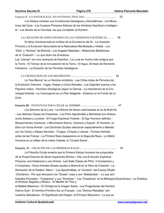 Doctrina Secreta III                                    Página 278                           Helena Petronila Blavatski

Estancia II - LA NATURALEZA, NO AYUDADA, FRACASA .........................................         33
         Los Globos cambian sus Condiciones Geológicas y Atmosféricas - Los Mons-
truos del Caos - Los Cuerpos Primarios Etéreos de los Hombres Espiritual e Inteligen-
te - Los Dioses de la Voluntad, los que completan al Hombre.

     LA CREACIÓN DE SERES DIVINOS EN LAS VERSIONES EXOTÉRICAS..........                        36
         El Alma Universal está en la Raíz de la Conciencia del Sí - La Creación
Primaria y la Evolución Secundaria de la Naturaleza Manifestada y Visible - Los
“Días” y “Noches” de Brahmâ - Los Ángeles Rebeldes - Relaciones Babilónicas
de la “Creación” - Lo que dicen los Gnósticos.
Las “Llamas” son una Jerarquía de Espíritus - La Luna es mucho más antigua que
la Tierra - El Tiempo de la Incrustación de la Tierra - El Agua, Símbolo de Elemento
Femenino - La Duración de los Períodos Geológicos.

     LA CRONOLOGÍA DE LOS BRAHMANES .....................................................     42
         La “Isla Blanca” es un Nombre simbólico - Las Cifras Indas de Períodos de
la Evolución Cósmica - Yugas, Kalpas y Ciclos Raciales - Los Gigantes buenos y los
Pigmeos malos - Períodos Geológicos según la Ciencia - La importancia de la Cro-
nología Oriental - La Cosmogonía es un Plan Iteligente - Estamos en el Fondo de un
Ciclo.

Estancia III - TENTATIVAS PARA CREAR AL HOMBRE ...........................................     47
         Los Señores de la Luna - La Historia de Abram está basada en la de Brahmâ
- Las distintas Clases de Creadores - Los Pitris Agnishvâtta y Barhishad son Antece-
sores Solares y Lunares - El Fuego Espiritual Viviente - El Ego Humano definido -
Renacimientos Cósmicos, o Movimiento Eterno, Cósmico y Espiral - El Hombre, un
Dios con forma Animal - Las Doctrinas Ocultas relacionan especialmente a Nârada
con los Ciclos y Kalpas Secretos - Fuegos, Chispas y Llamas - Formas Astrales
antes de las Físicas - La Primera Raza desaparece en la Segunda Raza - La Matriz
Humana es un reflejo de la matriz Celeste, la “Ciudad Santa”.

Estancia IV - CREACIÓN DE LAS PRIMERAS RAZAS ...............................................       54
         La Filosofía Oculta enseña que la Primera Estirpe Humana fue proyectada
de la Propia Esencia de Seres Superiores Divinos - Hay una Evolución Espiritual
Psíquica, una Intelectual y una Animal - Las Siete Clases de Pitris: 3 Incorpóreos y
4 Corpóreos - Doce Grandes Dioses ayudan a Brahmâ en la Obra de Creación - La
Derivación de la Palabra “Manu” - Los Agnishvâttas, el “Corazón” del Cuerpo Dhyân
-Chohânico - Por qué rehusaron los “Dioses” crear y son “Maldecidos” - Lo que sim-
bolizaba Prometeo - “Creadores” y sus “Sombras” - Los “Creadores” en la Mitología Escandinava - La Svástica,
el Símbolo Sagrado y Místico - El Martillo de Thor y
el Mallete Masónico - El Chhâyâ es la Imagen Astral - Los Progenitores del Hombre
Interno Sutil - El Hombre Primitivo fue un Fracaso - Los “Divinos Rebeldes” son
nuestros Salvadores - El Significado del Dragón, el Principio Masculino - Lo que es

Instituto Cultural Quetzalcoatl                                                                www.samaelgnosis.net
 
