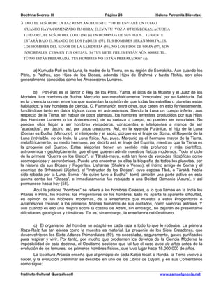 Doctrina Secreta III                          Página 28                    Helena Petronila Blavatski

3 DIJO EL SEÑOR DE LA FAZ RESPLANDECIENTE: “YO TE ENVIARÉ UN FUEGO
  CUANDO HAYA COMENZADO TU OBRA. ELEVA TU VOZ A OTROS LOKAS; ACUDE A
 TU PADRE, EL SEÑOR DEL LOTO (54) (a) EN DEMANDA DE SUS HIJOS... TU GENTE
 ESTARÁ BAJO EL MANDO DE LOS PADRES (55). TUS HOMBRES SERÁN MORTALES.
 LOS HOMBRES DEL SEÑOR DE LA SABIDURÍA (56), NO LOS HIJOS DE SOMA (57), SON
 INMORTALES. CESA EN TUS QUEJAS, (b) TUS SIETE PIELES ESTÁN AÚN SOBRE TI...
 TÚ NO ESTÁS PREPARADA. TUS HOMBRES NO ESTÁN PREPARADOS” (c).


        a) Kumuda-Pati es la Luna, la madre de la Tierra, en su región de Somaloka. Aun cuando los
Pitris, o Padres, son Hijos de los Dioses, además Hijos de Brahmâ y hasta Rishis, son ellos
generalmente conocidos como los Antecesores Lunares.


        b) Pitri-Pati es el Señor o Rey de los Pitris, Yama, el Dios de la Muerte y el Juez de los
Mortales. Los hombres de Budha, Mercurio, son metafóricamente “inmortales” por su Sabiduría. Tal
es la creencia común entre los que sustentan la opinión de que todas las estrellas o planetas están
habitados; y hay hombres de ciencia, C. Flammarión entre otros, que creen en esto fervientemente,
fundándose tanto en datos lógicos como en astronómicos. Siendo la Luna un cuerpo inferior, aun
respecto de la Tierra, sin hablar de otros planetas, los hombres terrestres producidos por sus Hijos
(los Hombres Lunares o los Antecesores), de su corteza o cuerpo, no pueden ser inmortales. No
pueden ellos llegar a ser hombres verdaderos, conscientes e inteligentes a menos de ser
“acabados”, por decirlo así, por otros creadores. Así, en la leyenda Purânica, el hijo de la Luna
(Soma) es Budha (Mercurio), el inteligente y el sabio, porque es el linaje de Soma, el Regente de la
Luna (in)visible, no de Indo, la Luna física. Así, pues, Mercurio es el hermano mayor de la Tierra,
metafóricamente, su medio hermano, por decirlo así, el linaje del Espíritu, mientras que la Tierra es
la progenie del Cuerpo. Estas alegorías tienen un sentido más profundo y más científico,
astronómica y geológicamente, que el que quieren admitir nuestros físicos modernos. Todo el ciclo
de la primera “Guerra en los Cielos”, el Târakâ-maya, está tan lleno de verdades filosóficas como
cosmogénicas y astronómicas. Puede uno encontrar en ellas la biografía de todos los planetas, por
la historia de sus Dioses y Regentes. Ushanas (Shukra o Venus), el íntimo amigo de Soma y el
enemigo de Brihaspati (Júpiter), el “Instructor de los Dioses”, cuya esposa Târâ, o Târakâ, había
sido robada por la Luna, Soma -”de quien tuvo a Budha”- tomó también una parte activa en esta
guerra contra los “Dioses”, e inmediatamente fue rebajado a una Deidad Demonio (Asura), y así
permanece hasta hoy (58).
         Aquí la palabra “hombres” se refiere a los hombres Celestes, o lo que llaman en la India los
Pitaras o Pitris, los Padres, los Progenitores de los hombres. Esto no aparta la aparente dificultad,
en opinión de las hipótesis modernas, de la enseñanza que muestra a estos Progenitores o
Antecesores creando a los primeros Adanes humanos de sus costados, como sombras astrales. Y
aun cuando es ello una mejora sobre la costilla de Adam, sin embargo, no dejarán de presentarse
dificultades geológicas y climáticas. Tel es, sin embargo, la enseñanza del Ocultismo.


       c) El organismo del hombre se adaptó en cada raza a todo lo que le rodeaba. La primera
Raza-Raíz fue tan etérea como la muestra es material. La progenie de los Siete Creadores, que
desenvolvieron los Siete Adanes Primordiales (59), no necesitaba, seguramente, gases purificados
para respirar y vivir. Por tanto, por mucho que proclamen los devotos de la Ciencia Moderna la
imposibilidad de esta doctrina, el Ocultismo sostiene que tal fue el caso evos de años antes de la
evolución de los lemures, los primeros hombres físicos, que tuvo lugar hace 18.000.000 de años.
       La Escritura Arcaica enseña que al principio de cada Kalpa local, o Ronda, la Tierra vuelve a
nacer, y la evolución preliminar se describe en uno de los Libros de Dzyan, y en sus Comentarios
como sigue:

Instituto Cultural Quetzalcoatl                                              www.samaelgnosis.net
 