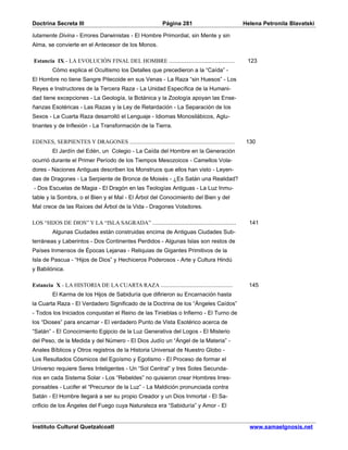 Doctrina Secreta III                                        Página 281                           Helena Petronila Blavatski

lutamente Divina - Errores Darwinistas - El Hombre Primordial, sin Mente y sin
Alma, se convierte en el Antecesor de los Monos.

Estancia IX - LA EVOLUCIÓN FINAL DEL HOMBRE ........................................              123
         Cómo explica el Ocultismo los Detalles que precedieron a la “Caída” -
El Hombre no tiene Sangre Pitecoide en sus Venas - La Raza “sin Huesos” - Los
Reyes e Instructores de la Tercera Raza - La Unidad Específica de la Humani-
dad tiene excepciones - La Geología, la Botánica y la Zoología apoyan las Ense-
ñanzas Esotéricas - Las Razas y la Ley de Retardación - La Separación de los
Sexos - La Cuarta Raza desarrolló el Lenguaje - Idiomas Monosilábicos, Aglu-
tinantes y de Inflexión - La Transformación de la Tierra.

EDENES, SERPIENTES Y DRAGONES ................................................................    130
         El Jardín del Edén, un Colegio - La Caída del Hombre en la Generación
ocurrió durante el Primer Período de los Tiempos Mesozoicos - Camellos Vola-
dores - Naciones Antiguas describen los Monstruos que ellos han visto - Leyen-
das de Dragones - La Serpiente de Bronce de Moisés - ¿Es Satán una Realidad?
- Dos Escuelas de Magia - El Dragón en las Teologías Antiguas - La Luz Inmu-
table y la Sombra, o el Bien y el Mal - El Árbol del Conocimiento del Bien y del
Mal crece de las Raíces del Árbol de la Vida - Dragones Voladores.

LOS “HIJOS DE DIOS” Y LA “ISLA SAGRADA” ...................................................        141
         Algunas Ciudades están construidas encima de Antiguas Ciudades Sub-
terráneas y Laberintos - Dos Continentes Perdidos - Algunas Islas son restos de
Países Inmensos de Épocas Lejanas - Reliquias de Gigantes Primitivos de la
Isla de Pascua - “Hijos de Dios” y Hechiceros Poderosos - Arte y Cultura Hindú
y Babilónica.

Estancia X - LA HISTORIA DE LA CUARTA RAZA ............................................            145
         El Karma de los Hijos de Sabiduría que difirieron su Encarnación hasta
la Cuarta Raza - El Verdadero Significado de la Doctrina de los “Ángeles Caídos”
- Todos los Iniciados conquistan el Reino de las Tinieblas o Infierno - El Turno de
los “Dioses” para encarnar - El verdadero Punto de Vista Esotérico acerca de
“Satán” - El Conocimiento Egipcio de la Luz Generativa del Logos - El Misterio
del Peso, de la Medida y del Número - El Dios Judío un “Ángel de la Materia” -
Anales Bíblicos y Otros registros de la Historia Universal de Nuestro Globo -
Los Resultados Cósmicos del Egoísmo y Egotismo - El Proceso de formar el
Universo requiere Seres Inteligentes - Un “Sol Central” y tres Soles Secunda-
rios en cada Sistema Solar - Los “Rebeldes” no quisieron crear Hombres Irres-
ponsables - Lucifer el “Precursor de la Luz” - La Maldición pronunciada contra
Satán - El Hombre llegará a ser su propio Creador y un Dios Inmortal - El Sa-
crificio de los Ángeles del Fuego cuya Naturaleza era “Sabiduría” y Amor - El


Instituto Cultural Quetzalcoatl                                                                    www.samaelgnosis.net
 