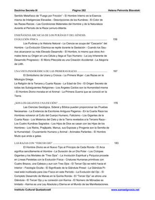 Doctrina Secreta III                                                 Página 282                                   Helena Petronila Blavatski

Sentido Metafísico de “Fuego por Fricción” - El Hombre Interno es la Esencia
misma de Inteligencias Elevadas - Descripciones de los Kumâras - El Color de
las Razas-Raíces - Las Condiciones Materiales del Hombre y de la Naturaleza
durante el Período de la Raza Lemuro-Atlante.

ENSEÑANZAS ARCAICAS DE LOS PURÂNAS Y DEL GÉNESIS.
EVOLUCIÓN FÍSICA ..............................................................................................      159
          Los Purânas y la Historia Natural - La Ciencia se ocupa del “Cascarón” del
Hombre - La Evolución Cósmica se repite durante la Gestación - Cuando los Sau-
rios alcanzaron su más Elevado Desarrollo - El Hombre, lo mismo que otros Ani-
males tiene su Origen en una Célula y llega al Tipo Humano - La Ley Inherente de
Desarrollo Progresivo - El Mono Pitecoide es una Creación Accidental - La Alegoría
de Lilith.

UNA VISTA PANORÁMICA DE LAS PRIMERAS RAZAS .........................................                                  167
          El Simbolismo de Urano y Cronos - La Primera Mujer - Las Razas en la
Mitología Griega.
La Religión de la Tercera y Cuarta Razas - La Edad de Oro - El Origen Secreto de
todas las Subsiguientes Religiones - Los Ángeles Caídos son la Humanidad misma
- El Hombre Divino moraba en el Animal - La Primera Guerra que se conoció en la
Tierra.

¿SON LOS GIGANTES UNA FICCIÓN? ....................................................................                   176
          Las Ciencias Geológica, Sideral y Bíblica pueden proporcionar las Pruebas
Necesarias - La Evidencia de Escritores Antiguos Paganos - En la Cuarta Raza los
Hombres volvieron al Culto del Cuerpo Humano, Falicismo - Los Gigantes de la
Cuarta Raza - Los Misterios del Cielo y de la Tierra revelados a la Tercera Raza -
Los Cuatro Kumâras Sagrados - Los Hijos de Dios se casan con las Hijas de los
Hombres - Los Rishis, Prajâpatis, Manus, sus Esposas y Progenie son la Semilla de
la Humanidad - Cruzamiento Humano y Animal - Animales Parlantes - El Hombre
Mudo que anda a gatas.

LAS RAZAS CON “TERCER OJO” .............................................................................              183
          El Hombre Divino es el Nuevo Tipo al Principio de Cada Ronda - El Arca
significa sencillamente el Hombre - La Duración de un Día Polar - Los Cíclopes
Gigantes y los Mortales de “Tres Ojos” - La Involución Espiritual y Psíquica procede
en Líneas Paralelas con la Evolución Física - Criaturas Humanas primitivas con
Cuatro Brazos, una Cabeza y aun con Tres Ojos - El Tercer Ojo se retiró hacia el
Interior - Fisiología Oculta - El Significado de la Glándula Pineal - La Glándula Pi-
neal está inutilizada para Uso Físico en este Período - La Evolución del Ojo - El
Completo Desarrollo de Manas en la Quinta Ronda - El “Tercer Ojo” es ahora una
Glándula - El Tercer Ojo y su conexión con Karma - El Número de Mónadas es
limitado - Karma es una Ley Absoluta y Eterna en el Mundo de las Manifestaciones.

Instituto Cultural Quetzalcoatl                                                                                     www.samaelgnosis.net
 