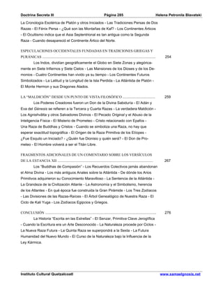 Doctrina Secreta III                                                    Página 285                                       Helena Petronila Blavatski

La Cronología Esotérica de Platón y otros Iniciados - Las Tradiciones Persas de Dos
Razas - El Fénix Persa - ¿Qué son las Montañas de Kaf? - Los Continentes Árticos
- El Ocultismo indica que el Asia Septentrional es tan antigua como la Segunda
Raza - Cuando desapareció el Continente Ártico del Norte.

ESPECULACIONES OCCIDENTALES FUNDADAS EN TRADICIONES GRIEGAS Y
PURÁNICAS ............................................................................................................        254
           Los Indos, dividían geográficamente el Globo en Siete Zonas y alegórica-
mente en Siete Infiernos y Siete Cielos - Las Mansiones de los Dioses y de los De-
monios - Cuatro Continentes han vivido ya su tiempo - Los Continentes Futuros
Simbolizados - La Latitud y la Longitud de la Isla Perdida - La Atlántida de Platón -
El Monte Hermon y sus Dragones Alados.

LA “MALDICIÓN” DESDE UN PUNTO DE VISTA FILOSÓFICO ...............................                                             259
           Los Poderes Creadores fueron un Don de la Divina Sabiduría - El Adán y
Eva del Génesis se refieren a la Tercera y Cuarta Razas - La verdadera Maldición -
Los Agnishvâtta y otros Salvadores Divinos - El Pecado Original y el Abuso de la
Inteligencia Física - El Misterio de Prometeo - Cristo relacionado con Epafos -
Una Raza de Buddhas y Cristos - Cuando se simboliza una Raza, no hay que
esperar exactitud topográfica - El Origen de la Raza Primitiva de los Etíopes -
¿Fue Esquilo un Iniciado? - ¿Quién fue Dionisio y quién será? - El Don de Pro-
meteo - El Hombre volverá a ser el Titán Libre.

FRAGMENTOS ADICIONALES DE UN COMENTARIO SOBRE LOS VERSÍCULOS
DE LA ESTANCIA XII ...........................................................................................                267
           Los “Buddhas de Compasión” - Los Recuerdos Colectivos jamás abandonan
el Alma Divina - Los más antiguos Anales sobre la Atlántida - De dónde los Arios
Primitivos adquirieron su Conocimiento Maravilloso - La Sentencia de la Atlántida -
La Grandeza de la Civilización Atlante - La Astronomía y el Simbolismo, herencia
de los Atlantes - En qué época fue construida la Gran Pirámide - Los Tres Zodíacos
- Las Divisiones de las Razas-Raíces - El Árbol Genealógico de Nuestra Raza - El
Ciclo de Kali Yuga - Los Zodíacos Egipcios y Griegos.

CONCLUSIÓN ..........................................................................................................         276
           La Historia “Escrita en las Estrellas” - El Senzar, Primitiva Clave Jeroglífica
- Cuando la Escritura era un Arte Desconocido - La Naturaleza procede por Ciclos -
La Nueva Raza Futura - La Quinta Raza se superpondrá a la Sexta - La Futura
Humanidad del Nuevo Mundo - El Curso de la Naturaleza bajo la Influencia de la
Ley Kármica.




Instituto Cultural Quetzalcoatl                                                                                            www.samaelgnosis.net
 
