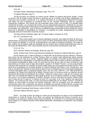 Doctrina Secreta III                                Página 287                      Helena Petronila Blavatski

        15) X, 86.
        16) Véase Volcker, Mythological Geography, págs. 145 a 170.
        17) Mythical Monsters, pág. 47.
        18) Hay que tener, sin embargo, en cuenta, que Mr. Wallace no acepta la idea de Mr. Sclater, y hasta
se opone a ella. M. Sclater supone una tierra o continente que en un tiempo unía el África, Madagascar y la
India, pero no la Australia y la India; Mr. A. R. Wallace demuestra en su Geographical Distribution of Animals
and Island Life que la hipótesis de semejante tierra es por completo innecesaria, bajo los supuestos
fundamentos zoológicos. Pero admite que una proximidad mucho mayor entre la India y la Australia debió
ciertamente de existir, y en una época tan remota, que era “seguramente preterciaria”, añadiendo en una carta
privada que “no se había dado nombre alguno a esta supuesta tierra”. Sin embargo, la tierra existió realmente, y
por supuesto, era “preterciaria”, pues la Lemuria, si aceptamos este nombre para el tercer Continente, pereció
antes que la Atlántida se desarrollase por completo, y la Atlántida se hundió, desapareciendo sus partes
principales antes de la terminación el período mioceno.
        19) Véase Esoteric Buddhism (págs. 66-7, 8ª edición inglesa, reimpresa en 1918).
        20) Una “coincidencia” más:
                “Ahora está probado que en tiempos geológicos recientes, esta región del Norte de África era
efectivamente una península de España, y que su unión con África (propiamente dicha) se efectuó en el Norte
por la ruptura de Gibraltar, y al Sur por el levantamiento a que debe su existencia el Sahara. Las costas de
éste, anterior mar de Sahara, están aún señaladas por las conchas de las mismas Gastrópodas que viven en
las costas del Mediterráneo”. (Prof. Oscar Schmidt, Doctrine of Descendent and Darwinism, pág. 244).
        21) III, fol. 10 a.
        22) A. Winchell, Profesor de Geología, World-Life, pág. 399.
        23) Mr. Charles Gould, difunto superintendente geológico de Tasmania en Mythical Monsters, pág. 84.
         24) Sir Charles Lyell, a quien se atribuye el “invento feliz” de los términos Eoceno, Mioceno y Plioceno,
para marcar las tres divisiones de la Edad Terciaria, debió, en verdad, haber determinado alguna duración
aproximada para los “hijos de su mente”. Habiendo dejado, sin embargo, la duración de estos períodos a las
especulaciones de los especialistas, el resultado de esta feliz idea ha sido la mayor confusión y perplejidad. Es
una empresa desesperada el llegar a citar una sola serie de cifras de una obra sin correr el riesgo de verla
desmentida por el mismo autor en algún libro anterior o posterior. Sir William Thomson, una de las autoridades
modernas más eminentes, ha cambiado de opinión media docena de veces respecto de la edad del Sol y de la
fecha de la consolidación de la corteza terrestre. En Natural Philosphy deThomson y Tait, encontramos que
sólo se conceden diez millones de años desde el tiempo en que la temperatura de la Tierra permitió apareciese
en ella la vida vegetal. (App. D y siguiente; también Trans. Roy. Soc. Edin., XXIII. Pt. I, 157, 1862 donde 847 es
cancelado). Mr. Darwin da el cálculo de Sir William Thomson como “un mínimum de 98 y un máximum de 200
millones de años desde la consolidación de la corteza”. (Véase Ch. Gould, obra cit., pág. 83). En la misma obra
(Nat. Phil.) se conceden 80 millones de años desde el tiempo de la incrustación incipiente, al estado presente
del mundo. Y en su última conferencia, Sir William Thomson, como en otra parte se muestra, declara (1887)
¡que la edad del Sol no pasa de 15 millones de años! Por otra parte, el Dr. Croll, basando sus argumentos
respecto de la edad del calor solar, en cifras previamente establecidas por Sir William Thomson, concede 60
millones de años desde el principio del período Cambriano. Esto es consolador para los amantes del
conocimiento exacto. Así, cualesquiera que sean las cantidades que exponga la Ciencia Oculta, es seguro que
son corroboradas por las de algunos de los hombres de ciencia modernos considerados como autoridades.
        25) Véase Proceedings, Roal Society, London, XXVIII, 281.
        26) Gould, Mythical Monsters, pág. 91.


        NOTA: - Se ruega al lector que tenga en cuenta que las Secciones que siguen no son estrictamente
consecutivas en orden de tiempo. En la Parte I se exponen las Estancias que forman la armazón de la
exposición, y se comentan y explican ciertos puntos importantes. En el volumen IV, en las Secciones siguientes
de las Partes II y III, hállanse reunidos varios detalles adicionales, intentándose una explicación más completa
del asunto.


                                                    PARTE I


Instituto Cultural Quetzalcoatl                                                        www.samaelgnosis.net
 