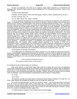 Doctrina Secreta III                                  Página 289                   Helena Petronila Blavatski

       6) Para una explicación más clara de los orígenes, según están contenidos en el Esoterismo del
Bhagavad Gîtâ, véanse las Notas sobre el mismo publicadas en The Theosophist de febrero, marzo y junio
1887. Madrás.
       7) Véase el Árbol Sephirothal.
       8) Noético del Nous griego. Frénico del Phren griego, o Manas y Budhi, respectivamente. (N. del T.)
       9) Zohar, Idra Suta, Secc. VII.
       10) J. B. Alden; Nueva York, 1888; II, 432-434-
         11) Se ha declarado repetidamente que la Serpiente es el símbolo de la sabiduría y del conocimiento
Oculto. “La serpiente ha sido relacionada con el dios de la sabiduría, desde los tiempos más remotos que la
historia conoce” -escribe C. Staniland Wake. “Este animal era el símbolo especial de Thoth o Taut ... y de todos
los dioses, tales como Hermes (?) y Seth, que pueden ser relacionados con él. esto es también verdad respecto
del tercer miembro de la tríada caldea primitiva, Hea u Hoa”. Según Sir Henry Rawlinson, “los títulos más
importantes de esta deidad se refieren a “sus funciones como fuente de todo conocimiento y ciencia”. No sólo
es el “pez inteligente”, sino que su nombre puede leerse como significando a la vez “vida” y una “serpiente” (un
Adepto iniciado), y puede considerársele como “figurado por la gran serpiente que ocupa un lugar tan notorio
entre los símbolos de los dioses en las piedras negras que registran los beneficios babilónicos”. (The Great
Pyramid, pág. 75). Esculapio, Serapis, Plutón, Esmun y Knepp, son todas deidades con los atributos de la
Serpiente, dice Dupuis. Todos son sanadores, dadores de la salud espiritual y física y de la iluminación. La
corona formada de un áspid, el Termuthis, pertenece a Isis, Diosa de la Vida y de la Curación. Los
Uphanishads contienen un tratado sobre la Ciencia de las Serpientes, o lo que es lo mismo, la Ciencia del
Conocimiento Oculto; y los Nâgas de los buddhistas exotéricos, no son “las criaturas fabulosas, de la naturaleza
de las serpientes ... superiores al hombre, y consideradas como protectoras de la ley de Buddha, como
Schlangitweit cree, sino hombres reales vivientes, algunos superiores a los hombres en virtud de su
Conocimiento Oculto, y protectores de la ley de Buddha, por cuando interpretan correctamente sus doctrinas
metafísicas; y otros moralmente inferiores por ser “magos negros”. Por lo tanto, se declara con verdad que
Gautama Buddha “se dice que les enseñó un sistema religioso más filosófico que a los hombres, que no
estaban suficientemente adelantados para comprenderlo en la época de su aparición” (Ibíd., pág. 72).
       12) Compárese los Symbols of the Bonzes.
         13) La Mandrágora es el Mandrake de la Biblia o Raquel y Lía. Las raíces de la planta son carnosas,
peludas y ahorquilladas, representando toscamente los miembros, el cuerpo y hasta la cabeza del hombre. Sus
propiedades mágicas y misteriosas han sido proclamadas en fábulas y en el teatro desde las edades más
arcaicas. Desde Raquel y Lía, que se permitían con ellas la hechicería, hasta Shakespeare que dice de ellas:
“chillando”
                         “Como mandrakes arrancadas de la tierra
               Que vivientes mortales, al oírlas, corren alocados.”


la mandrágora ha sido la planta mágica por excelencia.
         Esas raíces parecen no tener tallos; largas hojas salen de la cabeza de la raíz como una gigantesca
mata de pelo. Presentan poca semejanza con el hombre cuando se encuentran en España, Italia, el Asia Menor
o Siria; pero en la Isla de Candía y en Caramania, ceca de la ciudad de Adan, tienen de un modo asombroso la
forma humana, y son sumamente apreciadas como amuletos. También las llevan las mujeres como un amuleto
contra la esterilidad, y para otros propósitos. Especialmente producen efecto en “Magia Negra”.
       14) El Sol.
       15) La Tierra.
        16) Copérnico escribió sus teorías sobre la “Revolución de los Cuerpos Celestes” en el siglo XVI, y el
Zohar, hasta después de compilado por Moisés de León en el siglo XIII, declara que:
           En el Libro de Hammannunach, el Viejo (o el Anciano), vemos ... que la tierra gira sobre sí misma en
forma de círculo; que algunos están arriba y otros abajo; que... hay algunos países en la tierra que están
alumbrados, mientras otros se hallan en la obscuridad; estos tienen el día cuando para los otros es de noche; y
hay países en donde constantemente es de día, o por lo menos la noche sólo dura algunos instantes”. (Zohar,
III, fol. 10 a, citado en la Qabbalah de Myer, página 139).
       17) Véase también el Fargard 21 del Vendidâd sobre la milicia celestial.


Instituto Cultural Quetzalcoatl                                                      www.samaelgnosis.net
 