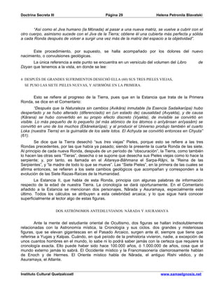 Doctrina Secreta III                           Página 29                   Helena Petronila Blavatski


       “Así como el Jiva humano (la Mónada) al pasar a una nueva matriz, se vuelve a cubrir con el
otro cuerpo, asimismo sucede con el Jiva de la Tierra; obtiene él una cubierta más perfecta y sólida
a cada Ronda después de volver a surgir una vez más de la matriz del espacio a la objetividad”.


       Este procedimiento, por supuesto, se halla acompañado por los dolores del nuevo
nacimiento, o convulsiones geológicas.
      La única referencia a este punto se encuentra en un versículo del volumen del Libro         de
Dzyan que tenemos a la vista, en donde se lee:


4 DESPUÉS DE GRANDES SUFRIMIENTOS DESECHÓ ELLA (60) SUS TRES PIELES VIEJAS,
  SE PUSO LAS SIETE PIELES NUEVAS, Y AFIRMÓSE EN LA PRIMERA.


      Esto se refiere al progreso de la Tierra, pues que en la Estancia que trata de la Primera
Ronda, se dice en el Comentario:
        “Después que la Naturaleza sin cambios (Avikâra) inmutable (la Esencia Sadaikarûpa) hubo
despertado y se hubo alterado (diferenciado) en (un estado de) causalidad (Avyakta), y de causa
(Kârana) se hubo convertido en su propio efecto discreto (Vyakta), de invisible se convirtió en
visible. Lo más pequeño de lo pequeño (el más atómico de los átomos o anîyânsan anîyasâm) se
convirtió en uno de los muchos (Ekânekarûpa); y al producir el Universo produjo también el cuarto
Loka (nuestra Tierra) en la guirnalda de los siete lotos. El Achyuta se convirtió entonces en Chyuta”
(61).
        Se dice que la Tierra desechó “sus tres viejas” Pieles, porque esto se refiere a las tres
Rondas precedentes, por las que había ya pasado; siendo la presente la cuarta Ronda de las siete.
Al principio de cada nueva Ronda, después de un período de “obscuración”, la Tierra, como también
lo hacen las otras seis “Tieras”, desecha o se supone que desecha sus Pieles viejas como lo hace la
serpiente; y, por tanto, es llamada en el Aitareya-Bâhmana el Sarpa-Râjni, la “Reina de las
Serpientes”, y “la madre de todo lo que se mueve”. Las “Siete Pieles”, en la primera de las cuales se
afirma entonces, se refieren a los siete cambios geológicos que acompañan y corresponden a la
evolución de las Siete Razas-Raíces de la Humanidad.
        La Estancia II, que habla de esta Ronda, principia con algunas palabras de información
respecto de la edad de nuestra Tierra. La cronología se dará oportunamente. En el Comentario
añadido a la Estancia se mencionan dos personajes, Nârada y Asuramaya, especialmente este
último. Todos los cálculos se atribuyen a esta celebridad arcaica; y lo que sigue hará conocer
superficialmente al lector algo de estas figuras.


                       DOS ASTRÓNOMOS ANTEDILUVIANOS: NÂRADA Y ASURAMAYA


        Ante la mente del estudiante oriental de Ocultismo, dos figuras se hallan indisolublemente
relacionadas con la Astronomía mística, la Cronología y sus ciclos. dos grandes y misteriosas
figuras, que se elevan gigantescas en el Pasado Arcaico, surgen ante él, siempre que tiene que
referirse a Yugas y Kalpas. Cuándo, en qué peíodo de la prehistoria vivieron, nadie, a excepción de
unos cuantos hombres en el mundo, lo sabe ni lo podrá saber jamás con la certeza que requiere la
cronología exacta. Ello puede haber sido hace 100.000 años, ó 1.000.000 de años, cosa que el
mundo externo jamás lo sabrá. El Occidente místico y la Francmasonería clamorosamente hablan
de Enoch y de Hermes. El Oriente místico habla de Nârada, el antiguo Rishi védico, y de
Asuramaya, el Atlante.


Instituto Cultural Quetzalcoatl                                              www.samaelgnosis.net
 