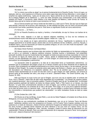 Doctrina Secreta III                                Página 290                      Helena Petronila Blavatski

        18) Idolat, II, 373.
         19) “Lo mismo que arriba es abajo” es el axioma fundamental de la Filosofía Oculta. Como el Logos, es
séptuple, esto es, como aparece en el Kosmos como siete Logos bajo siete formas diferentes; o como según lo
enseñan los sabios brahmanes, “cada uno de estos es la figura central de una de las siete ramas principales
de la antigua Religión de la Sabiduría”; y, como los siete principios que corresponden a los siete distintos
estados de Prajnâ, o Conciencia, están aliados a los siete estados de Materia y siete formas de Fuerza, la
división tiene que ser la misma en todo lo que concierne a la Tierra.
        20) La Ciencia enseña que Venus recibe del Sol doble luz y calor que la Tierra. De aquí que se diga que
este planeta, precursor de la aurora y del crepúsculo, el más radiante de todos, da a la Tierra una tercera parte
de la porción que recibe, guardando dos para sí. Esto tiene un significado Oculto así como astronómico.
        21) Venus es ...., la Tierra ....
        22) En la Filosofía Esotérica es macho y hembra, o hermafrodita; de aquí la Venus con barbas de la
mitología.
        23) Por tanto, dejando a un lado su aspecto religioso metafísico, la Cruz de los cristianos es
simbólicamente mucho más fálica que la Svastika pagana. Véase vol. I. pág. 72.
        24) La cruz ansata es el signo astronómico planetario de Venus, “significando la existencia de la
energía parturienta en el sentido sexual, siendo éste uno de los atributos de Isis, la Madre, y de Eva, Hauvah, o
la Madre-Tierra, y así era reconocido por todos los pueblos antiguos, en uno o en otro modo de expresión”. (De
un manuscrito kabalista moderno).
        25) Véase Hindù Pantheon, de Edward Moor.
       26) Ateneo expone que la primera letra del nombre de Satán se representaba en los tiempos antiguos
por un arco y un creciente, y algunos católicos romanos, hombres buenos y bondadosos, han pretendido
persuadir al público de que los musulmanes han escogido la media luna para sus armas nacionales en honor de
los cuernos en figura de media luna de Lucifer. Venus, desde el establecimiento del dogmatismo católico
romano, ha sido identificado con Satán y Lucifer, o el Gran Dragón, en contra de toda razón y lógica. Según lo
demuestran los simbologistas y astrónomos:
        “La asociación entre la serpiente y la idea de la obscuridad tenía un fundamento astronómico. La
posesión que la constelación del Dragón ocupó en un tiempo muestra que la Gran Serpiente era la regente de
la noche. Esta constelación se hallaba primeramente en el centro mismo de los cielos, y es tan extensa, que fue
llamada el Gran Dragón. Su cuerpo se extiende sobre siete signos del Zodíaco; y Dupuis, que ve en el Dragón
del Apocalipsis una referencia a la serpiente celestial, dice: “No es de extrañar que una constelación tan
extensa fuese representada por el autor de ese libro como un gran dragón con siete cabezas, que arrancó la
tercera parte de las estrellas del cielo y las arrojó a la tierra”. (Staniland Wake, The Great Pyramid, pág. 79;
Dupuis, III, 255).
         Sólo que Dupuis no supo nunca por qué el Dragón, que tuvo una vez la estrella polar -el símbolo del
Guía, Gurú y Director-, había sido de este modo degradado por la posteridad. “Los Dioses de nuestros padres
son nuestros demonios”, dice un proverbio asiático. Cuando el Dragón cesó de ser “la estrella filón”, la divinidad
sideral guiadora participó del destino de todos los dioses caídos. Seth y Tifón fueron en un tiempo, nos dice
Bunsen, “un gran Dios universalmente adorado en todo el Egipto, que confería a los reyes de las Dinastías
décimoctava y décimona, los símbolos de la vida y del poder. Pero luego, en el curso de la vigésima Dinastía,
se le trató de pronto como un demonio malo, y tan es así, que sus efigies y nombre fueron borrados de todos
los monumentos e inscripciones que pudieron ser alcanzados”. La razón verdadera Oculta se dará en estas
páginas.
        27) De Civitate Dei, LXXI, VIII.
       28) Shukra es el hijo de Bhrigu, el gran Rishi, y uno de los Siete Prajâpati, el fundador de la Raza de los
Bhârgavas, en la que nació Parashu Râma.
         29) Ésta es una contradicción manifiesta de Swedenberg, que vio en la “primera Tierra del Mundo
astral”, habitantes vestidos como los campesinos en Europa; y en la Cuarta Tierra mujeres vestidas como las
pastoras en un baile de máscaras. ¡Hasta el famoso astrónomo Huygens se hallaba bajo la errónea idea de que
los otros mundos y planetas tienen especies de seres idénticos a los que viven en nuestra Tierra, con las
mismas figuras, sentidos, inteligencia, artes, ciencias, moradas y hasta la misma clase de fabricación en sus
vestimentas! (Théorie du Monde). Para una mejor comprensión de lo expuesto, de que la Tierra “es la progenie
de la Luna”, véase la Estancia 6 del volumen I.


Instituto Cultural Quetzalcoatl                                                        www.samaelgnosis.net
 