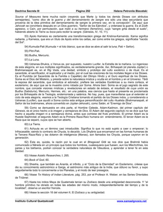 Doctrina Secreta III                                 Página 292                       Helena Petronila Blavatski

Source of Measures tiene mucha razón creyendo que Marte (y todos los demás Dioses con atributos
semejantes), “como dios de la guerra y del derramamiento de sangre era sólo una idea secundaria que
provenía de la idea primitiva del derramamiento de sangre la primera vez, en la concepción”. De aquí que
Jehovah se convirtiera después en un Dios guerrero, “Señor de los Ejércitos”, y ordenase la guerra. Es el Zodh
agresivo, o Caín, por permutación, que mató a su hermano (femenino), cuya “sangre grita desde el suelo”,
habiendo abierto la Tierra su boca para recibir la sangre. (Génesis, IV, 10, 11).
         53) Apolo Karneios es ciertamente una transformaciáon griega del Krishna-Karnaindo. Karna signifca
radiante, y Karneios, que era un título de Apolo entre los celtas, así como entre los griegos, significaba “nacido
del Sol”.
        54) Kumuda-Pati (Kumuda = el loto blanco, que se dice se abre al salir la luna; Pati = Señor).
        55) Pitri-Pati.
        56) Budha, Mercurio.
        57) La Luna.
        58) Ushanas-Shukra, o Venus es, por supuesto, nuestro Lucifer, la Estrella de la mañana. Lo ingenioso
de esta alegoría, en sus múltiples significados, es verdaderamente grande. Así, Brihaspati (el planeta Júpiter) o
Brahmanaspati es, en el Rig Veda, una deidad, símbolo y prototipo del culto exotérico o de ritual. Es el
sacerdote, el sacrificador, el suplicador y el medio, por el cual las oraciones de los mortales llegan a los Dioses.
Es el Purohita (el Sacerdote de la Familia o Capellán) del Olimpo Hindú y el Gurú espiritual de los Dioses.
Soma es el Dios del Misterio, y preside sobre la naturaleza mística y oculta en el hombre y en el Universo. Târâ
la esposa del sacerdote, que simboliza al adorador, prefiere las verdades Esotéricas a su mera corteza, el
exoterismo; de aquí que se la muestre como robada por Soma. Ahora bien: Soma es el jugo sagrado de este
nombre, que concede visiones místicas y revelaciones en estado de éxtasis, el resultado de cuya unión es
Budha (Sabiduría), Mercurio, Hermes, etc.: en una palabra, esa ciencia que hasta el presente es proclamada
por los Brihaspatis de la Teología, endemoniada y satánica. No hay, pues, que maravillarse que al extender el
ciclo de esta alegoría, veamos a la Teología Cristiana tomando el partido de los Dioses indos, y considerando a
Ushanas (Lucifer), que ayudó a Soma contra esta antigua personificación del culto ritualista (Brahmanaspati, el
Señor de los brahmanes, ahora convertido en Júpiter-Jehovah), como Satán, el “Enemigo de Dios”.
       59) Como se demuestra en otra parte, el Hombre Celeste, Adam-Kadmon, del primer capítulo del
Génesis, es el único hecho a la imagen y semejanza de Dios. El Adam del segundo capítulo no se dice que fue
hecho a aquella imagen ni a semejanza divina, antes que comiese del fruto prohibido. El primer Adam es la
Hueste Sephirotal; el segundo Adam es la Primera Raza-Raíz humana sin entendimiento. El tercer Adam es la
Raza que se separó, cuyos ojos se han abierto.
        60) La Tierra.
        61) Achyuta es un término casi intraducible. Significa lo que no está sujeto a caer o empeorar; lo
Infracasable; siendo lo contrario de Chyuta, lo decaído. Los Dhyânis que encarnaron en las formas humanas de
la Tercera Raza-Raíz y las dotaron de inteligencia (Manas), son llamados los Chyuta, porque cayeron en la
generación.
        62) Ésta es, quizás, la razón por la cual en el Bhagavad Gitâ se nos dice que Brahmâ había
comunicado a Nârada en un principio que todos los hombres, cualesquiera que fuesen, aun los Mlechchhas, los
parias y los bárbaros, podían conocer la verdadera naturaleza de Vâsudeva, y aprender a tener fe en esta
Deidad.
        63) Véase Asiatic Researches, I, 265.
        64) Book of God, 60.
        65) Shesha, que también es Ananta, el infinito, y el “Ciclo de la Eternidad” en Esoterismo, créese que
dio su conocimiento astronómico a Garga, el astrónomo más antiguo de la India, que obtuvo su favor, y supo
seguidamente todo lo concerniente a los Planetas, y el modo de leer presagios.
       66) Véase Te History of Indian Literature, pág. 253, por el Profesor A. Weber; en las Series Orientales
de Trübner.
        67) Hasta los indios Maya de Guatemala tenían su Zodíaco desde una antigüedad desconocida. Y “el
hombre primitivo ha obrado en todas las edades del mismo modo, independientemente del tiempo y de la
localidad”, observa un escritor francés.
        68) Véase la sección 16 del volumen II, El Zodíaco y su antigüedad.


Instituto Cultural Quetzalcoatl                                                         www.samaelgnosis.net
 