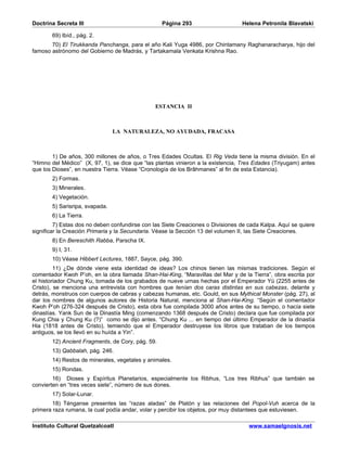 Doctrina Secreta III                              Página 293                     Helena Petronila Blavatski

       69) Ibíd., pág. 2.
       70) El Tirukkanda Panchanga, para el año Kali Yuga 4986, por Chintamany Raghanaracharya, hijo del
famoso astrónomo del Gobierno de Madrás, y Tartakamala Venkata Krishna Rao.




                                               ESTANCIA II



                                LA NATURALEZA, NO AYUDADA, FRACASA



        1) De años, 300 millones de años, o Tres Edades Ocultas. El Rig Veda tiene la misma división. En el
“Himno del Médico” (X, 97, 1), se dice que “las plantas vinieron a la existencia, Tres Edades (Triyugam) antes
que los Dioses”, en nuestra Tierra. Véase “Cronología de los Brâhmanes” al fin de esta Estancia).
       2) Formas.
       3) Minerales.
       4) Vegetación.
       5) Sarisripa, svapada.
       6) La Tierra.
         7) Estas dos no deben confundirse con las Siete Creaciones o Divisiones de cada Kalpa. Aquí se quiere
significar la Creación Primaria y la Secundaria. Véase la Sección 13 del volumen II, las Siete Creaciones.
       8) En Bereschith Rabba, Parscha IX.
       9) I, 31.
       10) Véase Hibbert Lectures, 1887, Sayce, pág. 390.
         11) ¿De dónde viene esta identidad de ideas? Los chinos tienen las mismas tradiciones. Según el
comentador Kwoh P’oh, en la obra llamada Shan-Hai-King, “Maravillas del Mar y de la Tierra”, obra escrita por
el historiador Chung Ku, tomada de los grabados de nueve urnas hechas por el Emperador Yü (2255 antes de
Cristo), se menciona una entrevista con hombres que tenían dos caras distintas en sus cabezas, delante y
detrás, monstruos con cuerpos de cabras y cabezas humanas, etc. Gould, en sus Mythical Monster (pág. 27), al
dar los nombres de algunos autores de Historia Natural, menciona al Shan-Hai-King. “Según el comentador
Kwoh P’oh (276-324 después de Cristo), esta obra fue compilada 3000 años antes de su tiempo, o hacía siete
dinastías. Yank Sun de la Dinastía Ming (comenzando 1368 después de Cristo) declara que fue compilada por
Kung Chia y Chung Ku (?)” como se dijo antes. “Chung Ku ... en tiempo del último Emperador de la dinastía
Hia (1818 antes de Cristo), temiendo que el Emperador destruyese los libros que trataban de los tiempos
antiguos, se los llevó en su huída a Yin”.
       12) Ancient Fragments, de Cory, pág. 59.
       13) Qabbalah, pág. 246.
       14) Restos de minerales, vegetales y animales.
       15) Rondas.
        16) Dioses y Espíritus Planetarios, especialmente los Ribhus, “Los tres Ribhus” que también se
convierten en “tres veces siete”, número de sus dones.
       17) Solar-Lunar.
        18) Ténganse presentes las “razas aladas” de Platón y las relaciones del Popol-Vuh acerca de la
primera raza rumana, la cual podía andar, volar y percibir los objetos, por muy distantees que estuviesen.

Instituto Cultural Quetzalcoatl                                                     www.samaelgnosis.net
 