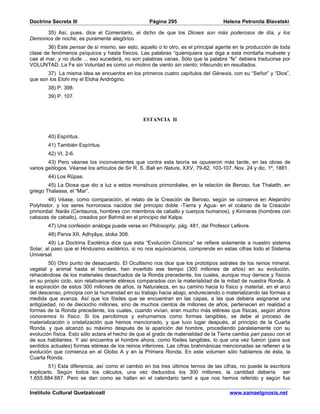 Doctrina Secreta III                               Página 295                       Helena Petronila Blavatski

      35) Así, pues, dice el Comentario, el dicho de que los Dioses son más poderosos de día, y los
Demonios de noche, es puramente alegórico.
        36) Este pensar de sí mismo, ser esto, aquello o lo otro, es el principal agente en la producción de toda
clase de fenómenos psíquicos y hasta físicos. Las palabras “quienquiera que diga a esta montaña muévete y
cae al mar, y no dude ... eso sucederá, no son palabras vanas. Sólo que la palabra “fe” debiera traducirse por
VOLUNTAD. La Fe sin Voluntad es como un molino de viento sin viento; infecundo en resultados.
       37) La misma idea se encuentra en los primeros cuatro capítulos del Génesis, con su “Señor” y “Dios”,
que son los Elohi my el Eloha Andrógino.
        38) P. 398.
        39) P. 107.



                                                 ESTANCIA II


        40) Espíritus.
        41) También Espíritus.
        42) VI, 2-6.
        43) Pero véanse los inconvenientes que contra esta teoría se opusieron más tarde, en las obras de
varios geólogos. Véanse los artículos de Sir R. S. Ball en Nature, XXV, 79-82, 103-107. Nov. 24 y dic. 1º, 1881.
        44) Los Rûpas.
        45) La Diosa que dio a luz a estos monstruos primordiales, en la relación de Beroso, fue Thalatth, en
griego Thalassa, el “Mar”.
        46) Véase, como comparación, el relato de la Creación de Beroso, según se conserva en Alejandro
Polyhistor, y los seres horrorosos nacidos del principio doble -Tierra y Agua- en el océano de la Creación
primordial: Narâs (Centauros, hombres con miembros de caballo y cuerpos humanos), y Kinnaras (hombres con
cabezas de caballo), creados por Bahmâ en el principio del Kalpa.
        47) Una confesión análoga puede verse en Philosophy, pág. 481, del Profesor Lefèvre.
        48) Parva XII, Adhyâya, sloka 308.
        49) La Doctrina Esotérica dice que esta “Evolución Cósmica” se refiere solamente a nuestro sistema
Solar, al paso que el Hinduismo exotérico, si no nos equivocamos, comprende en estas cifras todo el Sistema
Universal.
        50) Otro punto de desacuerdo. El Ocultismo nos dice que los prototipos astrales de los reinos mineral,
vegetal y animal hasta el hombre, han invertido ese tiempo (300 millones de años) en su evolución,
rehaciéndose de los materiales desechados de la Ronda precedente, los cuales, aunque muy densos y físicos
en su propio ciclo, son relativamente etéreos comparados con la materialidad de la mitad de nuestra Ronda. A
la expiración de estos 300 millones de años, la Naturaleza, en su camino hacia lo físico y material, en el arco
del descenso, principia con la humanidad en su trabajo hacia abajo, endureciendo o materializando las formas a
medida que avanza. Así que los fósiles que se encuentran en las capas, a las que debiera asignarse una
antigüedad, no de dieciocho millones, sino de muchos cientos de millones de años, pertenecen en realidad a
formas de la Ronda precedente, los cuales, cuando vivían, eran mucho más etéreas que físicas, según ahora
conocemos lo físico. Si los percibimos y exhumamos como formas tangibles, se debe al proceso de
materialización o cristalización que hemos mencionado, y que tuvo lugar después, al principio de la Cuarta
Ronda, y que alcanzó su máximo después de la aparición del hombre, procediendo paralelamente con su
evolución física. Esto sólo aclara el hecho de que el grado de materialidad de la Tierra cambia pari passu con el
de sus habitantes. Y así encuentra el hombre ahora, como fósiles tangibles, lo que una vez fueron (para sus
sentidos actuales) formas etéreas de los reinos inferiores. Las cifras brahmánicas mencionadas se refieren a la
evolución que comienza en el Globo A y en la Primera Ronda. En este volumen sólo hablamos de ésta, la
Cuarta Ronda.
         51) Esta diferencia, así como el cambio en los tres últimos ternos de las cifras, no puede la escritora
explicarlo. Según todos los cálculos, una vez deducidos los 300 millones, la cantidad debería ser
1.655.884.687. Pero se dan como se hallan en el calendario tamil a que nos hemos referido y según fue

Instituto Cultural Quetzalcoatl                                                       www.samaelgnosis.net
 