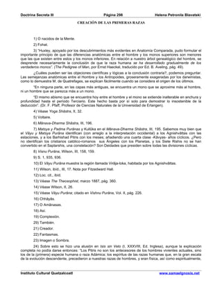 Doctrina Secreta III                                 Página 298                  Helena Petronila Blavatski

                                   CREACIÓN DE LAS PRIMERAS RAZAS



       1) O nacidos de la Mente.
       2) Fohat.
        3) “Huxley, apoyado por los descubrimientos más evidentes en Anatomía Comparada, pudo formular el
importante principio de que las diferencias anatómicas entre el hombre y los monos superiores son menores
que las que existen entre estos y los monos inferiores. En relación a nuestro árbol genealógico del hombre, se
desprende necesariamente la conclusión de que la raza humana se ha desarrollado gradualmente de los
verdaderos monos”. (The Pedigree of Man, por Ernst Haeckel, traducido por Ed. B. Aveling, pág. 49).
       ¿Cuáles pueden ser las objeciones científicas y lógicas a la conclusión contraria?, podemos preguntar.
Las semejanzas anatómicas entre el Hombre y los Antropoides, groseramente exageradas por los darwinistas,
como lo demuestra M. de Quatrefages, se explican fácilmente cuando se considera el origen de los últimos.
        “En ninguna parte, en las capas más antiguas, se encuentra un mono que se aproxime más al hombre,
ni un hombre que se parezca más a un mono.
        “El mismo abismo que se encuentra hoy entre el hombre y el mono se extiende inalterable en anchura y
profundidad hasta el período Terciario. Este hecho basta por sí solo para demostrar lo insostenible de la
deducción”. (Dr. F. Pfaff, Profesor de Ciencias Naturales de la Universidad de Erlangen).
       4) Véase Yoga Shâstra, II, 32.
       5) Voltaire.
       6) Mânava-Dharma Shâstra, III, 196.
        7) Matsya y Padma Purânas y Kullûka en el Mânava-Dharma Shâstra, III, 195. Sabemos muy bien que
el Vâyu y Matsya Purâna identifican (con arreglo a la interpretación occidental) a los Agnishvâttas con las
estaciones, y a los Barhishad Pitris con los meses; añadiendo una cuarta clase -Kâvyas- años cíclicos. ¿Pero
no identifican los cristianos católico-romanos sus Ángeles con los Planetas, y los Siete Rishis no se han
convertido en el Saptarshis, una constelación? Son Deidades que presiden sobre todas las divisiones cíclicas.
       8) Visnu Purâna, Wilson, III, 158, 159.
       9) S. 1, 935, 936.
       10) El Vâyu Purâna muestra la región llamada Virâja-loka, habitada por los Agnishvâttas.
       11) Wilson, ibíd., III, 17. Nota por Fitzedward Hall.
       12) Loc. cit., ibíd.
       13) Véase The Theosophist, marzo 1887, pág. 360.
       14) Véase Wilson, II, 26.
       15) Véase Vâyu Purâna; citado en Vishnu Purâna, Vol. II, pág. 226.
       16) Chhâyâs.
       17) O Amânasas.
       18) Así.
       19) Complexión.
       29) También.
       21) Creador.
       22) Fantasmas.
       23) Imagen o Sombra.
         24) Sobre esto se hizo una alusión en Isis sin Velo (I, XXXVIII, Ed. Inglesa), aunque la explicación
completa no podía darse entonces: “Los Pitris no son los antecesores de los hombres vivientes actuales, sino
los de la (primera) especie humana o raza Adámica; los espíritus de las razas humanas que, en la gran escala
de la evolución descendente, precedieron a nuestras razas de hombres, y eran física, así como espiritualmente,


Instituto Cultural Quetzalcoatl                                                     www.samaelgnosis.net
 