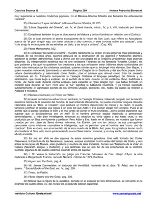 Doctrina Secreta III                                Página 299                      Helena Petronila Blavatski

muy superiores a nuestros modernos pigmeos. En el Mânava-Dharma Shâstra son llamados los antecesores
Lunares”.
        25) Véanse las “Leyes de Manú”, Mânava-Dharma Shâstra, III, 203.
      26) “Libros Sagrados del Oriente”, vol. IV, el Zend Avesta, Introd., IV, p. I, VIII, traducido por James
Darmesteter.
        27) Compárese también lo que se dice acerca de Makara y de los Kumâras en relación con el Zodíaco.
         28) De lo cual proviene el aserto subsiguiente de la visión de San Juan, que refiere su Apocalipsis,
acerca de “el gran dragón rojo, con siete cabezas y diez cuernos, y siete coronas sobre sus cabezas”, cuya
“cola atrajo la tercera parte de las estrellas del cielo, y las lanzó a la tierra”. (Cap. XII).
        29) Véase Harivamsha, 932.
         30) El versículo “las lanzó a la tierra”, muestra claramente su origen en las alegorías más grandiosas y
antiguas de los místicos arios, quienes después de la destrucción de los gigantes y hechiceros atlantes,
ocultaron la verdad -astronómica, física y divina, por ser una página de la Teogonía precósmica- bajo diversas
alegorías. Su interpretación esotérica real es una verdadera Teodicea de los llamados “Ángeles Caídos”; los
que quisieron y los que no quisieron, los creadores y los que rehusaron crear, hállanse ahora confundidos del
modo más intrincado por los cristianos católicos, quienes olvidan que su Arcángel más elevado, San Miguel, a
quien muestran venciendo (dominando y asimilándose) al Dragón de la Sabiduría y del sacrificio propio divino
-ahora desnaturalizado y calumniado como Satán-, ¡fue el primero que rehusó crear! Esto ha causado
confusiones sin fin. Tampoco comprende la Teología Cristiana el lenguaje paradójico del Oriente y su
simbolismo, que hasta llega a explicar, en el sentido de la letra muerta, el rito exotérico chino, buddhista e
hindú, ¡de hacer ruido durante ciertos eclipses para espantar al “gran dragón rojo” que había formado un
complot para llevarse la “luz”! Pero aquí la “luz” significa la Sabiduría Esotérica, y ya hemos explicado
suficientemente el significado secreto de los términos Dragón, serpiente, etc., todos los cuales se refieren a
Adeptos e Iniciados.
        31) Véanse el Génesis y el Timeo de Platón.
        32) A pesar de todos los esfuerzos en contrario, la Teología Cristiana, habiendo cargado con la relación
esotérica hebrea de la creación del hombre, la cual entiende literalmente, no puede encontrar ninguna disculpa
razonable para su “Dios, el Creador”, que produce un hombre desprovisto de mente y de razón; ni puede
tampoco justificar el castigo que siguió a un acto del que Adán y Eva podían alegar non compos. Pues si se
admite que la pareja ignoraba el bien y el mal antes de comer el fruto prohibido, ¿cómo podía esperarse que
supiese que la desobediencia era un mal? Si el hombre primitivo estaba destinado a permanecer
semiinteligente, o más bien ininteligente, entonces su creación no tenía objeto y era hasta cruel, si era
producida por un Dios omnipotente y perfecto. Pero Adán y Eva, hasta en el Génesis, se muestra que fueron
creados por una clase de Seres divinos inferiores, los Elohim, que son tan celosos de sus prerrogativas
personales como criaturas razonables e inteligentes, que no permiten que el hombre sea “como uno de
nosotros”. Esto es claro, aun en el sentido de la letra muerta de la Biblia. Así, pues, los gnósticos tenían razón
al considerar al Dios judío como perteneciendo a una Clase inferior, material, y no muy santa, de habitantes del
Mundo invisible.
       33) En Isis sin Velo se dan algunos de estos sistemas gnósticos. Uno está tomado del Codex
Nazaraeus, la Escritura de los Nazarenos, quienes, aunque existieron mucho antes del tiempo de Cristo, y aun
antes de las leyes de Moisés, eran gnósticos y muchos de ellos Iniciados. Tenían sus “Misterios de la Vida” en
Nazara (Nazareth antiguo y moderno), y sus doctrinas son un eco fiel de las enseñanzas de la Doctrina
Secreta, algunas de las cuales estamos tratando ahora de explicar.
       34) I, 18. Véase la traducción del griego por Francois, Monsieur de Foix, obispo d’Ayre: la obra
dedicada a Margarita de Francia, reina de Navarra. Edición de 1579, Burdeos.
        35) Asgard and the Gods, pág. 4.
         36) Mr. James Darmesteter, el traductor del Vendîdâd, hablando de él, dice: “El Árbol, sea lo que
quiera...” Sacred Books of the East, vol. IV, pág. 209.
        37) Timeo, de Platón.
        38) Véase Asgard and the Gods, pág. 305.
        39) Nótese que la figura de la Svastika, cerrada en el espacio de tres dimensiones, se convierte en la
pirámide de cuatro caras. (N. del revisor de la segunda edición española).


Instituto Cultural Quetzalcoatl                                                        www.samaelgnosis.net
 