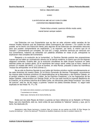 Doctrina Secreta III                                    Página 3                    Helena Petronila Blavatski

                                             NOTAS PRELIMINARES


                                                        SOBRE


                                 LAS ESTANCIAS ARCAICAS Y LOS CUATRO
                                        CONTINENTES PREHISTÓRICOS


                                              Facies totius universi, quamvis infinitis modis variet,
                                           manet tamen semper eadem.


                                                                                 SPINOZA


       Las Estancias con sus Comentarios que se dan en este volumen están sacadas de los
mismos Anales Arcaicos que las Estancias sobre Cosmogonía del volumen I. En cuanto ha sido
posible, se ha hecho una traducción literal; pero algunas de las Estancias son demasiado obscuras
para que puedan comprenderse sin explicación, y se exponen, por tanto, lo mismo que en el
volumen I: primeramente por completo, tal cual son; y luego, tomando versículo por versículo con
sus Comentarios, tratamos de aclararlas con palabras añadidas en notas al pie, anticipando la
explicación más completa del Comentario.
        Respecto a la evolución de la humanidad, La Doctrina Secreta postula tres proposiciones
nuevas que se hallan en contradicción directa con la ciencia moderna, lo mismo que con los dogmas
religiosos corrientes. Enseña ella: (a) la evolución simultánea de siete Grupos humanos en siete
distintas partes de nuestro globo; (b) el nacimiento del cuerpo astral, antes que el físico, siendo el
primero un modelo del último; y (c) que el hombre, en esta Ronda, precedió a todos los mamíferos
-incluso los antropoides- en el reino animal (1).
        No es sólo la Doctrina Secreta la que habla del Hombre primitivo nacido simultáneamente en
las siete divisiones de nuestro Globo. En el Divino Pymander de Hermes Trismegisto, encontramos
los mismos siete Hombres primitivos (2) desarrollándose de la Naturaleza y del Hombre Celeste, en
el sentido colectivo de la palabra, a saber, de los Espíritus Creadores; y en los fragmentos de las
tablas Caldeas, coleccionados por George Smith, en los que está inscrita la Leyenda Babilónica de
la Creación, en la primera columna de la tabla Cutha, se mencionan siete Seres humanos “con caras
de cuervos”, esto es, de tez negra, a quienes “crearon los (siete) Grandes Dioses”. O, según está
explicado en las líneas 16, 17 y 18:


                En medio de la tierra crecieron y se hicieron grandes.
                Y aumentaron en número,
                Siete reyes, hermanos de la misma familia (3).


        Estos son los siete Reyes de Edom a quienes se hace referencia en la Kabalah; la Primera
Raza, que era imperfecta, esto es, nació antes de que existiese la “balanza” (sexos), y que, por lo
tanto, fue destruida (4).


         Aparecieron siete Reyes hermanos y tuvieron hijos; el número de sus gentes era 6.000. El Dios Nergas (la
muerte) los destruyó. “¿Cómo los destruyó?” Poniendo en equilibrio (balanza) a los que no existían todavía (5).




Instituto Cultural Quetzalcoatl                                                       www.samaelgnosis.net
 