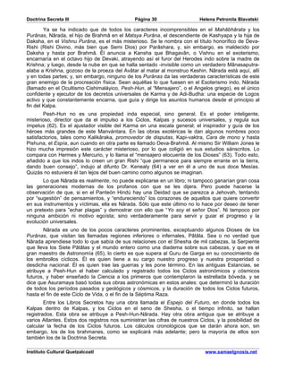 Doctrina Secreta III                           Página 30                    Helena Petronila Blavatski

        Ya se ha indicado que de todos los caracteres incomprensibles en el Mahâbhârata y los
Purânas, Nârada, el hijo de Brahmâ en el Matsya Purâna, el descendiente de Kashyapa y la hija de
Daksha, en el Vishnu Purâna, es el más misterioso. Se le nombra con el título honorífico de Deva-
Rishi (Rishi Divino, más bien que Semi Dios) por Parâshara, y, sin embargo, es maldecido por
Daksha y hasta por Brahmâ. Él anuncia a Kansha que Bhagavân, o Vishnu en el exoterismo,
encarnaría en el octavo hijo de Devaki, atrayendo así el furor del Herodes indo sobre la madre de
Krishna; y luego, desde la nube en que se halla sentado -invisible como un verdadero Mânasaputra-
alaba a Krishna, gozoso de la proeza del Avâtar al matar al monstruo Keshin. Nârada está aquí, allí
y en todas partes; y, sin embargo, ninguno de los Purânas da las verdaderas características de este
gran enemigo de la procreación física. Sean aquéllas lo que fuesen en el Esoterismo indo, Nârada
(llamado en el Ocultismo Cishimaláyico, Pesh-Hun, al “Mensajero”, o el Angelos griego), es el único
confidente y ejecutor de los decretos universales de Karma y de Adi-Budha: una especie de Logos
activo y que constantemente encarna, que guía y dirige los asuntos humanos desde el principio al
fin del Kalpa.
        Pesh-Hun no es una propiedad inda especial, sino general. Es el poder inteligente,
misterioso, director que da el impulso a los Ciclos, Kalpas y sucesos universales, y regula sus
ímpetus (62). Es el ajustador visible del Karma en una escala general; el inspirador y guía de los
héroes más grandes de este Manvántara. En las obras exotéricas le dan algunos nombres poco
satisfactorios, tales como Kalikâraka, promovedor de disputas, Kapi-vaktra, Cara de mono y hasta
Pishuna, el Espía, aun cuando en otra parte es llamado Deva-Brahmâ. Al mismo Sir William Jones le
hizo mucha impresión este carácter misterioso, por lo que coligió en sus estudios sánscritos. Lo
compara con Hermes y Mercurio, y lo llama el “mensajero elocuente de los Dioses” (63). Todo esto,
añadido a que los indos lo creen un gran Rishi “que permanece para siempre errante en la tierra,
dando buen consejo”, indujo al difunto Dr. Kenealy (64) a ver en él a uno de sus doce Mesías.
Quizás no estuviera él tan lejos del buen camino como algunos se imaginan.
       Lo que Nârada es realmente, no puede explicarse en un libro; ni tampoco ganarían gran cosa
las generaciones modernas de los profanos con que se les dijera. Pero puede hacerse la
observación de que, si en el Panteón Hindú hay una Deidad que se parezca a Jehovah, tentando
por “sugestión” de pensamientos, y “endureciendo” los corazones de aquellos que quiere convertir
en sus instrumentos y víctimas, ella es Nârada. Sólo que este último no lo hace por deseo de tener
un pretexto para ”echar plagas” y demostrar con ello que “Yo soy el señor Dios”. Ni tampoco por
ninguna ambición ni motivo egoísta; sino verdaderamente para servir y guiar el progreso y la
evolución universales.
       Nârada es uno de los pocos caracteres prominentes, exceptuando algunos Dioses de los
Purânas, que visitan las llamadas regiones inferiores o infernales, Pâtâla. Sea o no verdad que
Nârada aprendiese todo lo que sabía de sus relaciones con el Shesha de mil cabezas, la Serpiente
que lleva los Siete Pâtâlas y el mundo entero como una diadema sobre sus cabezas, y que es el
gran maestro de Astronomía (65), lo cierto es que supera al Guru de Garga en su conocimiento de
los embrollos cíclicos. Él es quien tiene a su cargo nuestro progreso y nuestra prosperidad o
desdicha nacional. Él es quien trae las guerras y les pone término. En las antiguas Estancias, se
atribuye a Pesh-Hun el haber calculado y registrado todos los Ciclos astronómicos y cósmicos
futuros, y haber enseñado la Ciencia a los primeros que contemplaron la estrellada bóveda, y se
dice que Asuramaya basó todas sus obras astronómicas en estos anales: que determinó la duración
de todos los períodos pasados y geológicos y cósmicos, y la duración de todos los Ciclos futuros,
hasta el fin de este Ciclo de Vida, o el fin de la Séptima Raza.
        Entre los Libros Secretos hay una obra llamada el Espejo del Futuro, en donde todos los
Kalpas dentro de Kalpas, y los Ciclos en el seno de Shesha, o el tiempo infinito, se hallan
registrados. Esta obra se atribuye a Pesh-Hun-Nârada. Hay otra obra antigua que se atribuye a
varios Atlantes. Estos dos registros nos suministran las cifras de nuestros Ciclos, y la posibilidad de
calcular la fecha de los Ciclos futuros. Los cálculos cronológicos que se darán ahora son, sin
embargo, los de los brahmanes, como se explicará más adelante; pero la mayoría de ellos son
también los de la Doctrina Secreta.

Instituto Cultural Quetzalcoatl                                               www.samaelgnosis.net
 