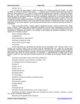 Doctrina Secreta III                                 Página 300                     Helena Petronila Blavatski

        40) Ibíd., loc. cit.
        41) “El padre del fuego sagrado”, escribe el profesor Joly, “llevaba el nombre de Tvashtri... Su madre
era Mâyâ. El mismo era llamado Akta (ungido .......) después que el sacerdote había derramado sobre su
cabeza el Soma espirituoso (?), y sobre su cuerpo manteca purificada por el sacrificio”. (Man before Metals,
pág. 190). El origen de su información no lo expone el darwinista francés; pero se citan estas líneas para
demostrar que la luz principia a alborear aún entre los materialistas. Adalbert Kühn, en su Die Herabkunst des
Feuers identifica los dos signos ........ y ...... con Arani, y los designa bajo este nombre. Él añade: “Este modo
de encender el fuego condujo naturalmente a los hombres a la idea de la reproducción sexual”, etc. ¿Por qué
no pudo una idea más levantada, y más oculta, haber inducido al hombre a inventar este símbolo, que se halla
relacionado, en uno de sus aspectos, con la reproducción humana? Pero su simbolismo principal se refiere a la
Cosmogonía.
        “Agni, en el estado de Akta, o ungido, sugiere el significado de Cristo”, observa el profesor Joly. “Mâyâ,
María, su madre; Tvashtri, San José, el carpintero de la Biblia”. En el Rig Veda, Vishvakarman es el Dios más
elevado y más antiguo, y “Padre de ellos”. Es el “carpintero o constructor”, porque Dios es llamado hasta por los
monoteístas el “Arquitecto del Universo”. Sin embargo, la idea original es puramente metafísica, y no tiene
relación con el Falicismo posterior.
        42) Los verdaderos Mânushya.
        43) Barishad (?).
        44) El Kavyavâhana, fuego eléctrico.
        45) Shuchi, el espíritu en el Sol.
        46) Los Pitris y los dos Fuegos.
        47) La forma.
        48) No está claro por qué Bhûtas es traducido por los orientalistas como “espíritus malos” en los
Purânas. En el Vishnu Purâna (Trad. de Wilson, nota de Fitzedward Hall, vol. I, pág. 83), la sloka dice
sencillamente: “Demonios, espantosos por su color de monos y por carnívoros”; y la palabra en la India significa
ahora “espectros”, fantasmas etéreos o astrales, mientras que en la Enseñanza Esotérica significa substancias
elementales, algo hecho de esencia atenuada, no compuesta, y, específicamente, el Doble astral de todo
hombre o animal. En este caso estos hombres primitivos son los Dobles de los primeros Dhyânis etéreos o
Pitris.
        49) Véase el Comentario sobre la sloka 39 de la Estancia X.
        50) Véase Pymander, trad. de Everard, II, estrofas 17, 29.
        51) Chaldean Account of Genesis, pág. 92.
        52) Pág. 91.
        53) Ibíd., loc. cit.
        54) Ibíd., loc. cit.
        55) Mónada Humana.
        56) Sombra Astral.
        57) Kâma Rûpa.
        58) Shuchi, el fuego de la pasión y del instinto animal.
        59) Fuego Solar.
        60) El Hombre naciente.
        61) Más adelante.
        62) Raza.
        63) Véase sloka 22.
        64) Véase Genesis of the Elements, por W. Crookes, pág. 21.
         65) (Axierus (el mayor); Axiocersa (femenino); Axiocersus (el menor); Casmilus o Cadmilus, un joven
dios, “el Hijo”; divinidades Samotracias).
        66) (Como por los agentes del Ser Supremo).

Instituto Cultural Quetzalcoatl                                                        www.samaelgnosis.net
 