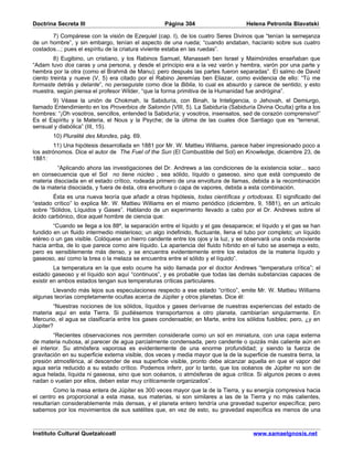 Doctrina Secreta III                                Página 304                       Helena Petronila Blavatski

       7) Compárese con la visión de Ezequiel (cap. I), de los cuatro Seres Divinos que “tenían la semejanza
de un hombre”, y sin embargo, tenían el aspecto de una rueda; “cuando andaban, hacíanlo sobre sus cuatro
costados...; pues el espíritu de la criatura viviente estaba en las ruedas”.
         8) Eugibino, un cristiano, y los Rabinos Samuel, Manasseh ben Israel y Maimónides enseñaban que
“Adam tuvo dos caras y una persona, y desde el principio era a la vez varón y hembra, varón por una parte y
hembra por la otra (como el Brahmâ de Manu); pero después las partes fueron separadas”. El salmo de David
ciento treinta y nueve (V, 5) era citado por el Rabino Jeremías ben Eliazar, como evidencia de ello: “Tú me
formaste detrás y delante”, no perseguiste como dice la Biblia, lo cual es absurdo y carece de sentido; y esto
muestra, según piensa el profesor Wilder, “que la forma primitiva de la Humanidad fue andrógina”.
       9) Véase la unión de Chokmah, la Sabiduría, con Binah, la Inteligencia, o Jehovah, el Demiurgo,
llamado Entendimiento en los Proverbios de Salomón (VIII, 5). La Sabiduría (Sabiduría Divina Oculta) grita a los
hombres: “¡Oh vosotros, sencillos, entended la Sabiduría; y vosotros, insensatos, sed de corazón comprensivo!”
Es el Espíritu y la Materia, el Nous y la Psyche; de la última de las cuales dice Santiago que es “terrenal,
sensual y diabólica” (III, 15).
        10) Pluralité des Mondes, pág. 69.
         11) Una hipótesis desarrollada en 1881 por Mr. W. Mattieu Williams, parece haber impresionado poco a
los astrónomos. Dice el autor de The Fuel of the Sun (El Combustible del Sol) en Knowledge, diciembre 23, de
1881:
         “Aplicando ahora las investigaciones del Dr. Andrews a las condiciones de la existencia solar... saco
en consecuencia que el Sol no tiene núcleo , sea sólido, líquido o gaseoso, sino que está compuesto de
materia disociada en el estado crítico, rodeada primero de una envoltura de llamas, debida a la recombinación
de la materia disociada, y fuera de ésta, otra envoltura o capa de vapores, debida a esta combinación.
        Ésta es una nueva teoría que añadir a otras hipótesis, todas científicas y ortodoxas. El significado del
“estado crítico” lo explica Mr. W. Mattieu Williams en el mismo periódico (diciembre, 9, 1881), en un artículo
sobre “Sólidos, Líquidos y Gases”. Hablando de un experimento llevado a cabo por el Dr. Andrews sobre el
ácido carbónico, dice aquel hombre de ciencia que:
        “Cuando se llega a los 88º, la separación entre el líquido y el gas desaparece; el líquido y el gas se han
fundido en un fluido intermedio misterioso; un algo indefinido, fluctuante, llena el tubo por completo; un líquido
etéreo o un gas visible. Colóquese un hierro candente entre los ojos y la luz, y se observará una onda moviente
hacia arriba, de lo que parece como aire líquido. La apariencia del fluido híbrido en el tubo se asemeja a esto,
pero es sensiblemente más denso, y se encuentra evidentemente entre los estados de la materia líquido y
gaseoso, así como la brea o la melaza se encuentra entre el sólido y el líquido”.
         La temperatura en la que esto ocurre ha sido llamada por el doctor Andrews “temperatura crítica”; el
estado gaseoso y el líquido son aquí “continuos”, y es probable que todas las demás substancias capaces de
existir en ambos estados tengan sus temperaturas críticas particulares.
       Llevando más lejos sus especulaciones respecto a ese estado “crítico”, emite Mr. W. Mattieu Williams
algunas teorías completamente ocultas acerca de Júpiter y otros planetas. Dice él:
        “Nuestras nociones de los sólidos, líquidos y gases derívanse de nuestras experiencias del estado de
materia aquí en esta Tierra. Si pudiésemos transportarnos a otro planeta, cambiarían singularmente. En
Mercurio, el agua se clasificaría entre los gases condensable; en Marte, entre los sólidos fusibles; pero, ¿y en
Júpiter?
         “Recientes observaciones nos permiten considerarle como un sol en miniatura, con una capa externa
de materia nubosa, al parecer de agua parcialmente condensada, pero candente o quizás más caliente aún en
el interior. Su atmósfera vaporosa es evidentemente de una enorme profundidad; y siendo la fuerza de
gravitación en su superficie externa visible, dos veces y media mayor que la de la superficie de nuestra tierra, la
presión atmosférica, al descender de esa superficie visible, pronto debe alcanzar aquella en que el vapor del
agua sería reducido a su estado crítico. Podemos inferir, por lo tanto, que los océanos de Júpiter no son de
agua helada, líquida ni gaseosa, sino que son océanos, o atmósferas de agua crítica. Si algunos peces o aves
nadan o vuelan por ellos, deben estar muy críticamente organizados”.
         Como la masa entera de Júpiter es 300 veces mayor que la de la Tierra, y su energía compresiva hacia
el centro es proporcional a esta masa, sus materias, si son similares a las de la Tierra y no más calientes,
resultarían considerablemente más densas, y el planeta entero tendría una gravedad superior específica; pero
sabemos por los movimientos de sus satélites que, en vez de esto, su gravedad específica es menos de una



Instituto Cultural Quetzalcoatl                                                         www.samaelgnosis.net
 