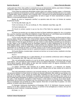 Doctrina Secreta III                                Página 305                       Helena Petronila Blavatski

cuarta parte de la Tierra. Esto justifica la conclusión de que es intensamente caliente; pues hasta el hidrógeno,
si fuese frío, llegaría a ser más denso que Júpiter, bajo una presión semejante.
        “Como todas las substancias elementales pueden existir como sólidos, líquidos o gases, o críticamente,
según las condiciones de temperatura y presión, queda justificada mi conclusión hipotética de que no es Júpiter
un planeta sólido, líquido ni gaseoso, sino un planeta crítico, y envuelto por una densa atmósfera de vapores de
aquéllos, y de los de algunos de sus componentes, tal como el agua. El mismo razonamiento se aplica a
Saturno y a otros grandes planetas rarificados”.
      Agrada ver cómo la “imaginación científica” se aproxima cada año más a la frontera de nuestras
Enseñanzas Ocultas.
        12) The Day after Death, pág. 23.
        13) Ed. de Cremona, III, 76 a; ed. de Brody, III, 159 a; Qabbalah, Isaac Myer, pág. 420.
        14) Fueron destruidos así.
        15) Ocurrió el primero cuando lo que es hoy día el Polo Norte fue separado de los continentes
posteriores.
        16) Hemos de recordar que a la cabeza de todos los Dioses babilónicos estaban Ea, Anu y el primitivo
Bel; y que Ea, el primero, era el Dios de la Sabiduría, el gran “Dios de la Luz” y del Océano que se identificaba
con Oannes, o el Dragón Bíblico, el Hombre-Pez que surgió del Golfo Pérsico.
        17) Fue mucho más tarde cuando se convirtió la Luna en un Dios masculino; era Soma para los indos y
para los caldeos, Nanah o Nanar, y Sin, el hijo de Mulil, el Bel más antiguo. Llamábanla los accadios el “Señor
de los Fantasmas”, y era, en la Babilonia septentrional, el Dios de Nipur (Niffer). Mulil fue quien hizo caer desde
el Cielo sobre la Tierra las aguas del Diluvio, por cuyo motivo no quiso Xisuthros permitirle que se acercase a
su altar. Según lo han confirmado ahora los Asiriólogos modernos, el Nipur Septentrional fue la cuna de la
Magia (Negra) caldea; y Eridu (el Meridional), el centro primitivo de la adoración del Dios de la cultura, el Dios
de la Sabiduría Divina, siendo en todas partes el Dios-Sol la Suprema Deidad. Entre los judíos, la Luna está
relacionada con el Jehovah de Israel y su semilla, porque Ur era el centro principal donde se rendía culto al
Dios-Luna, y se dice que Abraham vino de Ur, cuando de A-bra(h)m, se convierte en Abraham.
       18) Cuando Nârada, el asceta-virgen, amenazó con terminar con la raza humana, impidiendo a los hijos
de Daksha que la creasen.
        19) X, 6.
        20) Esto está confirmado por un sabio Brahmân. En sus excelentes conferencias sobre el Bhagavad
Gitâ (The Theosophist, abril, 1887, pág. 444), dice el orador:
        “Hay una particularidad respecto a la cual he de llamar vuestra atención. Él (Krishna) habla aquí de
cuatro Manus. ¿Por qué habla de cuatro? Estamos ahora en el séptimo Manvántara, el de Vaivasvata. Si habla
de los Manus pasados, debiera hablar de seis, pero sólo menciona cuatro. En algunos comentarios se ha
intentado interpretar esto de un modo especial.
       “La palabra “Chatvârah” está separada de la palabra “Manavah”, y la relacionan con Sanaka,
Sanandana, Santkumâra y Sanatsujâta, que también fueron incluidos entre los hijos nacidos de la mente de
Prajâpati.
          “Pero esta interpretación conducirá a una conclusión absurda, con una contradicción en la frase misma.
Las personas aludidas en el texto tienen en la frase una cláusula calificadora. Bien sabido es que Sanaka y los
otros tres se negaron a crear, aunque los demás hijos consintieron en ello; por lo tanto, al hablar de las
personas de las cuales vino la Humanidad a la existencia, sería absurdo incluir también a esos cuatro en la
lista. El pasaje debe interpretarse sin separar en dos el nombre compuesto. El número de Manus será entonces
de cuatro, y esta declaración contradiría el relato Puránico, si bien estaría en armonía con la teoría Oculta.
Recordaréis que se afirma (en Ocultismo) que nos encontramos ahora en la Quinta Raza-Raíz. Cada Raza-
Raíz es considerada como el Santati de un Manu especial. Ahora bien; la Cuarta Raza ha pasado, o en otras
palabras, ha habido cuatro Manus anteriores”.
        21) Stockwell, Smithsonian Contributions to Knowledge, XVIII; R. W. McFarland, American Journal of
Science, III, XI, 456, y Climate and Time , de Crou. La Lemuria no fue sumergida por un diluvio, sino que fue
destruida por acción volcánica, hundiéndose después.
        22) Costa, I, iv, 19.



Instituto Cultural Quetzalcoatl                                                         www.samaelgnosis.net
 
