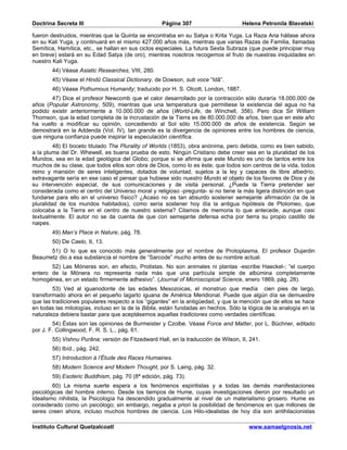 Doctrina Secreta III                                Página 307                      Helena Petronila Blavatski

fueron destruidos, mientras que la Quinta se encontraba en su Satya o Krita Yuga. La Raza Aria hállase ahora
en su Kali Yuga, y continuará en el mismo 427.000 años más, mientras que varias Razas de Familia, llamadas
Semítica, Hamítica, etc., se hallan en sus ciclos especiales. La futura Sexta Subraza (que puede principiar muy
en breve) estará en su Edad Satya (de oro), mientras nosotros recogemos el fruto de nuestras iniquidades en
nuestro Kali Yuga.
        44) Véase Asiatic Researches, VIII, 280.
        45) Véase el Hindû Classical Dictionary, de Dowson, sub voce “Idâ”.
        46) Véase Pothumous Humanity; traducido por H. S. Olcott, London, 1887.
       47) Dice el profesor Newcomb que el calor desarrollado por la contracción sólo duraría 18.000.000 de
años (Popular Astronomy, 509), mientras que una temperatura que permitiese la existencia del agua no ha
podido existir anteriormente a 10.000.000 de años (World-Life, de Winchell, 356). Pero dice Sir William
Thomson, que la edad completa de la incrustación de la Tierra es de 80.000.000 de años, bien que en este año
ha vuelto a modificar su opinión, concediendo al Sol sólo 15.000.000 de años de existencia. Según se
demostrará en la Addenda (Vol. IV), tan grande es la divergencia de opiniones entre los hombres de ciencia,
que ninguna confianza puede inspirar la especulación científica.
         48) El boceto titulado The Plurality of Worlds (1853), obra anónima, pero debida, como es bien sabido,
a la pluma del Dr. Whewell, es buena prueba de esto. Ningún Cristiano debe creer sea en la pluralidad de los
Mundos, sea en la edad geológica del Globo; porque si se afirma que este Mundo es uno de tantos entre los
muchos de su clase, que todos ellos son obra de Dios, como lo es éste; que todos son centros de la vida, todos
reino y mansión de seres inteligentes, dotados de voluntad, sujetos a la ley y capaces de libre albedrío;
extravagante sería en ese caso el pensar que hubiese sido nuestro Mundo el objeto de los favores de Dios y de
su intervención especial, de sus comunicaciones y de visita personal. ¿Puede la Tierra pretender ser
considerada como el centro del Universo moral y religioso -pregunta- si no tiene la más ligera distinción en que
fundarse para ello en el universo físico? ¿Acaso no es tan absurdo sostener semejante afirmación (la de la
pluralidad de los mundos habitados), como sería sostener hoy día la antigua hipótesis de Ptolomeo, que
colocaba a la Tierra en el centro de nuestro sistema? Citamos de memoria lo que antecede, aunque casi
textualmente. El autor no se da cuenta de que con semejante defensa echa por tierra su propio castillo de
naipes.
        49) Man’s Place in Nature, pág. 78.
        50) De Caelo, II, 13.
      51) O lo que es conocido más generalmente por el nombre de Protoplasma. El profesor Dujardin
Beaumetz dio a esa substancia el nombre de “Sarcode” mucho antes de su nombre actual.
       52) Las Móneras son, en efecto, Protistas. No son animales ni plantas -escribe Haeckel-; “el cuerpo
entero de la Mónera no representa nada más que una partícula simple de albúmina completamente
homogénea, en un estado firmemente adhesivo”. (Journal of Microscopical Science, enero 1869, pág. 28).
        53) Ved al iguanodonte de las edades Mesozoicas, el monstruo que medía cien pies de largo,
transformado ahora en el pequeño lagarto iguana de América Meridional. Puede que algún día se demuestre
que las tradiciones populares respecto a los “gigantes” en la antigüedad, y que la mención que de ellos se hace
en todas las mitologías, incluso en la de la Biblia, están fundadas en hechos. Sólo la lógica de la analogía en la
naturaleza debiera bastar para que aceptásemos aquellas tradiciones como verdades científicas.
        54) Éstas son las opiniones de Burmeister y Czolbe. Véase Force and Matter, por L. Büchner, editado
por J. F. Collingwood, F. R. S. L., pág. 61.
        55) Vishnu Purâna; versión de Fitzedward Hall, en la traducción de Wilson, II, 241.
        56) Ibíd., pág. 242.
        57) Introduction à l’Étude des Races Humaines.
        58) Modern Science and Modern Thought, por S. Laing, pág. 32.
        59) Esoteric Buddhism, pág. 70 (8ª edición, pág. 73).
        60) La misma suerte espera a los fenómenos espiritistas y a todas las demás manifestaciones
psicológicas del hombre interno. Desde los tiempos de Hume, cuyas investigaciones dieron por resultado un
Idealismo nihilista, la Psicología ha descendido gradualmente al nivel de un materialismo grosero. Hume es
considerado como un psicólogo; sin embargo, negaba a priori la posibilidad de fenómenos en que millones de
seres creen ahora, incluso muchos hombres de ciencia. Los Hilo-idealistas de hoy día son antihilacionistas

Instituto Cultural Quetzalcoatl                                                        www.samaelgnosis.net
 