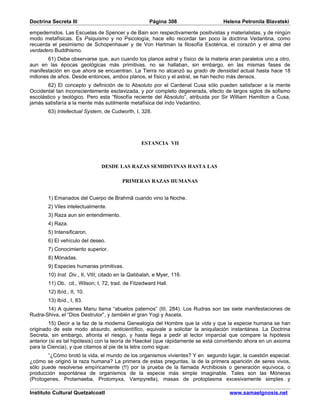 Doctrina Secreta III                                 Página 308                    Helena Petronila Blavatski

empedernidos. Las Escuelas de Spencer y de Bain son respectivamente positivistas y materialistas, y de ningún
modo metafísicas. Es Psiquismo y no Psicología; hace ello recordar tan poco la doctrina Vedantina, como
recuerda el pesimismo de Schopenhauer y de Von Hartman la filosofía Esotérica, el corazón y el alma del
verdadero Buddhismo.
        61) Debe observarse que, aun cuando los planos astral y físico de la materia eran paralelos uno a otro,
aun en las épocas geológicas más primitivas, no se hallaban, sin embargo, en las mismas fases de
manifestación en que ahora se encuentran. La Tierra no alcanzó su grado de densidad actual hasta hace 18
millones de años. Desde entonces, ambos planos, el físico y el astral, se han hecho más densos.
        62) El concepto y definición de lo Absoluto por el Cardenal Cusa sólo pueden satisfacer a la mente
Occidental tan inconscientemente esclavizada, y por completo degenerada, efecto de largos siglos de sofismo
escolástico y teológico. Pero esta “filosofía reciente del Absoluto”, atribuida por Sir William Hamilton a Cusa,
jamás satisfaría a la mente más sutilmente metafísica del indo Vedantino.
       63) Intellectual System, de Cudworth, I, 328.




                                                 ESTANCIA VII



                               DESDE LAS RAZAS SEMIDIVINAS HASTA LAS

                                         PRIMERAS RAZAS HUMANAS


       1) Emanados del Cuerpo de Brahmâ cuando vino la Noche.
       2) Viles intelectualmente.
       3) Raza aun sin entendimiento.
       4) Raza.
       5) Intensificaron.
       6) El vehículo del deseo.
       7) Conocimiento superior.
       8) Mónadas.
       9) Especies humanas primitivas.
       10) Inst. Div., II, VIII; citado en la Qabbalah, e Myer, 116.
       11) Ob. cit., Wilson; I, 72, trad. de Fitzedward Hall.
       12) Ibíd., II, 10.
       13) Ibíd., I, 83.
       14) A quienes Manu llama “abuelos paternos” (III, 284). Los Rudras son las siete manifestaciones de
Rudra-Shiva, el “Dios Destrutor”, y también el gran Yogi y Asceta.
         15) Decir a la faz de la moderna Genealogía del Hombre que la vida y que la especie humana se han
originado de este modo absurdo, anticientífico, equivale a solicitar la aniquilación instantánea. La Doctrina
Secreta, sin embargo, afronta el riesgo, y hasta llega a pedir al lector imparcial que compare la hipótesis
anterior (si es tal hipótesis) con la teoría de Haeckel (que rápidamente se está convirtiendo ahora en un axioma
para la Ciencia), y que citamos al pie de la letra como sigue:
       “¿Cómo brotó la vida, el mundo de los organismos vivientes? Y en segundo lugar, la cuestión especial:
¿cómo se originó la raza humana? La primera de estas preguntas, la de la primera aparición de seres vivos,
sólo puede resolverse empíricamente (!!) por la prueba de la llamada Archibiosis o generación equívoca, o
producción espontánea de organismos de la especie más simple imaginable. Tales son las Móneras
(Protogenes, Protamaeba, Protomyxa, Vampyrella), masas de protoplasma excesivamente simples y

Instituto Cultural Quetzalcoatl                                                      www.samaelgnosis.net
 