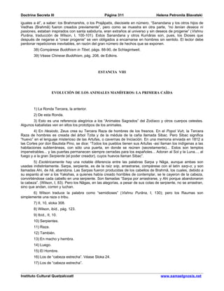 Doctrina Secreta III                                Página 311                      Helena Petronila Blavatski

iguales a él”, a saber: los Brahmarshis, o los Prajâpatis, diecisiete en número. “Sanandana y los otros hijos de
Vedhas (Brahmâ) fueron creados previamente”, pero como se muestra en otra parte, “no tenían deseos ni
pasiones, estaban inspirados con santa sabiduría, eran extraños al universo y sin deseos de progenie” (Vishnu
Purâna, traducción de Wilson, I, 100-101). Estos Sanandana y otros Kumâras son, pues, los Dioses que
después de negarse a “crear progenie” se ven obligados a encarnarse en hombres sin sentido. El lector debe
perdonar repeticiones inevitables, en razón del gran número de hechos que se exponen.
        38) Compárese Buddhism in Tibet, págs. 88-90, de Schlagintweit.
        39) Véase Chinese Buddhism, pág. 208, de Edkins.



                                                ESTANCIA VIII




                     EVOLUCIÓN DE LOS ANIMALES MAMÍFEROS: LA PRIMERA CAÍDA



        1) La Ronda Tercera, la anterior.
        2) De esta Ronda.
       3) Esto es una referencia alegórica a los “Animales Sagrados” del Zodíaco y otros cuerpos celestes.
Algunos kabalistas ven en ellos los prototipos de los animales.
        4) En Hesiodo, Zeus crea su Tercera Raza de hombres de los fresnos. En el Popol Vuh, la Tercera
Raza de hombres es creada del árbol Tzita y de la médula de la caña llamada Sibac. Pero Sibac significa
“huevo” en el lenguaje misterioso de las Artufas, o cavernas de Iniciación. En una memoria enviada en 1812 a
las Cortes por don Bautista Pino, se dice: “Todos los pueblos tienen sus Artufas -así llaman los indígenas a las
habitaciones subterráneas, con sólo una puerta, en donde se reúnen (secretamente)... Estos son templos
impenetrables... y las puertas permanecen siempre cerradas para los españoles... Adoran al Sol y la Luna..., al
fuego y a la gran Serpiente (el poder creador), cuyos huevos llaman Sibac”.
         5) Esotéricamente hay una notable diferencia entre las palabras Sarpa y Nâga, aunque ambas son
usadas indistintamente. Sarpa, serpiente, es de la raíz srip, arrastrarse, compárese con el latín sarp-o; y son
llamadas Ahi, de hâ, abandona. Las Sarpas fueron producidas de los cabellos de Brahmâ, los cuales, debido a
su espanto al ver a los Yakshas, a quienes había creado horribles de contemplar, se le cayeron de la cabeza,
convirtiéndose cada cabello en una serpiente. Son llamadas “Sarpa por arrastrarse, y Ahi porque abandonaron
la cabeza”. (Wilson, I, 83). Pero los Nâgas, en las alegorías, a pesar de sus colas de serpiente, no se arrastran,
sino que andan, corren y luchan.
       6) Wilson traduce la palabra como “semidioses” (Vishnu Purâna, I, 130); pero los Raumas son
simplemente una raza o tribu.
        7) II, 10, sloka 308.
        8) Wilson, ibíd., pág. 123.
        9) Ibíd., II, 10.
        10) Serpientes.
        11) Raza.
        12) También.
        13) En macho y hembra.
        14) Luego.
        15) El Hombre.
        16) Los de “cabeza estrecha”. Véase Sloka 24.
        17) Los de “cabeza estrecha”.


Instituto Cultural Quetzalcoatl                                                        www.samaelgnosis.net
 