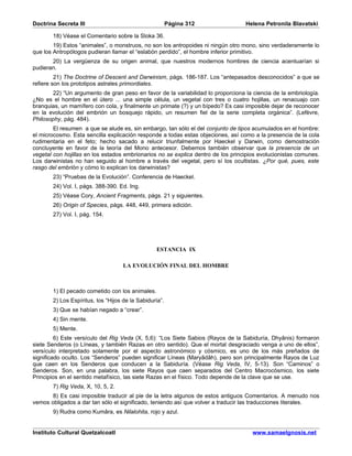 Doctrina Secreta III                                    Página 312                Helena Petronila Blavatski

       18) Véase el Comentario sobre la Sloka 36.
        19) Estos “animales”, o monstruos, no son los antropoides ni ningún otro mono, sino verdaderamente lo
que los Antropólogos pudieran llamar el “eslabón perdido”, el hombre inferior primitivo.
       20) La vergüenza de su origen animal, que nuestros modernos hombres de ciencia acentuarían si
pudieran.
         21) The Doctrine of Descent and Darwinism, págs. 186-187. Los “antepasados desconocidos” a que se
refiere son los prototipos astrales primordiales.
        22) “Un argumento de gran peso en favor de la variabilidad lo proporciona la ciencia de la embriología.
¿No es el hombre en el útero ... una simple célula, un vegetal con tres o cuatro hojillas, un renacuajo con
branquias, un mamífero con cola, y finalmente un primate (?) y un bípedo? Es casi imposible dejar de reconocer
en la evolución del embrión un bosquejo rápido, un resumen fiel de la serie completa orgánica”. (Lefèvre,
Philosophy, pág. 484).
        El resumen a que se alude es, sin embargo, tan sólo el del conjunto de tipos acumulados en el hombre:
el microcosmo. Esta sencilla explicación responde a todas estas objeciones, así como a la presencia de la cola
rudimentaria en el feto; hecho sacado a relucir triunfalmente por Haeckel y Darwin, como demostración
concluyente en favor de la teoría del Mono antecesor. Debemos también observar que la presencia de un
vegetal con hojillas en los estados embrionarios no se explica dentro de los principios evolucionistas comunes.
Los darwinistas no han seguido al hombre a través del vegetal, pero sí los ocultistas. ¿Por qué, pues, este
rasgo del embrión y cómo lo explican los darwinistas?
       23) “Pruebas de la Evolución”. Conferencia de Haeckel.
       24) Vol. I, págs. 388-390. Ed. Ing.
       25) Véase Cory, Ancient Fragments, págs. 21 y siguientes.
       26) Origin of Species, págs. 448, 449, primera edición.
       27) Vol. I, pág. 154.




                                                 ESTANCIA IX

                                    LA EVOLUCIÓN FINAL DEL HOMBRE



       1) El pecado cometido con los animales.
       2) Los Espíritus, los “Hijos de la Sabiduría”.
       3) Que se habían negado a “crear”.
       4) Sin mente.
       5) Mente.
         6) Este versículo del Rig Veda (X, 5,6): “Los Siete Sabios (Rayos de la Sabiduría, Dhyânis) formaron
siete Senderos (o Líneas, y también Razas en otro sentido). Que el mortal desgraciado venga a uno de ellos”,
versículo interpretado solamente por el aspecto astronómico y cósmico, es uno de los más preñados de
significado oculto. Los “Senderos” pueden significar Líneas (Maryâdâh), pero son principalmente Rayos de Luz
que caen en los Senderos que conducen a la Sabiduría. (Véase Rig Veda, IV, 5-13). Son “Caminos” o
Senderos. Son, en una palabra, los siete Rayos que caen separados del Centro Macrocósmico, los siete
Principios en el sentido metafísico, las siete Razas en el físico. Todo depende de la clave que se use.
       7) Rig Veda, X, 10, 5, 2.
       8) Es casi imposible traducir al pie de la letra algunos de estos antiguos Comentarios. A menudo nos
vemos obligados a dar tan sólo el significado, teniendo así que volver a traducir las traducciones literales.
       9) Rudra como Kumâra, es Nilalohita, rojo y azul.


Instituto Cultural Quetzalcoatl                                                      www.samaelgnosis.net
 
