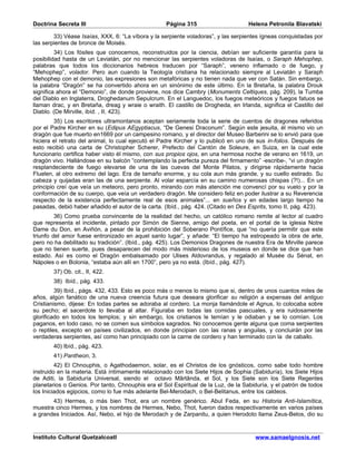 Doctrina Secreta III                               Página 315                      Helena Petronila Blavatski

        33) Véase Isaías, XXX, 6: “La víbora y la serpiente voladoras”, y las serpientes ígneas conquistadas por
las serpientes de bronce de Moisés.
         34) Los fósiles que conocemos, reconstruidos por la ciencia, debían ser suficiente garantía para la
posibilidad hasta de un Leviatán, por no mencionar las serpientes voladoras de Isaías, o Saraph Mehophep,
palabras que todos los diccionarios hebreos traducen por “Saraph”, veneno inflamado o de fuego, y
“Mehophep”, volador. Pero aun cuando la Teología cristiana ha relacionado siempre al Leviatán y Saraph
Mehophep con el demonio, las expresiones son metafóricas y no tienen nada que ver con Satán. Sin embargo,
la palabra “Dragón” se ha convertido ahora en un sinónimo de este último. En la Bretaña, la palabra Drouk
significa ahora el “Demonio”, de donde proviene, nos dice Cambry (Monuments Celtiques, pág. 209), la Tumba
del Diablo en Inglaterra, Droghedanum Sepulcrum. En el Languedoc, los fuegos meteóricos y fuegos fatuos se
llaman drac, y en Bretaña, dreag y wraie o wraith. El castillo de Drogheda, en Irlanda, significa el Castillo del
Diablo. (De Mirville, ibíd. , II, 423).
         35) Los escritores ultramontanos aceptan seriamente toda la serie de cuentos de dragones referidos
por el Padre Kircher en su (Edipus AEgyptiacus, “De Genesi Draconum”. Según este jesuita, él mismo vio un
dragón que fue muerto en1669 por un campesino romano, y el director del Museo Barberini se lo envió para que
hiciera el retrato del animal, lo cual ejecutó el Padre Kircher y lo publicó en uno de sus in-folios. Después de
esto recibió una carta de Christopher Scherer, Prefecto del Cantón de Soleure, en Suiza, en la cual este
funcionario certifica haber visto él mismo, con sus propios ojos, en una hermosa noche de verano en 1619, un
dragón vivo. Hallándose en su balcón “contemplando la perfecta pureza del firmamento” -escribe-, “vi un dragón
resplandeciente de fuego elevarse de una de las cuevas del Monte Pilatos, y dirigirse rápidamente hacia
Fluelen, al otro extremo del lago. Era de tamaño enorme, y su cola aun más grande, y su cuello estirado. Su
cabeza y quijadas eran las de una serpiente. Al volar esparcía en su camino numerosas chispas (?!)... En un
principio creí que veía un meteoro, pero pronto, mirando con más atención me convencí por su vuelo y por la
conformación de su cuerpo, que veía un verdadero dragón. Me considero feliz en poder ilustrar a su Reverencia
respecto de la existencia perfectamente real de esos animales”... en sueños y en edades largo tiempo ha
pasadas, debió haber añadido el autor de la carta. (Ibíd., pág. 424. (Citado en Des Esprits, tomo II, pág. 423).
         36) Como prueba convincente de la realidad del hecho, un católico romano remite al lector al cuadro
que representa el incidente, pintado por Simón de Sienne, amigo del poeta, en el portal de la iglesia Notre
Dame du Don, en Aviñón, a pesar de la prohibición del Soberano Pontífice, que “no quería permitir que este
triunfo del amor fuese entronizado en aquel santo lugar”, y añade: “El tiempo ha estropeado la obra de arte,
pero no ha debilitado su tradición”. (Ibíd., pág. 425). Los Demonios Dragones de nuestra Era de Mirville parece
que no tienen suerte, pues desaparecen del modo más misterioso de los museos en donde se dice que han
estado. Así es como el Dragón embalsamado por Ulises Aldovrandus, y regalado al Musée du Sénat, en
Nápoles o en Bolonia, “estaba aún allí en 1700”, pero ya no está. (Ibíd., pág. 427).
        37) Ob. cit., II, 422.
        38) Ibíd., pág. 433.
         39) Ibíd., págs. 432, 433. Esto es poco más o menos lo mismo que si, dentro de unos cuantos miles de
años, algún fanático de una nueva creencia futura que deseara glorificar su religión a expensas del antiguo
Cristianismo, dijese: En todas partes se adoraba al cordero. La monja llamándole el Agnus, lo colocaba sobre
su pecho; el sacerdote lo llevaba al altar. Figuraba en todas las comidas pascuales, y era ruidosamente
glorificado en todos los templos; y sin embargo, los cristianos le temían y le odiaban y se lo comían. Los
paganos, en todo caso, no se comen sus símbolos sagrados. No conocemos gente alguna que coma serpientes
o reptiles, excepto en países civilizados, en donde principian con las ranas y anguilas, y concluirán por las
verdaderas serpientes, así como han principiado con la carne de cordero y han terminado con la de caballo.
        40) Ibíd., pág. 423.
        41) Pantheon, 3.
         42) El Chnouphis, o Agathodaemon, solar, es el Christos de los gnósticos, como sabe todo hombre
instruido en la materia. Está íntimamente relacionado con los Siete Hijos de Sophia (Sabiduría), los Siete Hijos
de Aditi, la Sabiduría Universal, siendo el octavo Mârtânda, el Sol, y los Siete son los Siete Regentes
planetarios o Genios. Por tanto, Chnouphis era el Sol Espiritual de la Luz, de la Sabiduría, y el patrón de todos
los Iniciados egipcios, como lo fue más adelante Bel-Merodach, o Bel-Belitanus, entre los caldeos.
       43) Hermes, o más bien Thot, era un nombre genérico. Abul Feda, en su Historia Anti-Islamítica,
muestra cinco Hermes, y los nombres de Hermes, Nebo, Thot, fueron dados respectivamente en varios países
a grandes Iniciados. Así, Nebo, el hijo de Merodach y de Zarpanitu, a quien Herodoto llama Zeus-Belos, dio su


Instituto Cultural Quetzalcoatl                                                       www.samaelgnosis.net
 