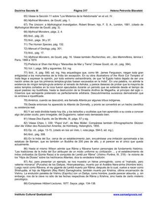 Doctrina Secreta III                                   Página 317                       Helena Petronila Blavatski

        65) Véase la Sección 11 sobre “Los Misterios de la Hebdomada” en el vol. IV.
        66) Mythical Monsters, de Gould, pág. 1.
       67) The Unicorn: a Mythological Investigation, Robert Brown, hijo, F. S. A., London, 1881, (citado de
Mythological Monster de Gould, pág. 3).
        68) Mythical Monsters, págs. 2, 4.
        69) Ibíd., pág. 20.
        70) Ibíd., págs. 36 y 37.
        71) The Human Species, pág. 152.
        72) Manual of Geology, pág. 301.
        73) Ibíd., pág. 17.
        74) Mythical Monsters, de Gould, pág. 16. Véase también Recherches, etc., des Mammifères, lámina I.
París, 1868 a 1874.
        75) Prefacio al Shan Hai King o “Maravillas de Mar y Tierra” (Véase Gould, ob. cit., pág. 384).
        76) Vol. I, págs. 589 y siguientes. Ed. ing.
         77) Ibíd., II, pág. 590, ed. ing. Hay arqueólogos que, como Mr. James Fergusson, niegan toda gran
antigüedad a los monumentos de la India sin excepción. En su obra illustrations of the Rock Cut Temples of
India llega a expresar la opinión, por todo extremo extraordinaria, de que “el Egipto había dejado de ser una
nación antes de que los primeros templos-grutas fuesen excavados en la India”. En una palabra, no admite la
existencia de ningún templo-gruta anterior al reinado de Ashoka, y parece deseoso de probar que la mayoría de
estos templos cortados en la roca fueron ejecutados durante un período que se extiende desde el tiempo de
aquel piadoso rey buddhista, hasta la destrucción de la Dinastía Andhra de Magadha, al principio del siglo v.
Creemos que semejante pretensión es perfectamente arbitraria. Descubrimientos sucesivos demostrarán que
es errónea e injustificada.
        78) América, cuando se descubrió, era llamada Atlanta por algunas tribus indígenas.
        79) Desde entonces ha aparecido la Atlantis de Donnelly, y pronto se convertirá en un hecho científico
su existencia real.
        80) Y así está dividida hasta hoy día, y los teósofos y ocultistas que han aprendido a su costa a conocer
algo del poder oculto, pero innegable, del Dugpaísmo, saben esto demasiado bien.
        81) Véase Des Esprits, de De Mirville, III, págs. 57 y sig.
        82) Véase Chips, I, 339; “Popol Vuh”, de Max Müller. Compárese también Ethnographische Skizzen
über die Völker des Russischen Amerika, de Holmberg, Helsingfors, 1855.
        83) Op. cit., págs. 13-15, (citado en Isis sin Velo, I, nota págs. 594-5, ed. ing.).
        84) Ibíd., pág. 308.
       85) En la India del Sur, cerca de un establecimiento Jain, encuéntrase una imitación aproximada a las
estatuas de Bamian, que es también un Buddha de 200 pies de alto, y al parecer es el único que queda
actualmente.
         86) Hasta el mismo Wilson admite que Râma y Râvana fueron personajes de fundamento histórico.
“Las tradiciones de la India del Sur atribuyen de un modo uniforme su civilización ... y el establecimiento de
indos civilizados (la Quinta Raza) a la conquista de Lankâ por Râma” (Vishnu Purâna, III, 318) - la victoria de
los “Hijos de Dioses” sobre los hechiceros Atlantes, dice la verdadera tradición.
        87) Así, para presentar un ejemplo, se nos muestra un héroe primogénito, como el “malvado, pero
valiente monarca” (Purusha) de los Daityas, Hiranyakashipu, muerto por el Avatâra Nara-sinha (Hombre león).
Luego nació como Râvana, el rey gigante de Lankâ muerto por Râma; después de lo cual, vuelve a nacer como
Shishupâla, el hijo de Râjarishi (Rey Rishi) Damaghosha, también muerto por Krishna, última encarnación de
Vishnu. La evolución paralela de Vishnu (Espíritu) con un Daitya, como hombre, puede parecer absurda, y, sin
embargo, nos da la clave no sólo de las fechas respectivas de Râma y Krishna, sino hasta de cierto misterio
psicológico.
        88) Compárese Hibbert Lectures, 1877. Sayce, págs. 134-138.



Instituto Cultural Quetzalcoatl                                                            www.samaelgnosis.net
 