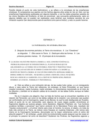 Doctrina Secreta III                          Página 32                    Helena Petronila Blavatski

Pandits (desde el punto de vista brahmánico), y se refiere a la cronología de las enseñanzas
ortodoxas. Si comparamos sus asertos con los hechos algunos años antes en Isis sin Velo, con las
enseñanzas fragmentarias publicadas por algunos teósofos, y con los datos presentes sacados de
los Libros Secretos del Ocultismo, el todo se encontrará que concuerda perfectamente, salvo en
algunos detalles que no pueden ser explicados; pues tendrían que revelarse secretos de una
Iniciación superior (tan desconocida para la escritora como para el lector), y esto no puede hacerse.




                                           ESTANCIA II


                              LA NATURALEZA, NO AYUDADA, FRACASA


       5. Después de enormes períodos, la Tierra cría monstruos. 6. Los “Creadores”
           se disgustan. 7. Ellos secan la Tierra. 8. Destruyen ellos las formas. 9. Las
          primeras grandes mareas. 10. El principio de la incrustación.


5 LA RUEDA VOLTEÓ POR TREINTA CRORES (1) MÁS. CONSTRUYÓ RÛPAS (2);
  PIEDRAS BLANDAS QUE SE ENDURECIERON (3) , PLANTAS DURAS QUE SE
 ABLANDARON (4). LO VISIBLE DE LO INVISIBLE, INSECTOS Y PEQUEÑAS VIDAS
 (5). ELLA (6) LAS SACUDÍA DE SU DORSO CUANDO INVADÍAN A LA MADRE (a)...
 DESPUÉS DE TREINTA CRORES, SE VOLVIÓ POR COMPLETO. REPOSABA SOBRE SU
 DORSO, SOBRE SU COSTADO... NO QUERÍA LLAMAR A HIJOS DEL CIELO, NO QUERÍA
 BUSCAR A HIJOS DE LA SABIDURÍA. ELLA CREÓ DE SU PROPIO SENO, PRODUJO
 HOMBRES ACUÁTICOS , TERRIBLES Y PERVERSOS (b).


        a) Esto se refiere a una inclinación del eje, de las cuales hubo varias, y a un consiguiente
diluvio y caos sobre la Tierra (sin referencia, sin embargo, al Caos Primordial), en que fueron
creados monstruos, medio humanos, medio animales. Lo encontramos mencionado en el Libro de
los Muertos, y también en la relación caldea de la creación, en las tablas Cutha, aunque se hallen
mutiladas.
        No es ni siquiera una alegoría. Aquí se trata de hechos que se encuentran repetidos en la
relación del Pymander, así como en las tablas caldeas de la creación. Los versículos casi pueden
ser confrontados con la Cosmogonía, según la dio Beroso, la cual ha sido desfigurada por Eusebio,
hasta el punto de no ser reconocible, pero algunos de cuyos rasgos pueden encontrarse en
fragmentos dejados por autores griegos, como Apolodoro, Alejandro Polyhistor, etc. “Los hombres
acuáticos terribles y perversos” que fueron producto de la Naturaleza Física sola, resultado del
“impulso evolucionario”, y el primer intento para crear el hombre, la corona, el objeto y la meta de
toda vida animal en la Tierra, se indican como fracasos en nuestras Estancias. ¿No vemos esto
mismo en la Cosmogonía berosiana, denunciada con la mayor vehemencia como el colmo del
absurdo pagano? Y, sin embargo, ¿quién entre los evolucionistas puede asegurar que las cosas en
el principio no pasaron tal como se describen? Sostienen los Purânas, los fragmentos egipcios y

Instituto Cultural Quetzalcoatl                                              www.samaelgnosis.net
 
