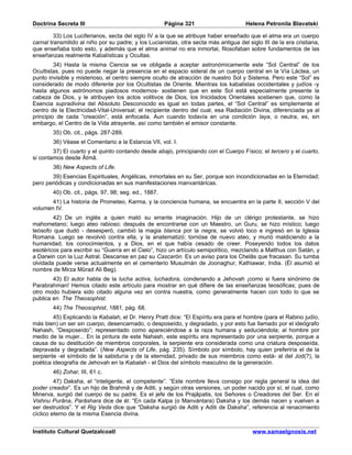 Doctrina Secreta III                                  Página 321                      Helena Petronila Blavatski

         33) Los Luciferianos, secta del siglo IV a la que se atribuye haber enseñado que el alma era un cuerpo
carnal transmitido al niño por su padre; y los Lucianistas, otra secta más antigua del siglo III de la era cristiana,
que enseñaba todo esto, y además que el alma animal no era inmortal, filosofaban sobre fundamentos de las
enseñanzas realmente Kabalísticas y Ocultas.
         34) Hasta la misma Ciencia se ve obligada a aceptar astronómicamente este “Sol Central” de los
Ocultistas, pues no puede negar la presencia en el espacio sideral de un cuerpo central en la Vía Láctea, un
punto invisible y misterioso, el centro siempre oculto de atracción de nuestro Sol y Sistema. Pero este “Sol” es
considerado de modo diferente por los Ocultistas de Oriente. Mientras los kabalistas occidentales y judíos -y
hasta algunos astrónomos piadosos modernos- sostienen que en este Sol está especialmente presente la
cabeza de Dios, y le atribuyen los actos volitivos de Dios, los Inicidados Orientales sostienen que, como la
Esencia supradivina del Absoluto Desconocido es igual en todas partes, el “Sol Central” es simplemente el
centro de la Electricidad-Vital-Universal; el recipiente dentro del cual, esa Radiación Divina, diferenciada ya al
principio de cada “creación”, está enfocada. Aun cuando todavía en una condición laya, o neutra, es, sin
embargo, el Centro de la Vida atrayente, así como también el emisor constante.
        35) Ob. cit., págs. 287-289.
        36) Véase el Comentario a la Estancia VII, vol. I.
        37) El cuarto y el quinto contando desde abajo, principiando con el Cuerpo Físico; el tercero y el cuarto,
si contamos desde Âtmâ.
        38) New Aspects of Life.
       39) Esencias Espirituales, Angélicas, inmortales en su Ser, porque son incondicionadas en la Eternidad;
pero periódicas y condicionadas en sus manifestaciones manvantáricas.
        40) Ob. cit., págs. 97, 98; seg. ed., 1887.
       41) La historia de Prometeo, Karma, y la conciencia humana, se encuentra en la parte II, sección V del
volumen IV.
        42) De un inglés a quien mató su errante imaginación. Hijo de un clérigo protestante, se hizo
mahometano; luego ateo rabioso; después de encontrarse con un Maestro, un Guru, se hizo místico; luego
teósofo que dudó - desesperó, cambió la magia blanca por la negra, se volvió loco e ingresó en la Iglesia
Romana. Luego se revolvió contra ella, y la anatematizó; tornóse de nuevo ateo, y murió maldiciendo a la
humanidad, los conocimientos, y a Dios, en el que había cesado de creer. Poseyendo todos los datos
esotéricos para escribir su “Guerra en el Cielo”, hizo un artículo semipolítico, mezclando a Malthus con Satán, y
a Darwin con la Luz Astral. Descanse en paz su Cascarón. Es un aviso para los Chelâs que fracasan. Su tumba
olvidada puede verse actualmente en el cementerio Musulmán de Joonaghur, Kathiawar, India. (Él asumió el
nombre de Mirza Mûrad Ali Beg).
        43) El autor habla de la lucha activa, luchadora, condenando a Jehovah ¡como si fuera sinónimo de
Parabrahman! Hemos citado este artículo para mostrar en qué difiere de las enseñanzas teosóficas; pues de
otro modo hubiera sido citado alguna vez en contra nuestra, como generalmente hacen con todo lo que se
publica en The Theosophist.
        44) The Theosophist, 1881, pág. 68.
        45) Explicando la Kabalah, el Dr. Henry Pratt dice: “El Espíritu era para el hombre (para el Rabino judío,
más bien) un ser sin cuerpo, desencarnado, o desposeído, y degradado, y por esto fue llamado por el ideógrafo
Nahash, “Desposeído”; representado como apareciéndose a la raza humana y seduciéndola; al hombre por
medio de la mujer... En la pintura de este Nahash, este espíritu era representado por una serpiente, porque a
causa de su destitución de miembros corporales, la serpiente era considerada como una criatura desposeída,
depravada y degradada”. (New Aspects of Life, pág. 235). Símbolo por símbolo, hay quien preferiría el de la
serpiente -el símbolo de la sabiduría y de la eternidad, privado de sus miembros como está- al del Jod(?), la
poética ideografía de Jehovah en la Kabalah - el Dios del símbolo masculino de la generación.
        46) Zohar, III, 61 c.
         47) Daksha, el “inteligente, el competente”. “Este nombre lleva consigo por regla general la idea del
poder creador”. Es un hijo de Brahmâ y de Aditi, y según otras versiones, un poder nacido por sí, el cual, como
Minerva, surgió del cuerpo de su padre. Es el jefe de los Prajâpatis, los Señores o Creadores del Ser. En el
Vishnu Purâna, Parâshara dice de él: “En cada Kalpa (o Manvántara) Daksha y los demás nacen y vuelven a
ser destruidos”. Y el Rig Veda dice que “Daksha surgió de Aditi y Aditi de Daksha”, referencia al renacimiento
cíclico eterno de la misma Esencia divina.


Instituto Cultural Quetzalcoatl                                                          www.samaelgnosis.net
 