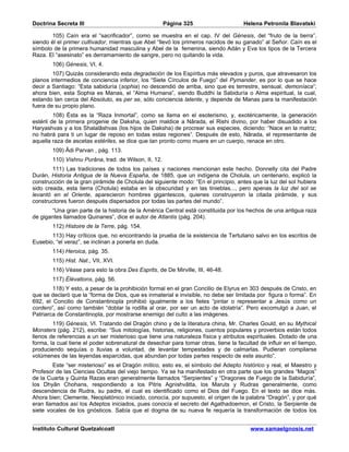 Doctrina Secreta III                                   Página 325                    Helena Petronila Blavatski

        105) Caín era el “sacrificador”, como se muestra en el cap. IV del Génesis, del “fruto de la tierra”,
siendo él el primer cultivador, mientras que Abel “llevó los primeros nacidos de su ganado” al Señor. Caín es el
símbolo de la primera humanidad masculina y Abel de la femenina, siendo Adán y Eva los tipos de la Tercera
Raza. El “asesinato” es derramamiento de sangre, pero no quitando la vida.
        106) Génesis, VI, 4.
        107) Quizás considerando esta degradación de los Espíritus más elevados y puros, que atravesaron los
planos intermedios de conciencia inferior, los “Siete Círculos de Fuego” del Pymander, es por lo que se hace
decir a Santiago: “Esta sabiduría (sophia) no descendió de arriba, sino que es terrestre, sensual, demoníaca”;
ahora bien, esta Sophia es Manas, el “Alma Humana”, siendo Buddhi la Sabiduría o Alma espiritual, la cual,
estando tan cerca del Absoluto, es per se, sólo conciencia latente, y depende de Manas para la manifestación
fuera de su propio plano.
         108) Ésta es la “Raza Inmortal”, como se llama en el esoterismo, y, exotéricamente, la generación
estéril de la primera progenie de Daksha, quien maldice a Nârada, el Rishi divino, por haber disuadido a los
Haryashvas y a los Shalalâshvas (los hijos de Daksha) de procrear sus especies, diciendo: “Nace en la matriz;
no habrá para ti un lugar de reposo en todas estas regiones”. Después de esto, Nârada, el representante de
aquella raza de ascetas estériles, se dice que tan pronto como muere en un cuerpo, renace en otro.
        109) Âdi Parvan , pág. 113.
        110) Vishnu Purâna, trad. de Wilson, II, 12.
        111) Las tradiciones de todos los países y naciones mencionan este hecho. Donnelly cita del Padre
Durán, Historia Antigua de la Nueva España, de 1885, que un indígena de Cholula, un centenario, explicó la
construcción de la gran pirámide de Cholula del siguiente modo: “En el principio, antes que la luz del sol hubiera
sido creada, esta tierra (Cholula) estaba en la obscuridad y en las tinieblas..., pero apenas la luz del sol se
levantó en el Oriente, aparecieron hombres gigantescos, quienes construyeron la citada pirámide, y sus
constructores fueron después dispersados por todas las partes del mundo”.
       “Una gran parte de la historia de la América Central está constituida por los hechos de una antigua raza
de gigantes llamados Quinanes”, dice el autor de Atlantis (pág. 204).
        112) Histoire de la Terre, pág. 154.
       113) Hay críticos que, no encontrando la prueba de la existencia de Tertuliano salvo en los escritos de
Eusebio, “el veraz”, se inclinan a ponerla en duda.
        114) Heroica, pág. 35.
        115) Hist. Nat., VII, XVI.
        116) Véase para esto la obra Des Esprits, de De Mirville, III, 46-48.
        117) Élévations, pág. 56.
        118) Y esto, a pesar de la prohibición formal en el gran Concilio de Elyrus en 303 después de Cristo, en
que se declaró que la “forma de Dios, que es inmaterial e invisible, no debe ser limitada por figura o forma”. En
692, el Concilio de Constantinopla prohibió igualmente a los fieles “pintar o representar a Jesús como un
cordero”, así como también “doblar la rodilla al orar, por ser un acto de idolatría”. Pero excomulgó a Juan, el
Patriarca de Constantinopla, por mostrarse enemigo del culto a las imágenes.
        119) Génesis, VI. Tratando del Dragón chino y de la literatura china, Mr. Charles Gould, en su Mythical
Monsters (pág. 212), escribe: “Sus mitologías, historias, religiones, cuentos populares y proverbios están todos
llenos de referencias a un ser misterioso que tiene una naturaleza física y atributos espirituales. Dotado de una
forma, la cual tiene el poder sobrenatural de desechar para tomar otras, tiene la facultad de influir en el tiempo,
produciendo sequías o lluvias a voluntad, de levantar tempestades y de calmarlas. Pudieran compilarse
volúmenes de las leyendas esparcidas, que abundan por todas partes respecto de este asunto”.
        Este “ser misterioso” es el Dragón mítico, esto es, el símbolo del Adepto histórico y real, el Maestro y
Profesor de las Ciencias Ocultas del viejo tiempo. Ya se ha manifestado en otra parte que los grandes “Magos”
de la Cuarta y Quinta Razas eran generalmente llamados “Serpientes” y “Dragones de Fuego de la Sabiduría”,
los Dhyân Chohans, respondiendo a los Pitris Agnishvâtta, los Maruts y Rudras generalmente, como
descendencia de Rudra, su padre, el cual es identificado como el Dios del Fuego. En el texto se dice más.
Ahora bien; Clemente, Neoplatónico iniciado, conocía, por supuesto, el origen de la palabra “Dragón”, y por qué
eran llamados así los Adeptos iniciados, pues conocía el secreto del Agathadoemon, el Cristo, la Serpiente de
siete vocales de los gnósticos. Sabía que el dogma de su nueva fe requería la transformación de todos los


Instituto Cultural Quetzalcoatl                                                         www.samaelgnosis.net
 