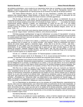 Doctrina Secreta III                                 Página 328                       Helena Petronila Blavatski

del problema embriológico- como prueba de sus argumentos harían bien en investigar en esos ejemplares de
gigantes modernos que muchas veces tienen 8, 9 y hasta 11 pies de altura. Semejantes retornos son
imperfectos, pero innegablemente son reproducciones de los hombres muy altos de los tiempos primitivos.
        152) Véase Mythical Monsters, por Ch. Gould, de cuyo interesante y científico libro citamos más
adelante unas cuantas páginas. Véase también, en Mundo Oculto, de A. P. Sinnett, la descripción de una
caverna en los Himalayas, llena de restos de huesos humanos y animales gigantescos.
        153) Es decir, el tercer ojo estaba en la parte posterior de la cabeza. La declaración de que la
humanidad hermafrodita tenía “cuatro brazos” descifra probablemente el misterio de todas las representaciones
e ídolos de los Dioses exotéricos de la India. En la Acrópolis de Argos, había un ........, una estatua de madera
groseramente labrada, atribuida a Dédalo, que representaba un coloso de tres ojos, y la cual estaba
consagrada a Zeus Triopes, el de “Tres ojos”. La cabeza del “dios” tiene dos ojos en la cara y el otro en el
extremo superior de la frente. Se considera la más arcaica de todas las estatuas antiguas. (Schol. Vat. ad
Eurip. Troad., 14).
        154) La visión interna sólo pudo adquirirse desde entonces por medio del ejercicio y la iniciación, salvo
en los casos de “magos innatos” -sensitivos y médiums, como ahora se les llama.
        155) Esta expresión “petrificándose” en lugar de “oxificándose”, es curiosa. El “ojo posterior”, el cual es,
por supuesto, la llamada Glándula Pineal, la pequeña masa como un guisante de materia gris que se encuentra
en la parte posterior del tercer ventrículo del cerebro, se dice casi invariablemente que contiene “nada más” que
concreciones minerales y arena.
        156) “Situados en el interior de la cabeza, y cubiertos por una piel gruesa y músculos, encuéntranse
ojos verdaderos que no pueden ver, en ciertos animales” -dice Haeckel. “Entre los vertebrados hay topos y
ratones del campo ciegos, lagartos y serpientes ciegas... Evitan ellos la luz del día y moran... bajo tierra...
Originalmente no eran ciegos, sino que provienen de antecesores que vivían en la luz y tenían ojos bien
desarrollados. El ojo atrofiado puede encontrarse bajo la opaca piel en estos animales ciegos, en todos los
estados de reversión”. (Haeckel, Pedigree of Man; “Sense Organs”, pág. 343; trad. de Aveling). Y si dos ojos
han podido atrofiarse así en los animales inferiores, ¿por qué no un ojo, la Glándula Pineal, en el hombre, que
es sólo un animal superior en su aspecto físico?
        157) Ob. cit., II, 830-831, novena edición: “El Talamencephalon o cerebro interno”.
       158) El “éter nervioso” del Dr. B. W. Richardson, F. R. S.; el aura nerviosa del Ocultismo. Los “espíritus
animales” (?) equivalen a las corrientes de la circulación del compuesto áurico nervioso.
         159) Recuérdese que la Ciencia Oculta presenta a la Primera Raza como espiritual al interior y etérea
al exterior; a la Segunda, mentalmente psíquico-espiritual, y corporalmente etéreo-física; a la Tercera, privada
aún de inteligencia en su principio, es astrofísica en su cuerpo, y vive una vida interna, en la cual el elemento
psíquico-espiritual no está en modo alguno influido todavía por los sentidos fisiológicos apenas nacientes. Sus
dos ojos frontales miraban ante ellos sin ver el pasado y el futuro. Pero el Tercer Ojo “abarca la ETERNIDAD”.
        160) Pero de un modo muy distinto al que Haeckel ha descrito como una “evolución por Selección
Natural en la lucha por la existencia” (Pedigree of Man, “Sense Organs”, pág. 335, trad. inglesa de Aveling). La
mera “sensibilidad termal de la piel” a las ondas luminosas hipotéticas es absurdamente incompetente para
explicar la hermosísima combinación de adaptaciones que existen en el ojo. Hemos indicado que la “selección
natural” es un puro mito cuando se la atribuye haber originado las variaciones, pues la “supervivencia de los
más aptos” sólo puede tener lugar después que han surgido variaciones útiles, juntamente con organismos más
perfectos. ¿Procedieron las “variaciones útiles” que desarrollaron el ojo, únicamente de “fuerzas ciegas... sin
objeto, sin designio”?) El argumento es pueril. La verdadera solución del misterio se encuentra en la Sabiduría
Divina impersonal, en su IDEACIÓN, reflejada por medio de la Materia.
        161) La Paleontología ha demostrado que en los animales de la edad Mesozoica -especialmente los
Saurios, tales como los Laberintodontes, cuyo cráneo fósil exhibe una perforación de otro modo inexplicable-, el
tercer ojo, u ojo singular, debió haber tenido un gran desarrollo. Algunos naturalistas entre otros E. Korscheldt,
están convencidos de que, al paso que este ojo en los reptiles de los tiempos presentes, a pesar de la densa
piel que lo cubre, sólo puede distinguir la luz de la oscuridad (como sucede con los ojos humanos cuando se les
venda con un pañuelo o cuando se cierran fuertemente), en los animales hoy extinguidos, este ojo funcionaba y
era un verdadero órgano visual.
        162) Mythical Monsters, de Gould, pág. 27.
       163) Karma es una palabra de muchos significados, y tiene un término especial para casi todos sus
aspectos. Como sinónimo de pecado, significa la ejecución de algún acto para lograr un objeto de deseo

Instituto Cultural Quetzalcoatl                                                         www.samaelgnosis.net
 