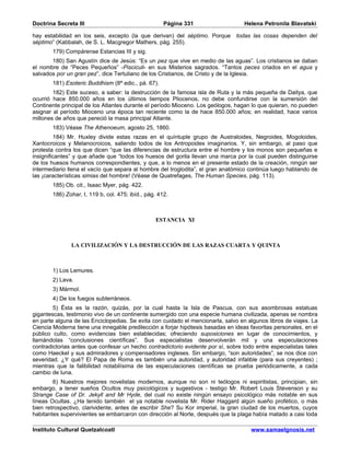 Doctrina Secreta III                                 Página 331                    Helena Petronila Blavatski

hay estabilidad en los seis, excepto (la que derivan) del séptimo. Porque       todas las cosas dependen del
séptimo” (Kabbalah, de S. L. Macgregor Mathers, pág. 255).
       179) Compárense Estancias III y sig.
       180) San Agustín dice de Jesús: “Es un pez que vive en medio de las aguas”. Los cristianos se daban
el nombre de “Peces Pequeños” -Pisciculi- en sus Misterios sagrados. “Tantos peces criados en el agua y
salvados por un gran pez”, dice Tertuliano de los Cristianos, de Cristo y de la Iglesia.
       181) Esoteric Buddhism (8ª edic., pá. 67).
        182) Este suceso, a saber: la destrucción de la famosa isla de Ruta y la más pequeña de Daitya, que
ocurrió hace 850.000 años en los últimos tiempos Pliocenos, no debe confundirse con la sumersión del
Continente principal de los Atlantes durante el período Mioceno. Los geólogos, hagan lo que quieran, no pueden
asignar al período Mioceno una época tan reciente como la de hace 850.000 años; en realidad, hace varios
millones de años que pereció la masa principal Atlante.
       183) Véase The Athenoeum, agosto 25, 1860.
         184) Mr. Huxley divide estas razas en el quíntuple grupo de Australoides, Negroides, Mogoloides,
Xantocroicos y Melanocroicos, saliendo todos de los Antropoides imaginarios. Y, sin embargo, al paso que
protesta contra los que dicen “que las diferencias de estructura entre el hombre y los monos son pequeñas e
insignificantes” y que añade que “todos los huesos del gorila llevan una marca por la cual pueden distinguirse
de los huesos humanos correspondientes, y que, a lo menos en el presente estado de la creación, ningún ser
intermediario llena el vacío que separa al hombre del troglodita”, el gran anatómico continúa luego hablando de
las ¡características simias del hombre! (Véase de Quatrefages, The Human Species, pág. 113).
       185) Ob. cit., Isaac Myer, pág. 422.
       186) Zohar, I, 119 b, col. 475; ibíd., pág. 412.



                                                 ESTANCIA XI



               LA CIVILIZACIÓN Y LA DESTRUCCIÓN DE LAS RAZAS CUARTA Y QUINTA



       1) Los Lemures.
       2) Lava.
       3) Mármol.
       4) De los fuegos subterráneos.
        5) Ésta es la razón, quizás, por la cual hasta la Isla de Pascua, con sus asombrosas estatuas
gigantescas, testimonio vivo de un continente sumergido con una especie humana civilizada, apenas se nombra
en parte alguna de las Enciclopedias. Se evita con cuidado el mencionarla, salvo en algunos libros de viajes. La
Ciencia Moderna tiene una innegable predilección a forjar hipótesis basadas en ideas favoritas personales, en el
público culto, como evidencias bien establecidas; ofreciendo suposiciones en lugar de conocimientos, y
llamándolas “conclusiones científicas”. Sus especialistas desenvolverán mil y una especulaciones
contradictorias antes que confesar un hecho contradictorio evidente por sí, sobre todo entre especialistas tales
como Haeckel y sus admiradores y compensadores ingleses. Sin embargo, “son autoridades”, se nos dice con
severidad. ¿Y qué? El Papa de Roma es también una autoridad, y autoridad infalible (para sus creyentes) ;
mientras que la falibilidad notabilísima de las especulaciones científicas se prueba periódicamente, a cada
cambio de luna.
        6) Nuestros mejores novelistas modernos, aunque no son ni teólogos ni espiritistas, principian, sin
embargo, a tener sueños Ocultos muy psicológicos y sugestivos - testigo Mr. Robert Louis Stevenson y su
Strange Case of Dr. Jekyll and Mr Hyde, del cual no existe ningún ensayo psicológico más notable en sus
líneas Ocultas. ¿Ha tenido también el ya notable novelista Mr. Rider Haggard algún sueño profético, o más
bien retrospectivo, clarividente, antes de escribir She? Su Kor imperial, la gran ciudad de los muertos, cuyos
habitantes supervivientes se embarcaron con dirección al Norte, después que la plaga había matado a casi toda

Instituto Cultural Quetzalcoatl                                                      www.samaelgnosis.net
 