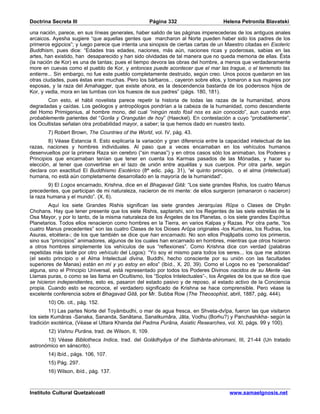 Doctrina Secreta III                                   Página 332                   Helena Petronila Blavatski

una nación, parece, en sus líneas generales, haber salido de las páginas imperecederas de los antiguos anales
arcaicos. Ayesha sugiere “que aquellas gentes que marcharon al Norte pueden haber sido los padres de los
primeros egipcios”; y luego parece que intenta una sinopsis de ciertas cartas de un Maestro citadas en Esoteric
Buddhism, pues dice: “Edades tras edades, naciones, más aún, naciones ricas y poderosas, sabias en las
artes, han existido, han desaparecido y han sido olvidadas de tal manera que no queda memoria de ellas. Ésta
(la nación de Kor) es una de tantas; pues el tiempo devora las obras del hombre, a menos que verdaderamente
more en cuevas como el pueblo de Kor, y entonces puede acontecer que el mar las trague, o el terremoto las
entierre... Sin embargo, no fue este pueblo completamente destruido, según creo. Unos pocos quedaron en las
otras ciudades, pues éstas eran muchas. Pero los bárbaros... cayeron sobre ellos, y tomaron a sus mujeres por
esposas, y la raza del Amahagger, que existe ahora, es la descendencia bastarda de los poderosos hijos de
Kor, y vedla, mora en las tumbas con los huesos de sus padres” (págs. 180, 181).
        Con esto, el hábil novelista parece repetir la historia de todas las razas de la humanidad, ahora
degradadas y caídas. Los geólogos y antropólogos pondrían a la cabeza de la humanidad, como descendiente
del Homo Primigenius, al hombre mono, del cual “ningún resto fósil nos es aún conocido”, aun cuando eran
probablemente parientes del “Gorila y Orangután de hoy” (Haeckel). En contestación a cuyo “probablemente”,
los Ocultistas señalan otra probabilidad mayor, a saber; la que hemos dado en nuestro texto.
        7) Robert Brown, The Countries of the World, vol. IV, pág. 43.
        8) Véase Estancia II. Esto explicaría la variación y gran diferencia entre la capacidad intelectual de las
razas, naciones y hombres individuales. Al paso que a veces encarnaban en los vehículos humanos
desenvueltos por la primera Raza sin cerebro (“sin manas”) y en otros casos sólo los animaban, los Poderes y
Principios que encarnaban tenían que tener en cuenta los Karmas pasados de las Mónadas, y hacer su
elección, al tener que convertirse en el lazo de unión entre aquéllas y sus cuerpos. Por otra parte, según
declara con exactitud El Buddhismo Esotérico (8ª edic. pág. 31), “el quinto principio, o el alma (intelectual)
humana, no está aún completamente desarrollado en la mayoría de la humanidad”.
        9) El Logos encarnado, Krishna, dice en el Bhagavad Gitâ: “Los siete grandes Rishis, los cuatro Manus
precedentes, que participan de mi naturaleza, nacieron de mi mente: de ellos surgieron (emanaron o nacieron)
la raza humana y el mundo”. (X, 6).
        Aquí los siete Grandes Rishis significan las siete grandes Jerarquías Rûpa o Clases de Dhyân
Chohans. Hay que tener presente que los siete Rishis, saptarishi, son los Regentes de las siete estrellas de la
Osa Mayor, y por lo tanto, de la misma naturaleza de los Ángeles de los Planetas, o los siete grandes Espíritus
Planetarios. Todos ellos renacieron como hombres en la Tierra, en varios Kalpas y Razas. Por otra parte, “los
cuatro Manus precedentes” son las cuatro Clases de los Dioses Arûpa originales -los Kumâras, los Rudras, los
Asuras, etcétera-; de los que también se dice que han encarnado. No son ellos Prajâpatis como los primeros,
sino sus “principios” animadores, algunos de los cuales han encarnado en hombres, mientras que otros hicieron
a otros hombres simplemente los vehículos de sus “reflexiones”. Como Krishna dice con verdad (palabras
repetidas más tarde por otro vehículo del Logos): “Yo soy el mismo para todos los seres... los que me adoran
(el sexto principio o el Alma Intelectual divina, Buddhi, hecho consciente por su unión con las facultades
superiores de Manas) están en mí y yo estoy en ellos” (Ibíd., X, 20, 39). Como el Logos no es “personalidad”
alguna, sino el Principio Universal, está representado por todos los Poderes Divinos nacidos de su Mente -las
Llamas puras, o como se las llama en Ocultismo, los “Soplos Intelectuales”-, los Ángeles de los que se dice que
se hicieron independientes, esto es, pasaron del estado pasivo y de reposo, al estado activo de la Conciencia
propia. Cuando esto se reconoce, el verdadero significado de Krishna se hace comprensible. Pero véase la
excelente conferencia sobre el Bhagavad Gitâ, por Mr. Subba Row (The Theosophist, abril, 1887, pág. 444).
        10) Ob. cit., pág. 152.
         11) Las partes Norte del Toyâmbudhi, o mar de agua fresca, en Shveta-dvîpa, fueron las que visitaron
los siete Kumâras -Sanaka, Sananda, Sanâtana, Sanatkumâra, Jâta, Vodhu (Borhu?) y Panchashikha- según la
tradición exotérica, (Véase el Uttara Khanda del Padma Purâna, Asiatic Researches, vol. XI, págs. 99 y 100).
        12) Vishnu Purâna, trad. de Wilson, II, 109.
       13) Véase Bibliotheca Indica, trad. del Golâdhyâya of the Sidhânta-shiromani, III, 21-44 (Un tratado
astronómico en sánscrito).
        14) Ibíd., págs. 106, 107.
        15) Pág. 297.
        16) Wilson, ibíd., pág. 137.



Instituto Cultural Quetzalcoatl                                                        www.samaelgnosis.net
 