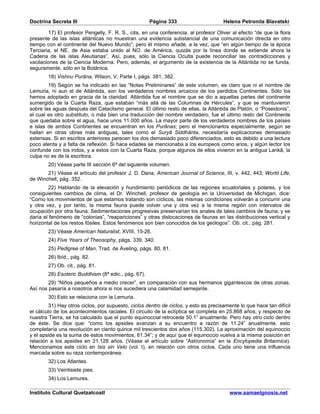 Doctrina Secreta III                                 Página 333                       Helena Petronila Blavatski

        17) El profesor Pengelly, F. R. S., cita, en una conferencia. al profesor Oliver al efecto “de que la flora
presente de las islas atlánticas no muestran una evidencia substancial de una comunicación directa en otro
tiempo con el continente del Nuevo Mundo”; pero él mismo añade, a la vez, que “en algún tiempo de la época
Terciaria, el NE. de Asia estaba unido al NO. de América, quizás por la línea donde se extiende ahora la
Cadena de las islas Aleutianas”. Así, pues, sólo la Ciencia Oculta puede reconciliar las contradicciones y
vacilaciones de la Ciencia Moderna. Pero, además, el argumento de la existencia de la Atlántida no se funda,
seguramente, sólo en la Botánica.
        18) Vishnu Purâna, Wilson, V, Parte I, págs. 381, 382.
        19) Según se ha indicado en las “Notas Preliminares” de este volumen, es claro que ni el nombre de
Lemuria, ni aun el de Atlántida, son los verdaderos nombres arcaicos de los perdidos Continentes. Sólo los
hemos adoptado en gracia de la claridad. Atlántida fue el nombre que se dio a aquellas partes del continente
sumergido de la Cuarta Raza, que estaban “más allá de las Columnas de Hércules”, y que se mantuvieron
sobre las aguas después del Cataclismo general. El último resto de ellas, la Atlántida de Platón, o “Poseidonis”,
el cual es otro substituto, o más bien una traducción del nombre verdadero, fue el último resto del Continente
que quedaba sobre el agua, hace unos 11.000 años. La mayor parte de los verdaderos nombres de los países
e islas de ambos Continentes se encuentran en los Purânas; pero el mencionarlos especialmente, según se
hallan en otras obras más antiguas, tales como el Suryâ Siddhânta, necesitaría explicaciones demasiado
extensas. Si en escritos anteriores parecen los dos demasiado poco diferenciados, esto es debido a una lectura
poco atenta y a falta de reflexión. Si hace edades se mencionaba a los europeos como arios, y algún lector los
confunde con los indos, y a estos con la Cuarta Raza, porque algunos de ellos vivieron en la antigua Lankâ, la
culpa no es de la escritora.
        20) Véase parte III sección 6ª del siguiente volumen.
       21) Véase el artículo del profesor J. D. Dana, American Journal of Science, III, v. 442, 443; World Life,
de Winchell, pág. 352.
        22) Hablando de la elevación y hundimiento periódicos de las regiones ecuatoriales y polares, y los
consiguientes cambios de clima, el Dr. Winchell, profesor de geología en la Universidad de Michigan, dice:
“Como los movimientos de que estamos tratando son cíclicos, las mismas condiciones volverán a concurrir una
y otra vez, y por tanto, la misma fauna puede volver una y otra vez a la misma región con intervalos de
ocupación por otra fauna. Sedimentaciones progresivas preservarían los anales de tales cambios de fauna; y se
daría el fenómeno de “colonias”, “reapariciones” y otras dislocaciones de faunas en las distribuciones vertical y
horizontal de los restos fósiles. Estos fenómenos son bien conocidos de los geólogos”. Ob. cit., pág. 281.
        23) Véase American Naturalist, XVIII, 15-26.
        24) Five Years of Theosophy, págs. 339, 340.
        25) Pedigree of Man, Trad. de Aveling, págs. 80, 81.
        26) Ibíd., pág. 82.
        27) Ob. cit., pág. 81.
        28) Esoteric Buddhism (8ª edic., pág. 67).
        29) “Niños pequeños a medio crecer”, en comparación con sus hermanos gigantescos de otras zonas.
Así nos pasaría a nosotros ahora si nos sucediera una calamidad semejante.
        30) Esto se relaciona con la Lemuria.
         31) Hay otros ciclos, por supuesto, ciclos dentro de ciclos, y esto es precisamente lo que hace tan difícil
el cálculo de los acontecimientos raciales. El circuito de la eclíptica se completa en 25.868 años; y respecto de
nuestra Tierra, se ha calculado que el punto equinoccial retrocede 50.1” anualmente. Pero hay otro ciclo dentro
de éste. Se dice que: “como los apsides avanzan a su encuentro a razón de 11.24” anualmente, esto
completaría una revolución en ciento quince mil trescientos dos años (115.302). La aproximación del equinoccio
y el apside es la suma de estos movimientos, 61.34”; y de aquí que el equinoccio vuelva a la misma posición en
relación a los apsides en 21.128 años. (Véase el artículo sobre “Astronomía” en la Encylopedia Britannica).
Mencionamos este ciclo en Isis sin Velo (vol. I), en relación con otros ciclos. Cada uno tiene una influencia
marcada sobre su raza contemporánea.
        32) Los Atlantes.
        33) Veintisiete pies.
        34) Los Lemures.

Instituto Cultural Quetzalcoatl                                                         www.samaelgnosis.net
 