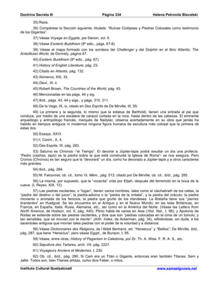 Doctrina Secreta III                                  Página 334                       Helena Petronila Blavatski

        35) Raza.
        36) Compárese la Sección siguiente, titulada: “Ruinas Ciclópeas y Piedras Colosales como testimonio
de los Gigantes”.
        37) Véase Voyage en Egypte, por Denon, vol. II.
        38) Véase Esoteric Buddhism (8ª edic., págs. 67-8).
        39) Véase el mapa formado con los sondeos del Challenger y del Dolphin en el libro Atlantis: The
Antediluian World, de Donnely, página 47.
        40) Esoteric Buddhism (8ª edic., pág. 67).
        41) History of English Literature, pág. 23.
        42) Citado en Atlantis, pág. 132.
        43) Números, XIII, 33.
        44) Deut., III, ii.
        45) Robert Brown, The Countries of the World, pág. 43.
        46) Mencionadas en las págs. 44 y sig.
        47) Ibíd., págs. 43, 44 y sigs., y págs. 310, 311.
        48) De la Vega, IX, ix, citado en Des Esprits de De Mirville, III, 55.
        49) La primera y la segunda, lo mismo que la estatua de Bartholdi, tienen una entrada al pie que
conduce, por medio de una escalera de caracol cortada en la roca, hasta dentro de las cabezas. El eminente
arqueólogo y antropólogo francés, marqués de Nadylac, observa acertadamente en su obra que jamás ha
habido en tiempos antiguos ni modernos ninguna figura humana de escultura más colosal que la primera de
estas dos.
        50) Essays, XXVI.
        51) I, Corint., X, 4.
        52) Des Esprits, III, pág. 283.
       53) Saturno es Chronos -”el Tiempo”. El devorar a Júpiter-lapis podrá resultar un día una profecía.
“Pedro (cephas, lapis) es la piedra sobre la que está construida la Iglesia de Roma”- se nos asegura. Pero
Cronos (Chronos) es tan seguro que la “devorará” un día, como ha devorado a Júpiter-lapis y a otros caracteres
más grandes.
        54) Ibíd., pág. 284.
        55) M. Falconnet, ob. cit., tomo VI, Mém., pág. 513; citado por De Mirville; ob. cit., ibíd., pág. 285.
        56) La misma, por supuesto, que la “vocecita” oída por Elijah, después del terremoto en la boca de la
cueva. (I, Reyes, XIX, 12).
        57) Las piedras oscilantes, o “logan”, tienen varios nombres, tales como el clachabrath de los celtas, la
“piedra del destino o del juicio”; la piedra-adivina o la “piedra de la ordalia”, y la piedra del oráculo; la piedra
moviente o animada de los fenicios; la piedra que gruñe de los irlandeses. La Bretaña tiene sus “pierres
branlantes” en Huelgoat. Se las encuentra en el Antiguo y en el Nuevo Mundo; en las Islas Británicas, en
Francia, en España, Italia, Rusia, Alemania, etc., así como en la América del Norte: (Véase las Letters from
North America, de Hodson, vol. II, pág. 440). Plinio habla de varias en Asia (Hist. Nat., I, 96); y Apolonio de
Rodas se extiende sobre las piedras oscilantes, y dice que son “piedras colocadas en la cima de un túmulo, y
tan sensibles, que se movían con la mente”. (Arth. Index, de Ackerman, pág. 34), refiriéndose, sin duda, a los
sacerdotes antiguos que movían tales piedras con el poder de la voluntad y a distancia.
       58) Véase Dictionnaires des Religions, de l’Abbé Bertrand, art. “Heraecus” y “Betilos”; De Mirville, ibíd.,
pág. 287, que tiene “Heraiclus”; pero véase Egypt., de Bunson, I, 95.
        59) Véase, entre otras, History of Paganism in Caledonia, por Dr. Th. A. Wise. F. R. A. S., etc.
        60) Sépulture des Tartares, arch. VII, pág. 2227.
        61) Voyageurs Anciens et Modernes, I, 230.
        62) Ob. cit., ibíd., pág. 290. Si Cam era un Titán o Gigante, entonces eran también Titanes, Sem y
Jafet. Todos son, bien Titanes arkitas, como dice Faber, o mitos.

Instituto Cultural Quetzalcoatl                                                           www.samaelgnosis.net
 