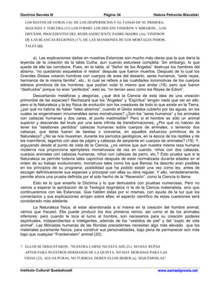 Doctrina Secreta III                            Página 34                    Helena Petronila Blavatski

  LOS RESTOS DE OTROS (14). DE LOS DESPERDICIOS Y EL FANGO DE SU PRIMERA,
  SEGUNDA Y TERCERA (15) LOS FORMÓ. LOS DHYÂNI VINIERON Y MIRARON... LOS
  DHYÂN0I, PROCEDENTES DEL RESPLANDECIENTE PADRE-MADRE (16), VINIERON
  DE LAS BLANCAS REGIONES (17), DE LAS MANSIONES DE LOS MORTALES INMOR-
  TALES (a).


       a) Las explicaciones dadas en nuestras Estancias son mucho más claras que la que daría la
leyenda de la creación de la tabla Cutha, aun cuando estuviese completa. Sin embargo, lo que
queda de ella las corrobora. Pues, en la tabla, el “Señor de los Ángeles” destruye los hombres del
abismo, “no quedando esqueletos ni restos” después que fueron muertos. Después de lo cual los
Grandes Dioses crearon hombres con cuerpos de aves del desierto, seres humanos, “siete reyes,
hermanos de la misma familia”, etc., lo cual se refiere a las cualidades locomotivas de los cuerpos
etéreos primitivos de los hombres, que podían volar lo mismo que andar (18), pero que fueron
“destruidos” porque no eran “perfectos”, esto es, “no tenían sexo como los Reyes de Edom”.
        Descartando metáforas y alegorías, ¿qué dirá la Ciencia de esta idea de una creación
primordial de las especies? Rechazará que los “Ángeles” y “Espíritus” tengan nada que ver en ello;
pero si la Naturaleza y la ley física de evolución son los creadores de todo lo que existe en la Tierra,
¿por qué no habría de haber “tales abismos”, cuando el Globo estaba cubierto por las aguas, en los
cuales se engendrasen innumerables seres monstruosos? ¿Son los “seres humanos” y los animales
con cabezas humanas y dos caras, el punto inadmisible? Pero si el hombre es sólo un animal
superior y desciende del bruto por una serie infinita de transformaciones, ¿Por qué no habían de
tener los “eslabones perdidos” cabezas humanas sobre cuerpos de animales, o teniendo dos
cabezas, que éstas fueran de bestias o viceversa, en aquellos esfuerzos primitivos de la
Naturaleza? ¿No se nos muestran, durante los períodos geológicos, en la época de los reptiles y de
los mamíferos, lagartos con alas de pájaro y cabezas de serpiente en cuerpos de animales? (19). Y,
arguyendo desde el punto de vista de la Ciencia, ¿no vemos que aun nuestra misma raza humana
moderna nos proporciona ejemplares monstruosos de vez en cuando: niños con dos cabezas;
cuerpos animales con cabezas humanas; niños con cabezas de perro, etc.? Esto prueba que si la
Naturaleza se permite todavía tales caprichos después de estar normalizada durante edades en el
orden de su trabajo evolucionario, monstruos tales como los que Beroso ha descrito eran posibles
en los principios de su programa; posibilidad que ha podido existir una vez como ley, antes de
escoger definitivamente sus especies y principiar con ellas su obra regular. Y ello, verdaderamente,
permite ahora una prueba definida por el solo hecho de la “Reversión”, como la Ciencia lo llama.
       Esto es lo que enseña la Doctrina y lo que demuestra con pruebas numerosas. Pero no
vamos a esperar la aprobación de la Teología dogmática ni la de la Ciencia materialista, sino que
continuaremos con las Estancias. Que hablen éstas por sí mismas, con ayuda de la luz que los
comentarios y sus explicaciones arrojan sobre ellas: el aspecto científico de estas cuestiones será
considerado más adelante.
        La Naturaleza física, al estar abandonada a sí misma en la creación del hombre animal,
vemos que fracasó. Ella puede producir los dos primeros reinos, así como el de los animales
inferiores; pero cuando le toca el turno al hombre, son necesarios para su creación poderes
espirituales, independientes e inteligentes, además de los “vestidos de piel” y del “soplo de vida
animal”. Las Mónadas humanas de las Rondas precedentes necesitan algo más elevado que los
materiales puramente físicos, para construir sus personalidades, bajo pena de permanecer aún más
bajo que cualquier “Frankenstein” animal (20).


7. ELLOS SE DISGUSTARON. “NUESTRA CARNE NO ESTÁ AHI (21). NO HAY RÛPAS
  APTOS PARA NUESTROS HERMANOS DE LA QUINTA. NO HAY MORADAS PARA LAS
  VIDAS (22). AGUAS PURAS, NO TURBIAS, DEBEN ELLOS BEBER (a). SEQUÉMOSLAS”


Instituto Cultural Quetzalcoatl                                                www.samaelgnosis.net
 