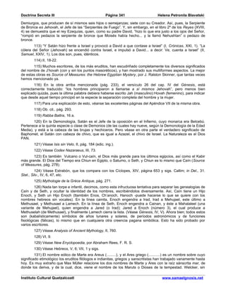 Doctrina Secreta III                                  Página 341                      Helena Petronila Blavatski

Demiurgos, que producen de sí mismos seis hijos o semejanzas; siete con su Creador. Así, pues, la Serpiente
de Bronce es Jehovah, el Jefe de las “Serpientes de Fuego”. Y, sin embargo, en el libro 2º de los Reyes (XVIII,
4) se demuestra que el rey Ezequías, quien, como su padre David, “hizo lo que era justo a los ojos del Señor,
“rompió en pedazos la serpiente de bronce que Moisés había hecho... y la llamó Nehushtan” o pedazo de
bronce.
        113) “Y Satán hizo frente a Israel y provocó a David a que contase a Israel” (I, Crónicas, XXI, 1). “La
cólera del Señor (Jehovah) se encendió contra Israel, e impulsó a David... a decir: Ve, cuenta a Israel” (II,
Samuel, XXIV, 1). Los dos son, pues, idénticos.
        114) II, 18-22.
       115) Muchos escritores, de los más eruditos, han escudriñado completamente los diversos significados
del nombre de J’hovah (con y sin los puntos masoréticos), y han mostrado sus multiformes aspectos. La mejor
de estas obras es Source of Measures: the Hebrew Egyptian Mystery, por J. Ralston Skinner, que tantas veces
hemos mencionado ya.
        116) En la obra arriba mencionada (pág. 233), el versículo 26 del cap. IV del Génesis, está
correctamente traducido: “los hombres principiaron a llamarse a sí mismos Jehovah”, pero menos bien
explicado quizás, pues la última palabra debiera haberse escrito Jah (masculino) Hovah (femenino), para indicar
que desde aquel tiempo principió en la especie la separación completa del hombre y la mujer.
        117) Para una explicación de esto, véanse las excelentes páginas del Apéndice VII de la misma obra.
        118) Ob. cit., pág. 293.
        119) Rabba Battra, 16 a.
        120) En la Demonología, Satán es el Jefe de la oposición en el Infierno, cuyo monarca era Belcebú.
Pertenece a la quinta especie o clase de Demonios (de las cuales hay nueve, según la Demonología de la Edad
Media), y está a la cabeza de las brujas y hechiceros. Pero véase en otra parte el verdadero significado de
Baphomet, el Satán con cabeza de chivo, que es igual a Azazel, el chivo de Israel. La Naturaleza es el Dios
PAN.
        121) Véase Isis sin Velo, II, pág. 184 (edic. ing.).
        122) Véase Codex Nazaraeus, III, 73.
       123) Es también Vulcano o Vul-caín, el Dios más grande para los últimos egipcios, así como el Kabir
más grande. El Dios del Tiempo era Chiun en Egipto, o Saturno, o Seth, y Chiun es lo mismo que Caín (Source
of Measures, pág. 278).
         124) Véase Estrabón, que los compara con los Cíclopes, XIV, página 653 y sigs. Callim; in Del., 31.
Stat., Silv., IV, 6, 47, etc.
        125) Mythologie de la Grèce Antique, pág. 271.
         126) Nada tan torpe e infantil, decimos, como esta infructuosa tentativa para separar las genealogías de
Caín y de Seth, y ocultar la identidad de los nombres, escribiéndolos diversamente. Así, Caín tiene un Hijo
Enoch, y Seth un Hijo Enoch (ttambién Enos, Ch’anoch, Hanoch -puede hacerse lo que se quiere con los
nombres hebreos sin vocales). En la línea cainita, Enoch engendra a Irad, Irad a Mehujael, este último a
Methusael, y Methusael a Lamech. En la línea de Seth, Enoch engendra a Cainan, y éste a Mahalaleel (una
variante de Mehujael), quien engendra a Jared (o Irad); Jared a Enoch (número 3), el cual produce a
Methuselah (de Methusael), y finalmente Lamech cierra la lista. (Véase Génesis, IV, V). Ahora bien; todos estos
son (kabalísticamente) símbolos de años lunares y solares, de períodos astronómicos y de funciones
fisiológicas (fálicas), lo mismo que en cualquiera otra creencia pagana simbólica. Esto ha sido probado por
varios escritores.
        127) Véase Analysis of Ancient Mythology, II, 760.
        128) VI, 9.
        129) Véase New Enyclopoedia, por Abraham Rees, F. R. S.
        130) Véase Hebreos, V, 6; VII, 1 y sigs.
         131) El nombre eólico de Marte era Areus (.........), y el Ares griego (...........) es un nombre sobre cuyo
significado etimológico los eruditos filólogos e indianitas, griegos y sanscritistas han trabajado vanamente hasta
hoy. Es muy extraño que Max Müller relacione los dos nombres de Marte y Ares con la raíz sánscrita mar, de
donde los deriva, y de la cual, dice, viene el nombre de los Maruts o Dioses de la tempestad. Welcker, sin

Instituto Cultural Quetzalcoatl                                                          www.samaelgnosis.net
 