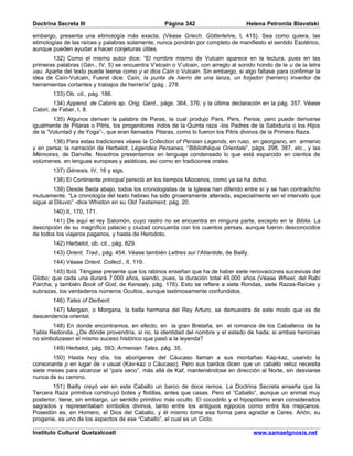 Doctrina Secreta III                                 Página 342                       Helena Petronila Blavatski

embargo, presenta una etimología más exacta. (Véase Griech. Götterlehre, I, 415). Sea como quiera, las
etimologías de las raíces y palabras solamente, nunca pondrán por completo de manifiesto el sentido Esotérico,
aunque pueden ayudar a hacer conjeturas útiles.
       132) Como el mismo autor dice: “El nombre mismo de Vulcain aparece en la lectura, pues en las
primeras palabras (Gén., IV, 5) se encuentra V’elcain o V’ulcain, con arreglo al sonido hondo de la u de la letra
vau. Aparte del texto puede leerse como y el dios Caín o Vulcain. Sin embargo, si algo faltase para confirmar la
idea de Caín-Vulcain, Fuerst dice: Caín, la punta de hierro de una lanza, un forjador (herrero) inventor de
herramientas cortantes y trabajos de herrería” (pág . 278.
        133) Ob. cit., pág. 186.
         134) Append. de Cabiris ap. Orig. Gent., págs. 364, 376; y la última declaración en la pág. 357. Véase
Cabiri, de Faber, I, 8.
        135) Algunos derivan la palabra de Paras, la cual produjo Pars, Pers, Persia; pero puede derivarse
igualmente de Pitaras o Pitris, los progenitores indos de la Quinta raza -los Padres de la Sabiduría o los Hijos
de la “Voluntad y de Yoga”-, que eran llamados Pitaras, como lo fueron los Pitris divinos de la Primera Raza.
       136) Para estas tradiciones véase la Collection of Persian Legends, en ruso, en georgiano, en armenio
y en persa; la narración de Herbelot, Légendes Persanes, “Bibliothéque Orientale”, págs. 298, 387, etc., y las
Mémoires, de Danville. Nosotros presentamos en lenguaje condensado lo que está esparcido en cientos de
volúmenes, en lenguas europeas y asiáticas, así como en tradiciones orales.
        137) Génesis, IV, 16 y sigs.
        138) El Continente principal pereció en los tiempos Miocenos, como ya se ha dicho.
        139) Desde Beda abajo, todos los cronologistas de la Iglesia han diferido entre sí y se han contradicho
mutuamente. “La cronología del texto hebreo ha sido groseramente alterada, especialmente en el intervalo que
sigue al Diluvio” -dice Whiston en su Old Testament, pág. 20.
        140) II, 170, 171.
        141) De aquí el rey Salomón, cuyo rastro no se encuentra en ninguna parte, excepto en la Biblia. La
descripción de su magnífico palacio y ciudad concuerda con los cuentos persas, aunque fueron desconocidos
de todos los viajeros paganos, y hasta de Herodoto.
        142) Herbelot, ob. cit., pág. 829.
        143) Orient. Trad., pág. 454. Véase también Lettres sur l’Atlantide, de Bailly.
        144) Véase Orient. Collect., II, 119.
       145) Ibíd. Téngase presente que los rabinos enseñan que ha de haber siete renovaciones sucesivas del
Globo; que cada una durará 7.000 años, siendo, pues, la duración total 49.000 años (Véase Wheel, del Rabí
Parcha; y también Book of God, de Kenealy, pág. 176). Esto se refiere a siete Rondas, siete Razas-Raíces y
subrazas, los verdaderos números Ocultos, aunque lastimosamente confundidos.
        146) Tales of Derbent.
       147) Mergain, o Morgana, la bella hermana del Rey Arturo, se demuestra de este modo que es de
descendencia oriental.
       148) En donde encontramos, en efecto, en la gran Bretaña, en el romance de los Caballeros de la
Tabla Redonda. ¿De dónde provendría, si no, la identidad del nombre y el estado de hada, si ambas heroínas
no simbolizasen el mismo suceso histórico que pasó a la leyenda?
        149) Herbelot, pág. 593; Armenian Tales, pág. 35.
       150) Hasta hoy día, los aborígenes del Cáucaso llaman a sus montañas Kap-kaz, usando la
consonante p en lugar de v usual (Kav-kaz o Cáucaso). Pero sus bardos dicen que un caballo veloz necesita
siete meses para alcanzar el “país seco”, más allá de Kaf, manteniéndose en dirección al Norte, sin desviarse
nunca de su camino.
        151) Bailly creyó ver en este Caballo un barco de doce remos. La Doctrina Secreta enseña que la
Tercera Raza primitiva construyó botes y flotillas, antes que casas. Pero el “Caballo”, aunque un animal muy
posterior, tiene, sin embargo, un sentido primitivo más oculto. El cocodrilo y el hipopótamo eran considerados
sagrados y representaban símbolos divinos, tanto entre los antiguos egipcios como entre los mejicanos.
Poseidón es, en Homero, el Dios del Caballo, y él mismo toma esa forma para agradar a Ceres. Arión, su
progenie, es uno de los aspectos de ese “Caballo”, el cual es un Ciclo.

Instituto Cultural Quetzalcoatl                                                           www.samaelgnosis.net
 