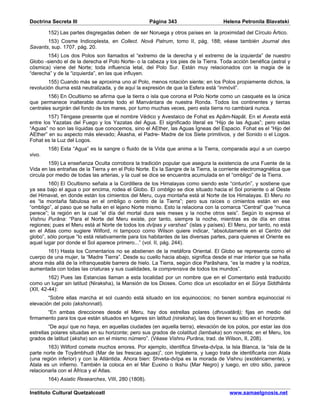Doctrina Secreta III                                 Página 343                     Helena Petronila Blavatski

        152) Las partes disgregadas deben de ser Noruega y otros países en la proximidad del Círculo Ártico.
       153) Cosme Indicoplesta, en Collect. Novâ Patrum, tomo II, pág. 188; véase también Journal des
Savants, sup. 1707, pág. 20.
       154) Los dos Polos son llamados el “extremo de la derecha y el extremo de la izquierda” de nuestro
Globo -siendo el de la derecha el Polo Norte- o la cabeza y los pies de la Tierra. Toda acción benéfica (astral y
cósmica) viene del Norte; toda influencia letal, del Polo Sur. Están muy relacionados con la magia de la
“derecha” y de la “izquierda”, en las que influyen.
        155) Cuando más se aproxima uno al Polo, menos rotación siente; en los Polos propiamente dichos, la
revolución diurna está neutralizada, y de aquí la expresión de que la Esfera está “inmóvil”.
        156) En Ocultismo se afirma que la tierra o isla que corona el Polo Norte como un casquete es la única
que permanece inalterable durante todo el Manvántara de nuestra Ronda. Todos los continentes y tierras
centrales surgirán del fondo de los mares, por turno muchas veces, pero esta tierra no cambiará nunca.
        157) Téngase presente que el nombre Védico y Avestaico de Fohat es Apâm-Napât. En el Avesta está
entre los Yazatas del Fuego y los Yazatas del Agua. El significado literal es “Hijo de las Aguas”; pero estas
“Aguas” no son las líquidas que conocemos, sino el AEther, las Aguas Ígneas del Espacio. Fohat es el “Hijo del
AEther” en su aspecto más elevado; Âkasha, el Padre- Madre de los Siete primitivos, y del Sonido o el Logos.
Fohat es la Luz del Logos.
        158) Esta “Agua” es la sangre o fluido de la Vida que anima a la Tierra, comparada aquí a un cuerpo
vivo.
         159) La enseñanza Oculta corrobora la tradición popular que asegura la existencia de una Fuente de la
Vida en las entrañas de la Tierra y en el Polo Norte. Es la Sangre de la Tierra, la corriente electromagnética que
circula por medio de todas las arterias, y la cual se dice se encuentra acumulada en el “ombligo” de la Tierra.
        160) El Ocultismo señala a la Cordillera de los Himalayas como siendo este “cinturón”, y sostiene que
ya sea bajo el agua o por encima, rodea el Globo. El ombligo se dice situado hacia el Sol poniente o al Oeste
del Himavat, en donde están los cimientos del Meru, cuya montaña está al Norte de los Himalayas. El Meru no
es “la montaña fabulosa en el ombligo o centro de la Tierra”; pero sus raíces o cimientos están en ese
“ombligo”, al paso que se halla en el lejano Norte mismo. Esto la relaciona con la comarca “Central” que “nunca
perece”; la región en la cual “el día del mortal dura seis meses y la noche otros seis”. Según lo expresa el
Vishnu Purâna: “Para el Norte del Meru existe, por tanto, siempre la noche, mientras es de día en otras
regiones; pues el Meru está al Norte de todos los dvîpas y varshas” (islas y países). El Meru, por tanto, no está
en el Atlas como sugiere Wilford, ni tampoco como Wilson quiere indicar, “absolutamente en el Centro del
globo”, sólo porque “lo está relativamente para los habitantes de las diversas partes, para quienes el Oriente es
aquel lugar por donde el Sol aparece primero...” (vol. II, pág. 244).
       161) Hasta los Comentarios no se abstienen de la metáfora Oriental. El Globo se representa como el
cuerpo de una mujer, la “Madre Tierra”. Desde su cuello hacia abajo, significa desde el mar interior que se halla
ahora más allá de la infranqueable barrera de hielo. La Tierra, según dice Parâshara, “es la madre y la nodriza,
aumentada con todas las criaturas y sus cualidades, la comprensiva de todos los mundos”.
         162) Pues las Estancias llaman a esta localidad por un nombre que en el Comentario está traducido
como un lugar sin latitud (Niraksha), la Mansión de los Dioses. Como dice un escoliador en el Sûrya Siddhânta
(XII, 42-44):
        “Sobre ellas marcha el sol cuando está situado en los equinoccios; no tienen sombra equinoccial ni
elevación del polo (akshonnati).
       “En ambas direcciones desde el Meru, hay dos estrellas polares (dhruvatârâ); fijas en medio del
firmamento para los que están situados en lugares sin latitud (niraksha), las dos tienen su sitio en el horizonte.
         “De aquí que no haya, en aquellas ciudades (en aquella tierra), elevación de los polos, por estar las dos
estrellas polares situadas en su horizonte; pero sus grados de colatitud (lambaka) son noventa; en el Meru, los
grados de latitud (aksha) son en el mismo número”. (Véase Vishnu Purâna, trad. de Wilson, II, 208).
        163) Wilford comete muchos errores. Por ejemplo, identifica Shveta-dvîpa, la Isla Blanca, la “isla de la
parte norte de Toyâmbhudi (Mar de las frescas aguas)”, con Inglaterra, y luego trata de identificarla con Atala
(una región inferior) y con la Atlántida. Ahora bien: Shveta-dvîpa es la morada de Vishnu (exotéricamente), y
Atala es un infierno. También la coloca en el Mar Euxino o Ikshu (Mar Negro) y luego, en otro sitio, parece
relacionarla con el África y el Atlas.
        164) Asiatic Researches, VIII, 280 (1808).

Instituto Cultural Quetzalcoatl                                                        www.samaelgnosis.net
 