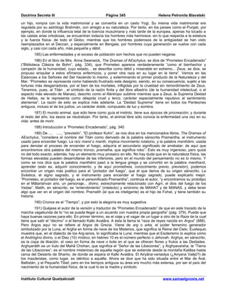 Doctrina Secreta III                                Página 345                       Helena Petronila Blavatski

un hijo, rompía con la vida matrimonial y se convertía en un casto Yogi. Su misma vida matrimonial era
regulada por su astrólogo Brahmán, con arreglo a su naturaleza. Por tanto, en los países como el Punjab, por
ejemplo, en donde la influencia letal de la licencia musulmana y más tarde de la europea, apenas ha tocado a
las castas arias ortodoxas, se encuentran todavía los hombres más hermosos -en lo que respecta a la estatura
y la fuerza física- de todo el Globo; mientras que los hombres poderosos de la antigüedad se han visto
reemplazados en el Deccan, y especialmente en Bengala, por hombres cuya generación se vuelve con cada
siglo, y casi con cada año, más pequeña y débil.
        185) Las enfermedades y el exceso de población son hechos que no pueden negarse.
         186) En el libro de Mrs. Anna Swanwick, The Dramas of AEschylus, se dice de “Prometeo Encadenado”
(“Biblioteca Clásica de Bohn”, pág. 334), que Prometeo aparece verdaderamente “como el bienhechor y
campeón de la humanidad, cuyo estado... se describe como débil y miserable en extremo... Zeus, se dice, se
propuso aniquilar a estos efímeros enfermizos, y poner otra raza en su lugar en la tierra”. Vemos en las
Estancias a los Señores del Ser haciendo lo mismo, y exterminando el primer producto de la Naturaleza y del
Mar. “Prometeo se representa como habiendo frustrado este designio, siendo, en su consecuencia, sujeto a las
torturas más desgarradoras, por el bien de los mortales, infligidas por la crueldad sin remordimiento de Zeus.
Tenemos, pues, al Titán , el símbolo de la razón finita y del libre albedrío (de la humanidad intelectual, o el
aspecto más elevado de Manas), descrito como el filántropo sublime mientras que a Zeus, la Suprema Deidad
de Hellas, se le representa como déspota cruel y terco, carácter especialmente repulsivo al sentimiento
ateniense”. La razón de esto se explica más adelante. La “Deidad Suprema” tiene en todos los Panteones
antiguos, incluso el de los judíos, un carácter doble, compuesto de luz y sombra.
        187) El mundo animal, que sólo tiene como guía el instinto, tiene sus épocas de procreación; y durante
el resto del año, los sexos se neutralizan. Por tanto, el animal libre sólo conoce la enfermedad una vez en su
vida: antes de morir.
        188) Introducción a “Prometeo Encadenado”, pág. 340.
          189) De .... ....., “previsión”. “El profesor Kuhn”, se nos dice en los mencionados libros, The Dramas of
AEschylus, “considera el nombre del Titán como derivado de la palabra sánscrita Pramantha, el instrumento
usado para encender fuego. La raíz mand o manth, implica movimiento rotatorio, y la palabra manthâmi, usada
para denotar el proceso de encender el fuego, adquiría el secundario significado de arrebatar; de aquí que
encontremos otra palabra del mismo tronco, pramatha, que significa robo”. Esto es muy ingenioso, pero quizá
no del todo exacto; además, hay un elemento muy prosaico en ello. No hay duda que en la naturaleza física, las
formas elevadas pueden desarrollarse de las inferiores, pero en el mundo del pensamiento no es lo mismo. Y
como se nos dice que la palabra manthâmi pasó a la lengua griega y se convirtió en la palabra manthanô,
aprender (esto es, adquirir conocimiento, y de aquí prometheia, conocimiento previo, previsión), podemos
encontrar un origen más poético para el “portador del fuego”, que el que deriva de su origen sánscrito. La
Svástica, el signo sagrado, y el instrumento para encender el fuego sagrado, puede explicarlo mejor.
“Prometeo, el portador del fuego, es el personificado Pramantha”, continúa el autor, “y encontramos su prototipo
en el Mâtarishvan ario, un personaje... divino, estrechamente relacionado con Agni, el dios del fuego de los
Vedas”. Matih, en sánscrito, es “entendimiento” (intelecto) y sinónimo de MAHAT y de MANAS, y debe tener
algo que ver en el origen del nombre; Pramatih (el que es inteligente) es el hijo de Fohat, y tiene también su
historia.
        190) Cronos es el “Tiempo”, y por esto la alegoría es muy sugestiva.
        191) Quéjase el autor de la versión y traductor de “Prometeo Encadenado” de que en este trazado de la
marcha vagabunda de Io “no se pueda llegar a un acuerdo con nuestra propia geografía” (pág. 379). Puede que
haya buenas razones para ello. En primer término, es el viaje y el vagar de un lugar a otro de la Raza de la cual
tiene que salir el “décimo” o el llamado Kalki Avatâra. A ésta la llama la “raza de reyes nacida en Argos” (888).
Pero Argos aquí no se refiere al Argos de Grecia. Viene de arg o arka, el poder femenino generador
simbolizado por la Luna, el Argha en forma de nave de los Misterios, que significa la Reina del Cielo. Eustaquio
muestra que, en el dialecto de los Arg-ianos, Io significaba la Luna; mientras que el Esoterismo lo explica como
el Andrógino divino, o el Diez (10) místico; en hebreo 10 es el número perfecto o Jehovah. Arghya, en sánscrito,
es la copa de libación, el vaso en forma de nave o bote en el que se ofrecen flores y frutos a las Deidades.
Arghyanâth es un tíulo del Mahâ Chohan, que significa el “Señor de las Libaciones”, y Arghyavarsha, la “Tierra
de las Libaciones”; es el nombre misterioso de aquella región que se extiende desde la montaña Kailâsa hasta
cerca del Desierto de Shamo, de donde se espera el Kalki Avatâra. El Airyâna-varsedya (¿Airyana Vaêjó?) de
los mazdeístas, como lugar, es idéntico a aquélla. Ahora se dice que ha sido situada entre el Mar de Aral,
Baltistán, y el Pequeño Tibet; pero en los tiempos antiguos su área era mucho más extensa, por ser el país del
nacimiento de la humanidad física, de la cual lo es la madre y símbolo.


Instituto Cultural Quetzalcoatl                                                         www.samaelgnosis.net
 