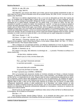 Doctrina Secreta III                                                  Página 346          Helena Petronila Blavatski

        192) Ob. cit., pág. 385, nota.
        193) Vol. I, págs. 569-570.
         194) Alejandro, que conocía más Attock que la India, pues él nunca penetró propiamente en ésta, no
debió dejar de oír que al Indus lo llamaban cerca de sus propias fuentes, Nil y Nilâ. El error, si es que lo hay, se
explica, pues, fácilmente.
        195) Que Io es idéntica alegóricamente a Isis y a la Luna se demuestra por tener ella “cuernos de
vaca”. Es innegable que la alegoría llegó a Grecia de la India, en donde Vâch, la “Vaca melodiosa” del Rig
Veda, “de la cual se produjo la humanidad” (Bhâgavata Purâna), es presentada en el Aitareya Brâhmana como
perseguida por su padre Brahmâ, impulsado por una pasión ilícita, y la cambió en Gamo. De aquí que,
rehusando Io acceder a la pasión de Júpiter, fue revestida con “cuernos”. La Vaca era en todos los países el
símbolo del poder generador pasivo de la naturaleza, Isis, Vâch, Venus - la madre del prolífico Dios del Amor,
Cupido; pero al mismo tiempo el del Logos, cuyo símbolo, entre los egipcios y los indios, fue el Toro, como lo
atestiguan el Buey Apis y los Toros Indos de los templos más antiguos. En la Filosofía Esotérica, la Vaca es el
símbolo de la Naturaleza Creadora, y el toro (su ternera) el Espíritu que la vivifica o el “Espíritu Santo”, como lo
indica el Dr. Kenealy. De aquí el símbolo de los cuernos. Estos eran también sagrados entre los judíos, quienes
colocaban en el altar cuernos de madera de Setin, y los criminales que los cogían aseguraban su salvación.
        196) Tuscul. Quaest, I, II, 20.
        197) Strom., I, II; Oper., I, 467, Ed. de Potter.
        198) Herodoto y Pausanias suponían que la causa de la condena fue que Esquilo, adoptando la
teogonía de los egipcios, hacía a Diana hija de Ceres y no de Latona. (Véase AElian, Var. Hist., I, V, XVIII, I,
433, edición Gronov). Pero Esquilo estaba iniciado.
        199) La Sabasia era una festividad periódica, con Misterios establecidos en honor de algunos Dioses,
una variante de los Misterios de Mithra. Toda la evolución de las Razas se ejecutaba en estos Misterios.
        200) Mrs. A. Swanwick, ob. cit.
       201) Véase la nota (pág. 395) referente a la etimología de ..... o previsión. Prometeo la confiesa en el
drama cuando dice:
                  Oh éter divino, voladores vientos...
                Mirad lo que yo un dios, de otros dioses sufro.
                .......................................................................
                Pero, ¿qué digo? Claramente adivinaba
                Lo que tiene que suceder ...............................
                                                             Conviene ahora
                Esta suerte fatal sufrir constante
                Ya que la ley del Hado es invencible... (105)
        El “Hado” representa aquí a KARMA, o NÉMESIS.
         202) La humanidad está claramente dividida en hombres animados por Dioses y criaturas humanas
inferiores. La diferencia intelectual entre las naciones arias y otras civilizadas, y los salvajes como los isleños
del Mar del Sur, es inexplicable de otro modo. Ninguna clase de cultura ni generaciones preparatorias en medio
de la civilización, podrían elevar tales ejemplares humanos como los bosquimanos, los veddhas de Ceilán y
algunas tribus africanas al mismo nivel intelectual que los arios, los semitas y los llamados turanios. La “Chispa
Sagrada” falta en ellos; y ellos son las únicas razas inferiores en el Globo que, por fortuna, se están ahora
extinguiendo rápidamente, gracias al sabio ajustamiento de la Naturaleza, que trabaja siempre en esta
dirección. En verdad, la especie humana es “de una sangre”, pero no de la misma esencia. Nosotros somos las
plantas de la Naturaleza de desarrollo artificialmente acelerado en invernaderos, y tenemos en nosotros una
chispa que en ellos es latente.
       203) El punto de vista filosófico de las metafísicas indias coloca la Raíz del Mal en la diferenciación de
lo Homogéneo, de la Unidad en la Pluralidad.
        204) Sap., I, 13.
        205) Gautama Buddha, llamado Shâkya Thüb-pa, es el veintisiete del último grupo, pues la mayor
parte de estos Buddhas pertenecen a las Dinastías Divinas que instruyeron a la humanidad.

Instituto Cultural Quetzalcoatl                                                             www.samaelgnosis.net
 