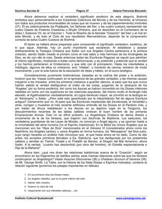 Doctrina Secreta III                                     Página 37          Helena Petronila Blavatski

        Ahora debemos explicar el verdadero significado esotérico de esta alegoría. Brahmâ
simboliza aquí personalmente a los Creadores Colectivos del Mundo y de los Hombres, al Universo
con todos sus productos innumerables de cosas que se mueven y de las (aparentemente) inmóviles
(37). Él es colectivamente los Prajâpatis, los Señores del Ser; y los cuatro cuerpos representan las
cuatro Clases de Poderes Creadores o Dhyân Chohans, que se describen en el Comentario de la
sloka I, Estancia VII, en el Volumen I. Toda la filosofía de la llamada “Creación” del bien y el mal en
este Mundo, y de todo el Ciclo de sus resultados Manvantáricos, depende de la comprensión
correcta de estos Cuatro Cuerpos de Brahmâ.
        El lector se hallará ahora preparado para comprender el significado verdadero, esotérico, de
lo que sigue. Además, hay un punto importante que esclarecer. Al establecer y aceptar
arbitrariamente la Teología Cristiana que Satán con sus Ángeles Caídos pertenecía a la primera
creación, siendo Satán creado el primero como el más sabio y más hermoso de los Arcángeles de
Dios, se dio con ello la nota. Desde entonces todas las Escrituras Paganas se reputó que admitían
el mismo significado, mostrando a todas como demoníacas; y se pretendió y pretende que la verdad
y los hechos pertenecen al Cristianismo, y que sólo con él principiaron. Hasta los orientalistas y
mitólogos, algunos de ellos no cristianos, sino “infieles”, u hombres de ciencia, entraron de modo
inconsciente, y por la sola fuerza de la asociación de ideas y hábito, en el surco teológico.
        Consideraciones puramente brahmánicas, basadas en la codicia del poder y la ambición,
hicieron que las masas continuasen en la ignorancia de las grandes verdades; y las mismas causas
indujeron a los Iniciados entre los primeros cristianos a guardar silencio, al paso que los que nunca
habían sabido la verdad desfiguraron el orden de las cosas, juzgando de la Jerarquía de los
“Ángeles” por su forma exotérica. Así como los Asuras se habían convertido en los Dioses inferiores
rebeldes en lucha con los superiores en las creencias populares, del mismo modo el Arcángel más
elevado, el Agathodaemon verdaderamente, el Logos benévolo mayor, se convirtió en la teología en
el “Adversario” o Satán. ¿Pero está esto garantizado por la interpretación fiel de alguna Escritura
antigua? Ciertamente que no. Al paso que las Escrituras mazdeístas del Zendavesta, el Vendidâd y
otras, corrigen y muestran el más reciente artificioso embrollo de los Dioses en el Panteón indo, y
por medio de Ahura restablecen a los Asuras en su legítimo lugar en la Teogonía, los
descubrimientos recientes de las tablas caldeas vindican el buen nombre de las primeras
Emanaciones divinas. Esto no es difícil probarlo. La Angelología Cristiana se deriva directa y
únicamente de la de los fariseos, que trajeron sus doctrinas de Babilonia. Los saduceos, los
verdaderos guardianes de las Leyes de Moisés, no conocían a Ángel alguno, y se oponían hasta a
la inmortalidad del alma humana (no el Espíritu impersonal). En la Biblia los únicos Ángeles que se
mencionan son los “Hijos de Dios” mencionados en el Génesis VI (considerados ahora como los
Nephilims, los Ángeles caídos), y varios Ángeles en forma humana, los “Mensajeros” del Dios judío,
cuyo rango necesita un análisis más minucioso que el que hasta ahora se ha dado. Como se dijo
antes, los accadios primitivos llamaban a Ea, Sabiduría, que fue desfigurada por los posteriores
caldeos y semitas en Tiamat, Tisalat y el Thalatth de Beroso, el Dragón del Mar femenino, ahora
Satán. A la verdad, “¡cuánto has descendido (por obra del hombre), oh Estrella resplandeciente e
Hija de la Mañana!”
       Ahora bien; ¿qué nos dicen las relaciones babilónicas acerca de la “Creación”, según se
encontraron en los fragmentos de ladrillos asirios; esas mismas relaciones sobre las que los fariseos
construyeron su Angeología? Véase Assyrian Discoveries (38) y Chaldean Account of Genesis (39),
de Mr. George Smith. La Tabla, con la historia de los Siete Dioses o Espíritus malvados, contiene la
relación siguiente (ponemos los pasajes importantes en itálicas):


       1. En los primeros días los Dioses malos,
       2. los ángeles rebeldes, que en la parte inferior del cielo
       3. habían sido creados,
       4. hicieron su obra de mal
       5. maquinando con sus malvadas cabezas..., etc.


Instituto Cultural Quetzalcoatl                                               www.samaelgnosis.net
 