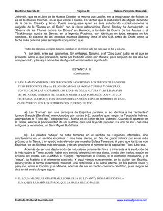 Doctrina Secreta III                                   Página 39                         Helena Petronila Blavatski

Jehovah, que es el Jefe de la Hueste Celeste -lo mismo que Lucifer, en la imaginación de Milton, lo
es de la Hueste Infernal-, es el que vence a Satán. Es verdad que la naturaleza de Miguel depende
de la de su Creador y Amo. Puede averiguarse quién es éste estudiando cuidadosamente la
alegoría de la “Guerra en el Cielo”, con la clave astronómica. Como Bentley ha demostrado, la
“Guerra de los Titanes contra los Dioses” en Hesiodo, y también la Guerra de los Asuras o el
Târakâmaya, contra los Devas, en la leyenda Puránica, son idénticas en todo, excepto en los
nombres. El aspecto de las estrellas muestra (Bentley toma el año 945 antes de Cristo como la
fecha más próxima para semejante conjunción) que:


       Todos los planetas, excepto Saturno, estaban en el mismo lado del cielo que el Sol y la Luna.
      Y por tanto, eran sus oponentes. Sin embargo, Saturno, o el “Dios-Luna” judío, es el que se
presenta como el que prevalece, tanto por Hesiodo como por Moisés; pero ninguno de los dos fue
comprendido, y he aquí cómo fue desfigurado el verdadero significado.


                                                   ESTANCIA II
                                                    (Continuación)


8 LAS LLAMAS VINIERON. LOS FUEGOS CON LAS CHISPAS; LOS FUEGOS DE LA NOCHE
  Y LOS FUEGOS DEL DÍA (a). ELLOS SECARON LAS AGUAS TURBIAS Y OBSCURAS.
  CON SU CALOR LAS AGOTARON. LOS LHAS (40) DE LA ALTURA Y LOS LHAMAVIN
  (41) DE ABAJO, VINIERON (b). HICIERON MORIR A LAS FORMAS DE DOS Y DE CUA-
 TRO CARAS. LUCHARON CON LOS HOMBRES-CABRÍOS, CON LOS HOMBRES DE CABE-
 ZA DE PERRO Y CON LOS HOMBRES CON CUERPOS DE PEZ.


        a) Las “Llamas” son una Jerarquía de Espíritus paralela, si no idéntica a los “ardientes”
ígneos Saraph (Serafines) mencionados por Isaías (42), aquellos que, según la Teogonía hebrea,
acompañan al “Trono del Todopoderoso”. Melha es el Señor de las “Llamas”. Cuando él aparece en
la Tierra, asume la personalidad de un Buddha, dice una leyenda popular. Es uno de los Lhas más
antiguos y venerados, un San Miguel Buddhista.


        b) La palabra “Abajo” no debe tomarse en el sentido de Regiones Infernales, sino
simplemente en un sentido espiritual o más bien etéreo, un Ser de grado inferior por estar más
próximo a la Tierra, o un grado más elevado que nuestra Esfera Terrestre; al paso que los Lhas son
Espíritus de las Esferas más elevadas, y de ahí proviene el nombre de la capital del Tibet, Lha-ssa.
        Además de ser una declaración de naturaleza puramente física e inherente a la evolución de
la vida sobre la Tierra, puede haber otro sentido alegórico en esa sloka, o más bien varios, según se
enseña en efecto. Las LLAMAS o “Fuegos” representan el Espíritu o el elemento masculino, y el
“Agua”, la Materia o el elemento contrario. Y aquí vemos nuevamente, en la acción del Espíritu,
destruyendo la forma puramente material, una referencia a la lucha eterna, en los planos físico y
psíquico, entre el Espíritu y la Materia, además de ser un hecho cósmico científico, pues según se
dice en el versículo que sigue:


9 EL AGUA MADRE, EL GRAN MAR, LLORÓ. ELLA SE LEVANTÓ, DESAPARECIÓ EN LA
  LUNA, QUE LA HABÍA ELEVADO, QUE LA HABÍA HECHO NACER.




Instituto Cultural Quetzalcoatl                                                             www.samaelgnosis.net
 