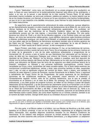 Doctrina Secreta III                                  Página 4                       Helena Petronila Blavatski

        Fueron “destruidos”, como raza, por transfusión en su propia progenie (por exudación); es
decir, la Raza sin sexo reencarnó en la (potencialmente) bisexual; esta última en los andróginos, y
estos, a su vez, en la sexual, o sea período de la más reciente Tercera Raza. Si las tablas
estuviesen menos mutiladas, se vería que contienen, palabra por palabra, la misma relación que se
da en los Anales Arcaicos y en Hermes, al menos en lo que concierne a los hechos fundamentales,
ya que no en lo que respecta a los detalles minuciosos; pues Hermes ha sido bastante desfigurado
por malas traducciones.
        Es segurísimo que lo aparentemente sobrenatural de estas enseñanzas, aunque alegórico,
es tan diametralmente opuesto a la letra muerta de las declaraciones de la Biblia (6), así como a las
últimas hipótesis de la Ciencia, que despertará refutaciones apasionadas. Los ocultistas, sin
embargo, saben que las tradiciones de la Filosofía Esotérica deben ser las verdaderas,
sencillamente porque son las más lógicas, y reconcilian todas las dificultades. Por otra parte,
tenemos los Libros de Thoth y el Libro de los Muertos egipcios, y los Purânas indos con sus siete
Manus, así como las narraciones caldeo-asirias, cuyos ladrillos mencionan siete Hombres primitivos
o Adanes, pudiéndose averiguar, por medio de la Kabalah, el verdadero significado de este nombre.
Los que saben algo de los Misterios de Samotracia recordarán también que el nombre genérico de
los Kabiri era los “Santos Fuegos”, que crearon en siete localidades de la isla de Electria o
Samotracia, al “Kabir nacido de la Santa Lemnos”, la isla consagrada a Vulcano.
        Según Píndaro, este Kabir, cuyo nombre era Adamas (7), fue, en las tradiciones de Lemnos,
el tipo del hombre primitivo nacido del seno de la Tierra. Era el arquetipo de los primeros machos en
el orden de la generación y uno de los siete autóctonos antecesores o progenitores de la
Humanidad (8). Si unimos a esto el hecho de que Samotracia fue colonizada por los fenicios, y
antes de ellos por los misteriosos Pelasgos que vinieron de Oriente; si recordamos también la
identidad de los Dioses del “Misterio” de los fenicios, caldeos e israelitas, será fácil descubrir de
dónde vino la confusa relación del Diluvio de Noé. Últimamente se ha visto que es innegable que los
judíos, que obtuvieron de Moisés (que las tenía de los egipcios) sus ideas primitivas acerca de la
creación, compilaron su Génesis y sus primeras tradiciones cosmogónicas, cuando fueron
recopiladas por Ezra y otros, tomándolas del relato accadio-caldeo. Por lo tanto basta examinar las
inscripciones cuneiformes babilónicas, asirias y otras, para encontrar también en ellas, esparcidas
aquí y allá, no sólo el significado original del nombre de Adam, Admi o Adami, sino también la
creación de siete Adanes o raíces de Hombres, nacidos físicamente de la Madre Tierra, y espiritual
o astralmente del Fuego Divino de los Progenitores. No podía esperarse de los asiriólogos,
ignorantes de las enseñanzas esotéricas, que prestasen mayor atención al misterioso y
constantemente repetido número siete de los cilindros babilónicos, que la que le prestan al
encontrarlos en el Génesis y en el resto de la Biblia. Sin embargo, los números de los espíritus
antecesores, y sus siete grupos de progenie humana, se hallan en los cilindros a pesar del estado
deteriorado de los fragmentos, y se les encuentra tan claramente como en el Pymander y en el Libro
del Misterio Oculto e la Kabalah. En el último Adam Kadmon es el Árbol Sephirothal, como también
es el “Árbol del Conocimiento del Bien y del Mal”. Y este Árbol, dice el versículo 32, “tiene a su
alrededor siete columnas” o palacios de los siete Ángeles creadores, operando en las Esferas de los
siete Planetas sobre nuestro Globo. Así como Adam Kadmon es un nombre colectivo, también lo es
el nombre de Adán hombre. George Smith dice en su Chaldean Account of Genesis:


        La palabra Adán, aplicada en esas leyendas al primer ser humano, no es evidentemente un nombre propio, sino
que sólo se usa como un término que significa la Humanidad. Adam aparece como nombre propio en el Génesis, pero
seguramente en algunos pasajes sólo se emplea en el mismo sentido que la palabra asiria (9).


       Por otra parte, ni el Diluvio caldeo ni el bíblico, con sus fábulas de Nisuthros y de Noé, están
basados en el Diluvio universal, ni aun en los de los Atlantes, registrados en la alegoría inda del
Manu Vaivasvata. Son aquéllos alegorías exotéricas basadas en los Misterios Esotéricos de
Samotracia. Si los caldeos más antiguos conocían la verdad esotérica, oculta en las leyendas
puránicas, las otras naciones sólo conocían el Misterio Samotracio, y lo alegorizaban. Lo adaptaron

Instituto Cultural Quetzalcoatl                                                         www.samaelgnosis.net
 