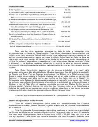 Doctrina Secreta III                                                                Página 43                               Helena Petronila Blavatski

El Kali Yuga tiene ...................................................................................                  432.000
El total de estos cuatro Yugas constituye un Mahâ Yuga .........................                                      4.320.000
Setenta y uno de estos Mahâ Yugas forman el período del reinado de un
   Manu ..................................................................................................          306.720.000
El reinado de catorce Manus comprende la duración de 994 Mahâ Yugas,
  igual a ................................................................................................        4.294.080.000
Añádanse los Sandhis, esto es, los intervalos entre el reinado de cada
   Manu, los cuales equivalen a seis Mahâ Yugas, igual a ......................                                      25.920.000
El total de estos reinos e interregnos de catorce Manus es de 1.000
   Mahâ Yugas que constituyen un Kalpa, esto es, un Día de Brahmâ.....                                            4.320.000.000
Como la noche de Brahmâ tiene igual duración, un Día y una Noche de
   Brahmâ contienen ..............................................................................                8.640.000.000
360 de tales Días y Noches de Brahmâ hacen un Año de Brahmâ,
   igual a ................................................................................................   3.110.400.000.000
100 Años semejantes constituyen todo el período de la Edad de
 Brahmâ, esto es, el Mahâ Kalpa ......................................................... 311.040.000.000.000


        Éstas son las cifras exotéricas aceptadas en toda la India, y concuerdan muy
aproximadamente con las de las Obras Secretas. Estas últimas, sin embargo, las amplían con una
división en un cierto número de Ciclos Esotéricos que no se hallan mencionados en ninguno de los
escritos populares brahmánicos, uno de los cuales, la división de los Yugas en Ciclos de Raza, se
cita en otra parte como ejemplo. Lo demás, en su detalle, no se ha dado jamás, naturalmente, al
público. Sin embargo, esos ciclos son conocidos de todos los brahmanes “Dos veces nacidos” (Dvija
o Iniciados), y los Purânas, contienen referencias a algunos de ellos en términos velados,
circunstancia que ningún orientalista positivista ha tratado jamás de poner en claro, ni podría aunque
quisiera.
        Estos Ciclos Astronómicos sagrados son de inmensa antigüedad, y la mayor parte
pertenecen, como ya se dijo, a los cálculos de Nârada y Asuramaya. Este último tiene la reputación
de Gigante y de Brujo. Pero los Gigantes antediluvianos (los Gibborin de la Biblia) no eran todos
Brujos o malos, como quisiera la Teología cristiana, que ve en cada ocultista un servidor del
Demonio; ni tampoco eran ellos peores que muchos de los “fieles hijos de la Iglesia”. Un
Torquemada y una Catalina de Médicis causaron ciertamente más daño en su tiempo y en nombre
de su Señor que cualquier Gigante Atlante o Semidiós de la antigüedad, ya se llamen Cíclopes o
Medusa, o bien el Titán órfico, el monstruo anguipedal conocido por Efialtes. En los tiempos
antiguos existían “gigantes” buenos, así como hoy hay “pigmeos malos; y los Râkashasas y
Yakshas de Landâ no son peores que nuestros modernos dinamiteros y que ciertos generales
cristianos y civilizados, durante las guerras modernas. No son tampoco mitos.


            El que quiera reírse de Briareo o de Orión debe abstenerse de ir y hasta de hablar de Karnac o Stonehenge.


observa en algún lado un escritor moderno.
       Como los números brahmánicos dados antes son aproximadamente los cómputos
fundamentales de nuestro Sistema Esotérico, rogamos al lector que los conserve cuidadosamente
en su memoria.
       En la Encyclopoedia Britannica vemos, como última palabra de la ciencia, que la antigüedad
del hombre se admite que se extiende solamente sobre “decenas de miles de años”. Es evidente
que como estos números pueden hacerse fluctuar entre 10.000 y 100.000, dicen muy poco, si es
que algo significan, y sólo hacen más densa la obscuridad que rodea la cuestión. Además, nada

Instituto Cultural Quetzalcoatl                                                                                                   www.samaelgnosis.net
 