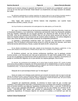 Doctrina Secreta III                                    Página 44                         Helena Petronila Blavatski

importa que la ciencia coloque la aparición del hombre en el “acarreo pre o postglacial”, puesto que
a la vez se nos dice que la llamada “Edad Glacial” es simplemente una larga sucesión de edades,
las cuales


       Se esfumaron gradualmente sin cambios repentinos de ninguna clase en lo que se llama el período reciente o
humano... habiendo sido la regla, desde el principio del tiempo, la superposición de los períodos geológicos (54).


        Esta “regla” sólo conduce al informe todavía más enigmático, aun cuando fuese
estrictamente científico y exacto, de que:

        Aun hoy el hombre es contemporáneo de la edad glacial en los valles alpinos y en Finmark (55).


        Así, pues, si no hubiese sido por las lecciones enseñadas por la Doctrina Secreta y hasta por
el Hinduismo Exotérico y sus tradiciones, hubiéramos permanecido hasta hoy fluctuando perplejos
entre las “Edades” indefinidas de una escuela científica, las “decenas de miles” de años de otra, y
los 6.000 años de los intérpretes de la Biblia. Ésta es una de las varias razones por las que, con
todos los respetos debidos a las conclusiones de nuestros sabios modernos, nos vemos obligados a
hacer caso omiso de ellos en todas estas cuestiones de antigüedad prehistórica.
        La geología y antropología modernas están, por supuesto, en desacuerdo con nuestras
opiniones. Pero el Ocultismo encontrará tantas armas en contra de estas dos ciencias, como tiene
contra las teorías astronómicas y físicas, a pesar del aserto de Mr. Laing de que:


         En los cálculos (cronológicos) de esta clase, respecto de las formaciones más antiguas y posteriores, no hay
teorías; están basados en hechos positivos, limitados sólo por algún error (?) posible en ambos casos (56).


       El Ocultismo probará, con las mismas confesiones científicas, que la geología comete
muchos errores, y con frecuencia aún más que la astronomía. En este mismo pasaje de Mr. Laing,
en que da a la geología la preeminencia sobre la astronomía en cuanto a exactitud, encontramos un
pasaje en contradicción flagrante con lo que admiten los mejores geólogos. Dice el autor:


         En resumen, las conclusiones de la geología, por lo menos hasta el período siluriano (57), cuando el estado
actual de las cosas se hallaba ya inaugurado, son hechos aproximados (así es verdaderamente) y no teorías, al paso que
las conclusiones astronómicas son teorías basadas en datos tan inseguros, que mientras en algunos casos dan resultados
increíblemente cortos... en otros los dan inadmisiblemente largos (58).


        Después de lo cual aconseja al lector que “lo más seguro”


          Parece ser aceptar que la Geología prueba realmente que la duración del presente orden de cosas ha sido algo
más de 100 millones de años, y que la Astronomía asigna un tiempo enorme aunque desconocido, más allá en el pasado,
así como en el futuro, para el nacimiento, desarrollo, madurez, decadencia y muerte del sistema solar, del cual es nuestra
tierra un pequeño planeta que está pasando ahora por la fase habitable (59)


       Juzgando por experiencias pasadas, no tenemos la menor duda de que, al tener que
contestar a “las pretensiones absurdas y anticientíficas de la cronología Aria exotérica (y Esotérica)”,
tanto el hombre científico que daba los “resultados increíblemente cortos”, o sea sólo 15.000.000 de
años, como el que “asignaba 600.000.000”, juntamente con los que aceptan los números de Mr.
Huxley: 1.000.000.000 (60) “desde que principió la sedimentación en Europa”, serían todos
igualmente dogmáticos. Ni tampoco dejarían de recordar al ocultista y al brahmán que sólo los


Instituto Cultural Quetzalcoatl                                                              www.samaelgnosis.net
 