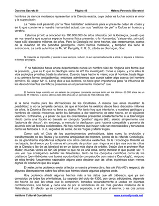 Doctrina Secreta III                                     Página 45                         Helena Petronila Blavatski

hombres de ciencia modernos representan a la Ciencia exacta, cuyo deber es luchar contra el error
y la superstición.
       La Tierra está pasando por la “fase habitable” solamente para el presente orden de cosas y
en lo que concierne a nuestra humanidad actual, con sus “vestidos de piel” y fósforo en huesos y
cerebro.
       Estamos pronto a conceder los 100.000.000 de años ofrecidos por la Geología, puesto que
se nos enseña que nuestra especie humana física presente, o la Humanidad Vaivasvata, principió
hace sólo dieciocho millones de años. Pero la Geología no tiene hechos que presentarnos acerca
de la duración de los períodos geológicos, como hemos mostrado, y tampoco los tiene la
astronomía. La carta auténtica de Mr. W. Pengelly, F. R. S., citada en otro lugar, dice:


         Al presente es imposible, y quizás lo sea siempre, reducir, ni aun aproximadamente a años, ni siquiera a milenios,
el tiempo geológico.


         Y no habiendo hasta ahora desenterrado nunca un hombre fósil de ninguna otra forma que
la presente, ¿qué es lo que la Geología sabe de él? Ha investigado zonas o capas, y con ellas la
vida zoológica primitiva, hasta la siluriana. Cuando haya hecho lo mismo con el hombre, hasta llegar
a su primera forma protoplásmica, entonces admitiremos que puede saber algo acerca del hombre
primitivo. Si, según Mr. S. Laing dice a sus lectores, no tiene gran importancia para “la influencia de
los descubrimientos científicos presentes en el pensamiento moderno” que

        El hombre haya existido en un estado de progreso constante aunque lento en los últimos 50.000 años de un
período de 15 millones, o en los últimos 500.000 años de un período de 150 millones (61).


sí la tiene mucha para las afirmaciones de los Ocultistas. A menos que estos muestren la
posibilidad, si no la completa certeza, de que el hombre ha existido desde hace dieciocho millones
de años, la Doctrina Secreta no llena su objeto. Por tanto hay que intentarlo, y nuestros geólogos y
hombres de ciencia modernos serán los llamados a dar testimonio de este hecho, en el siguiente
volumen. Entretanto, y a pesar de que los orientalistas presentan constantemente a la Cronología
Hindú como una ficción no basada en cómputo “positivo” alguno (62), siendo simplemente una
“jactancia de chicos”; sin embargo, a menudo la desfiguran para hacerla compatible y ponerla de
acuerdo con las teorías occidentales. No hay números que hayan sido tan manoseados y torturados
como los famosos 4, 3, 2, seguidos de ceros, de los Yugas y Mahâ Yugas.
        Como todo el Ciclo de los acontecimientos prehistóricos, tales como la evolución y
transformación de las Razas y la extrema antigüedad del hombre, pende de la referida Cronología,
es de grandísima importancia cotejarla con otros cálculos existentes. Si la Cronología Oriental es
rechazada, tendremos por lo menos el consuelo de probar que ninguna otra (ya sea con las cifras
de la Ciencia o las de las iglesias) es en un ápice más digna de crédito. Según dice el profesor Max
Müller, muchas veces es tan útil probar lo que no es una cosa, como mostrar lo que puede ser. Y
una vez que consigamos señalar las falsedades, tanto de los cómputos científicos como de los
cristianos (permitiéndoles una buena oportunidad de comparación con nuestra Cronología), ninguno
de ellos tendrá fundamento razonable alguno para declarar que las cifras esotéricas sean menos
dignas de confianza que las suyas.
      En este punto podemos enviar al lector a nuestra primera obra, Isis sin Velo (63), respecto de
algunas observaciones sobre las cifras que hemos citado algunas páginas atrás.
       Hoy podemos añadir algunos hechos más a los datos que allí dábamos, que ya son
conocidos de todos los orientalistas. Lo sagrado del ciclo de 4320, con ceros adicionales, depende
del hecho de que las cifras que lo componen, tomadas separadamente o unidas en diversas
combinaciones, son todas y cada una de por sí simbólicas de los más grandes misterios de la
Naturaleza. En efecto, ya se considere el 4 por separado, o el 3 por sí mismo, o los dos juntos

Instituto Cultural Quetzalcoatl                                                               www.samaelgnosis.net
 