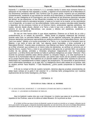 Doctrina Secreta III                                    Página 46                         Helena Petronila Blavatski

haciendo 7, o también los tres números 4, 3, 2, sumados dando 9, todos esos números tienen su
aplicación en las materias más sagradas y ocultas, y registran el funcionamiento de la Naturaleza en
sus fenómenos periódicos eternos. Son números que no yerran jamás, números que se presentan
constantemente, revelando al que estudia los secretos de la Naturaleza un Sistema verdaderamente
divino, un plan inteligente en la Cosmogonía, que se manifiesta en las divisiones cósmicas naturales
del tiempo, en las estaciones, en las influencias invisibles, en los fenómenos astronómicos, con su
acción y reacción sobre la naturaleza terrestre, y hasta en la moral; en la muerte, en los nacimientos
y en el desarrollo, en la salud y en las enfermedades. todos estos sucesos naturales están basados
y dependen de los procesos cíclicos en el Kosmos mismo, produciendo agentes periódicos, los
cuales, obrando desde afuera, afectan a la Tierra y todo lo que vive y alienta en ella, desde un
extremo al otro de cada Manvántara. Las causas y efectos son esotéricos, exotéricos y
endexotéricos, por decirlo así.
        En Isis sin Velo hemos dicho lo que ahora repetimos: Estamos en el fondo de un ciclo y
evidentemente en un estado de transición. Platón divide el progreso intelectual del Universo,
durante cada Ciclo, en períodos fértiles y estériles. En las regiones sublunares, las esferas de los
diversos elementos permanecen eternamente en perfecta armonía con la Naturaleza Divina, dice él,
“pero sus partes”, debido a la mucha proximidad a la Tierra y a su mezcla con lo terrestre (que es
Materia, y por tanto el reino del mal), “son algunas veces favorables, y otras contrarias a la
Naturaleza (Divina)”. Cuando esas circulaciones -que Eliphas Levi llama “corrientes de la luz astral”-
en el Éter universal, que contiene en sí mismo todos los elementos, se verifican en armonía con el
Espíritu Divino, nuestra Tierra, y todo lo que pertenece a ella goza de un período fértil. Los poderes
ocultos de las plantas, animales y minerales simpatizan mágicamente con las “naturalezas
superiores”, y el Alma Divina del hombre se halla en perfecta inteligencia con estas “inferiores”. Pero
durante los períodos estériles estas últimas pierden su simpatía mágica, y la vista espiritual de la
mayoría de la Humanidad está tan obscurecida, que pierde toda noción de los poderes superiores
de su propio Espíritu Divino. Nos hallamos en un período estéril; el siglo XVIII, durante el cual se ha
desbordado tan irresistiblemente la fiebre maligna del escepticismo, ha transmitido el descreimiento
como enfermedad hereditaria, en el siglo XIX. La inteligencia divina está velada en el hombre; sólo
su cerebro animal “hace filosofía”. Y sólo filosofando, ¿cómo puede comprender la “Doctrina del
Alma”?
       A fin de no romper el hilo de nuestra narración, daremos algunas pruebas sorprendentes de
estas leyes cíclicas en la parte II del volumen IV, y mientras tanto proseguiremos con nuestras
explicaciones de los Ciclos Geológicos y de Raza.


                                                    ESTANCIA III


                                   TENTATIVAS PARA CREAR AL HOMBRE


11 EL DESCENSO DEL DEMIURGO. 12 LOS DIOSES LUNARES RECIBEN LA ORDEN DE
    CREAR. 13 LOS DIOSES SUPERIORES SE NIEGAN.


       Aquí la tradición vuelve otra vez a ser Universal. Lo mismo que pasa en la primitiva versión
repetida en los Purânas, vese en la última el relato Mosaico. En la primera se dice:


          Él, el Señor (el Dios que tiene la forma de Brahmâ) cuando el mundo se convirtió en un océano, infiriendo que la
tierra yacía dentro de las aguas, y deseando levantarla (separarla), se creó otra forma. Así como en el Kalpa (Manvántara)
precedente había asumido la forma de una tortuga, del mismo modo tomó en éste la forma de una Verraco, etc. (2).




Instituto Cultural Quetzalcoatl                                                              www.samaelgnosis.net
 