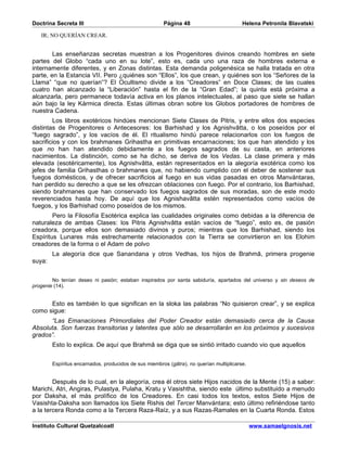 Doctrina Secreta III                                   Página 48                         Helena Petronila Blavatski

   IR; NO QUERÍAN CREAR.


        Las enseñanzas secretas muestran a los Progenitores divinos creando hombres en siete
partes del Globo “cada uno en su lote”, esto es, cada uno una raza de hombres externa e
internamente diferentes, y en Zonas distintas. Esta demanda poligenésica se halla tratada en otra
parte, en la Estancia VII. Pero ¿quiénes son “Ellos”, los que crean, y quiénes son los “Señores de la
Llama” “que no querían”? El Ocultismo divide a los “Creadores” en Doce Clases; de las cuales
cuatro han alcanzado la “Liberación” hasta el fin de la “Gran Edad”; la quinta está próxima a
alcanzarla, pero permanece todavía activa en los planos intelectuales, al paso que siete se hallan
aún bajo la ley Kármica directa. Estas últimas obran sobre los Globos portadores de hombres de
nuestra Cadena.
        Los libros exotéricos hindúes mencionan Siete Clases de Pitris, y entre ellos dos especies
distintas de Progenitores o Antecesores: los Barhishad y los Agnishvâtta, o los poseídos por el
“fuego sagrado”, y los vacíos de él. El ritualismo hindú parece relacionarlos con los fuegos de
sacrificios y con los brahmanes Grihastha en primitivas encarnaciones; los que han atendido y los
que no han han atendido debidamente a los fuegos sagrados de su casta, en anteriores
nacimientos. La distinción, como se ha dicho, se deriva de los Vedas. La clase primera y más
elevada (esotéricamente), los Agnishvâtta, están representados en la alegoría exotérica como los
jefes de familia Grihasthas o brahmanes que, no habiendo cumplido con el deber de sostener sus
fuegos domésticos, y de ofrecer sacrificios al fuego en sus vidas pasadas en otros Manvántaras,
han perdido su derecho a que se les ofrezcan oblaciones con fuego. Por el contrario, los Barhishad,
siendo brahmanes que han conservado los fuegos sagrados de sus moradas, son de este modo
reverenciados hasta hoy. De aquí que los Agnishavâtta estén representados como vacíos de
fuegos, y los Barhishad como poseídos de los mismos.
        Pero la Filosofía Esotérica explica las cualidades originales como debidas a la diferencia de
naturaleza de ambas Clases: los Pitris Agnishvâtta están vacíos de “fuego”, esto es, de pasión
creadora, porque ellos son demasiado divinos y puros; mientras que los Barhishad, siendo los
Espíritus Lunares más estrechamente relacionados con la Tierra se convirtieron en los Elohim
creadores de la forma o el Adam de polvo
        La alegoría dice que Sanandana y otros Vedhas, los hijos de Brahmâ, primera progenie
suya:


        No tenían deseo ni pasión; estaban inspirados por santa sabiduría, apartados del universo y sin deseos de
progenie (14).


      Esto es también lo que significan en la sloka las palabras “No quisieron crear”, y se explica
como sigue:
      “Las Emanaciones Primordiales del Poder Creador están demasiado cerca de la Causa
Absoluta. Son fuerzas transitorias y latentes que sólo se desarrollarán en los próximos y sucesivos
grados”.
        Esto lo explica. De aquí que Brahmâ se diga que se sintió irritado cuando vio que aquellos


        Espíritus encarnados, producidos de sus miembros (gâtra), no querían multiplicarse.


        Después de lo cual, en la alegoría, crea él otros siete Hijos nacidos de la Mente (15) a saber:
Marichi, Atri, Angiras, Pulastya, Pulaha, Kratu y Vasishtha, siendo este último substituido a menudo
por Daksha, el más prolífico de los Creadores. En casi todos los textos, estos Siete Hijos de
Vasishta-Daksha son llamados los Siete Rishis del Tercer Manvántara; esto último refiriéndose tanto
a la tercera Ronda como a la Tercera Raza-Raíz, y a sus Razas-Ramales en la Cuarta Ronda. Estos

Instituto Cultural Quetzalcoatl                                                               www.samaelgnosis.net
 