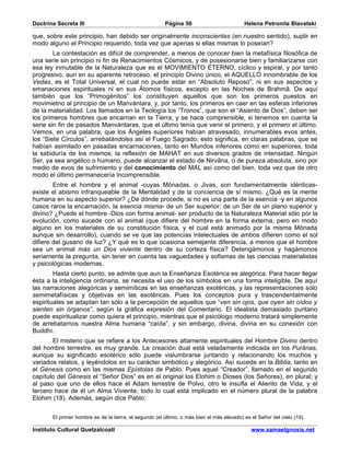 Doctrina Secreta III                                    Página 50                          Helena Petronila Blavatski

que, sobre este principio, han debido ser originalmente inconscientes (en nuestro sentido), suplir en
modo alguno el Principio requerido, toda vez que apenas si ellas mismas lo poseían?
        La contestación es difícil de comprender, a menos de conocer bien la metafísica filosófica de
una serie sin principio ni fin de Renacimientos Cósmicos, y de posesionarse bien y familiarizarse con
esa ley inmutable de la Naturaleza que es el MOVIMIENTO ETERNO, cíclico y espiral, y por tanto
progresivo, aun en su aparente retroceso. el principio Divino único, el AQUELLO innombrable de los
Vedas, es el Total Universal, el cual no puede estar en “Absoluto Reposo”, ni en sus aspectos y
emanaciones espirituales ni en sus Átomos físicos, excepto en las Noches de Brahmâ. De aquí
también que los “Primogénitos” los constituyen aquellos que son los primeros puestos en
movimietno al principio de un Manvántara, y, por tanto, los primeros en caer en las esferas inferiores
de la materialidad. Los llamados en la Teología los “Tronos”, que son el “Asiento de Dios”, deben ser
los primeros hombres que encarnan en la Tierra; y se hace comprensible, si tenemos en cuenta la
serie sin fin de pasados Manvántaras, que el último tenía que venir el primero, y el primero el último.
Vemos, en una palabra, que los Ángeles superiores habían atravesado, innumerables evos antes,
los “Siete Círculos”, arrebatándoles así el Fuego Sagrado; esto significa, en claras palabras, que se
habían asimilado en pasadas encarnaciones, tanto en Mundos inferiores como en superiores, toda
la sabiduría de los mismos: la reflexión de MAHAT en sus diversos grados de intensidad. Ningún
Ser, ya sea angélico o humano, puede alcanzar el estado de Nirvâna, o de pureza absoluta, sino por
medio de evos de sufrimiento y del conocimiento del MAL así como del bien, toda vez que de otro
modo el último permanecería incomprensible.
        Entre el hombre y el animal -cuyas Mónadas, o Jivas, son fundamentalmente idénticas-
existe el abismo infranqueable de la Mentalidad y de la conciencia de sí mismo. ¿Qué es la mente
humana en su aspecto superior? ¿De dónde procede, si no es una parte de la esencia -y en algunos
casos raros la encarnación, la esencia misma- de un Ser superior; de un Ser de un plano superior y
divino? ¿Puede el hombre -Dios con forma animal- ser producto de la Naturaleza Material sólo por la
evolución, como sucede con el animal (que difiere del hombre en la forma externa, pero en modo
alguno en los materiales de su constitución física, y el cual está animado por la misma Mónada
aunque sin desarrollo), cuando se ve que las potencias intelectuales de ambos difieren como el sol
difiere del gusano de luz? ¿Y qué es lo que ocasiona semejante diferencia, a menos que el hombre
sea un animal más un Dios viviente dentro de su corteza física? Detengámonos y hagámonos
seriamente la pregunta, sin tener en cuenta las vaguedades y sofismas de las ciencias materialistas
y psicológicas modernas.
        Hasta cierto punto, se admite que aun la Enseñanza Esotérica es alegórica. Para hacer llegar
ésta a la inteligencia ordinaria, se necesita el uso de los símbolos en una forma inteligible. De aquí
las narraciones alegóricas y semimíticas en las enseñanzas exotéricas, y las representaciones sólo
semimetafísicas y objetivas en las esotéricas. Pues los conceptos pura y trascendentalmente
espirituales se adaptan tan sólo a la percepción de aquellos que “ven sin ojos, que oyen sin oídos y
sienten sin órganos”, según la gráfica expresión del Comentario. El idealista demasiado puritano
puede espiritualizar como quiera el principio, mientras que el psicólogo moderno tratará simplemente
de arrebatarnos nuestra Alma humana “caída”, y sin embargo, divina, divina en su conexión con
Buddhi.
       El misterio que se refiere a los Antecesores altamente espirituales del Hombre Divino dentro
del hombre terrestre, es muy grande. La creación dual está veladamente indicada en los Purânas,
aunque su significado esotérico sólo puede vislumbrarse juntando y relacionando los muchos y
variados relatos, y leyéndolos en su carácter simbólico y alegórico. Así sucede en la Biblia, tanto en
el Génesis como en las mismas Epístolas de Pablo. Pues aquel “Creador”, llamado en el segundo
capítulo del Génesis el “Señor Dios” es en el original los Elohim o Dioses (los Señores), en plural; y
al paso que uno de ellos hace el Adam terrestre de Polvo, otro le insufla el Aliento de Vida, y el
tercero hace de él un Alma Viviente, todo lo cual está implicado en el número plural de la palabra
Elohim (18). Además, según dice Pablo:


       El primer hombre es de la tierra, el segundo (el último, o más bien el más elevado) es el Señor del cielo (19).

Instituto Cultural Quetzalcoatl                                                               www.samaelgnosis.net
 