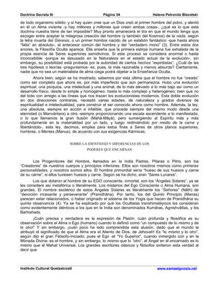 Doctrina Secreta III                          Página 54                   Helena Petronila Blavatski

de todo organismo sólido; y si hay quien cree que un Dios creó al primer hombre del polvo, y alentó
en él un Alma viviente -y hay millones y millones que creen ambas cosas-, ¿qué es lo que esta
doctrina nuestra tiene de tan imposible? Muy pronto amanecerá el día en que el mundo tenga que
escoger entre aceptar la milagrosa creación del hombre (y también del Kosmos) de la nada, según
la letra muerta del Génesis, o un primer hombre nacido de un eslabón fantástico -que hasta ahora
“falta” an absoluto-, el antecesor común del hombre y del “verdadero mono” (3). Entre estos dos
errores, la Filosofía Oculta aparece. Ella enseña que la primera estirpe humana fue exhalada de la
propia esencia de Seres superiores semidivinos. Si este proceso se considera anormal o hasta
inconcebible -porque es desusado en la Naturaleza en el estado actual de la evolución-, sin
embargo, su posibilidad está probada por la autoridad de ciertos hechos “espiritistas”. ¿Cuál de las
tres hipótesis o teorías -preguntamos- es, pues, la más razonable y menos absurda? Ciertamente,
nadie que no sea un materialista de alma ciega podrá objetar a la Enseñanza Oculta.
        Ahora bien; según se ha mostrado, sabemos por esta última que el hombre no fue “creado”
como ser completo que ahora es, por más imperfecto que aún permanezca. Hubo una evolución
espiritual, una psíquica, una intelectual y una animal, de lo más elevado a lo más bajo así como un
desarrollo físico, desde lo simple y homogéneo, hasta lo más complejo y heterogéneo; bien que no
del todo con arreglo a las líneas que nos trazan los evolucionistas modernos. Esta doble evolución
en dos direcciones contrarias, necesitó varias edades, de naturaleza y grados diversos de
espiritualidad e intelectualidad, para construir el ser conocido ahora como hombre. Además, la ley,
una absoluta, siempre en acción e infalible, que procede siempre del mismo modo desde una
eternidad (o Manvántara) a otra -siempre proporcionando una escala ascendente a lo manifestado,
o lo que llamamos la gran Ilusión (Mahâ-Mâyâ), pero sumergiendo al Espíritu más y más
profundamente en la materialidad por un lado, y luego redimiéndolo por medio de la carne y
libertándolo-, esta ley, decimos, emplea para estos fines a Seres de otros planos superiores,
hombres, o Mentes (Manus), de acuerdo con sus exigencias Kármicas.


                             SOBRE LA IDENTIDAD Y DIFERENCIAS DE LOS
                                     PODERES QUE ENCARNAN


       Los Progenitores del Hombre, llamados en la India Padres, Pitaras o Pitris, son los
“Creadores” de nuestros cuerpos y principios inferiores. Ellos son nosotros mismos como primeras
personalidades, y nosotros somos ellos. El hombre primordial sería “hueso de sus huesos y carne
de su carne”, si ellos tuviesen huesos y carne. Según se ha dicho, eran “Seres Lunares”.
       Los que dotaron al hombre de su EGO consciente, inmortal, son los “Ángeles Solares”, ya se
les considere así metafórica o literalmente. Los misterios del Ego Consciente o Alma Humana, son
grandes. El nombre esotérico de estos Ángeles Solares es literalmente los “Señores” (Nâth) de
“devoción incesante y perseverante” (Pranidhâna). Por tanto, los del Quinto Principio (Manas)
parecen estar relacionados, o haber originado el sistema de los Yogis que hacen de Pranidhâna su
quinta observancia (4). Ya se ha explicado por qué los Ocultistas transhimaláyicos los consideran
como evidentemente idénticos a los que en la India son denominados Kumâras, Agnishvâttas, y los
Barhishads.
        ¡Cuán precisa y verdadera es la expresión de Platón; cuán profunda y filosófica es su
observación sobre el Alma o Ego (humano) cuando lo definió como “un compuesto de lo mismo y de
lo otro!” Y sin embargo, ¡cuán poco ha sido comprendida esta alusión, dado que el mundo le
atribuyó el significado de que el Alma era el Aliento de Dios, de Jehovah! Es “lo mismo y lo otro”,
según dijo el gran Filósofo-Iniciado; pues el Ego -el “Yo Superior”, cuando inmergido con y en la
Mónada Divina- es el hombre, y sin embargo, lo mismo que lo “otro”; el Ángel en él encarnado es lo
mismo que el Mahat Universal. Los grandes escritores clásicos y filósofos sintieron esta verdad al
decir que:



Instituto Cultural Quetzalcoatl                                             www.samaelgnosis.net
 