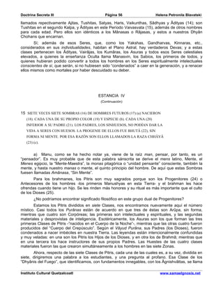Doctrina Secreta III                           Página 56                   Helena Petronila Blavatski

llamados repectivamente Ajitas, Tushitas, Satyas, Haris, Vaikunthas, Sâdhyas y Âdityas (14); son
Tushitas en el segundo Kalpa, y Âdityas en este Período Vaivasvata (15), además de otros nombres
para cada edad. Pero ellos son idénticos a los Mânasas o Râjasas, y estos a nuestros Dhyân
Chohans que encarnan.
       Sí; además de esos Seres, que, como los Yakshas, Gandharvas, Kinnaras, etc.,
considerados en sus individualidades, habitan el Plano Astral, hay verdaderos Devas; y a estas
clases pertenecen los Âdityas, Vairâjas, los Kumâras, los Asuras y todos esos Seres celestiales
elevados, a quienes la enseñanza Oculta llama Manasvin, los Sabios, los primeros de todos, y
quienes hubieran podido convertir a todos los hombres en los Seres espiritualmente intelectuales
conscientes de sí, que serán, si no hubiesen sido “condenados” a caer en la generación, y a renacer
ellos mismos como mortales por haber descuidado su deber.




                                           ESTANCIA IV
                                            (Continuación)


15 SIETE VECES SIETE SOMBRAS (16) DE HOMBRES FUTUROS (17) (a) NACIERON
   (18). CADA UNA DE SU PROPIO COLOR (19) Y ESPECIE (b). CADA UNA (20)
   INFERIOR A SU PADRE (21). LOS PADRES, LOS SINHUESOS, NO PODÍAN DAR LA
   VIDA A SERES CON HUESOS. LA PROGENIE DE ELLOS FUE BHUTÂ (22), SIN
   FORMA NI MENTE. POR ESA RAZÓN SON ELLOS LLAMADOS LA RAZA CHHÂYÂ
   (23) (c).


       a) Manu, como se ha hecho notar ya, viene de la raíz man, pensar, por tanto, es un
“pensador”. Es muy probable que de esta palabra sánscrita se derive el mens latino, Mente, el
Menes egipcio, la “Mente-Maestra”, la monas pitagórica o “unidad pensante” consciente, también la
mente, y hasta nuestro manas o mente, el quinto principio del hombre. De aquí que estas Sombras
fuesen llamadas Amânasa, “Sin Mente”.
       Para los brahmanes, los Pitris son muy sagrados porque son los Progenitores (24) o
Antecesores de los hombres -los primeros Manushyas en esta Tierra- y el brahman les hace
ofrendas cuando tiene un hijo. Se les rinden más honores y su ritual es más importante que el culto
de los Dioses (25).
        ¿No podríamos encontrar significado filosófico en este grupo dual de Progenitores?
       Estamos los Pitris divididos en siete Clases, nos encontramos nuevamente aquí el número
místico. Casi todos los Purânas están de acuerdo en que tres de éstas son Arûpa, sin forma,
mientras que cuatro son Corpóreas; las primeras son intelectuales y espirituales, y las segundas
materiales y desprovistas de inteligencia. Esotéricamente, los Asuras son los que forman las tres
primeras Clases de Pitris -”nacidos en el Cuerpo de la Noche”-, mientras que las otras cuatro fueron
producidos del “Cuerpo del Crepúsculo”. Según el Vâyud Purâna, sus Padres (los Dioses), fueron
condenados a nacer imbéciles en nuestra Tierra. Las leyendas están intencionalmente confundidas
y muy veladas: en una son los Pitris los Hijos de los Dioses, y en otra los de Brahmâ; mientras que
en una tercera los hace instructores de sus propios Padres. Las Huestes de las cuatro clases
materiales fueron las que crearon simultáneamente a los hombres en las siete Zonas.
       Ahora, respecto de las siete Clases de Pitris, cada una de las cuales es, a su vez, dividida en
siete, dirigiremos una palabra a los estudiantes, y una pregunta al profano. Esa Clase de los
“Dhyânis del Fuego”, que identificamos, con fundamentos innegables, con los Âgnishvâttas, se llama

Instituto Cultural Quetzalcoatl                                               www.samaelgnosis.net
 